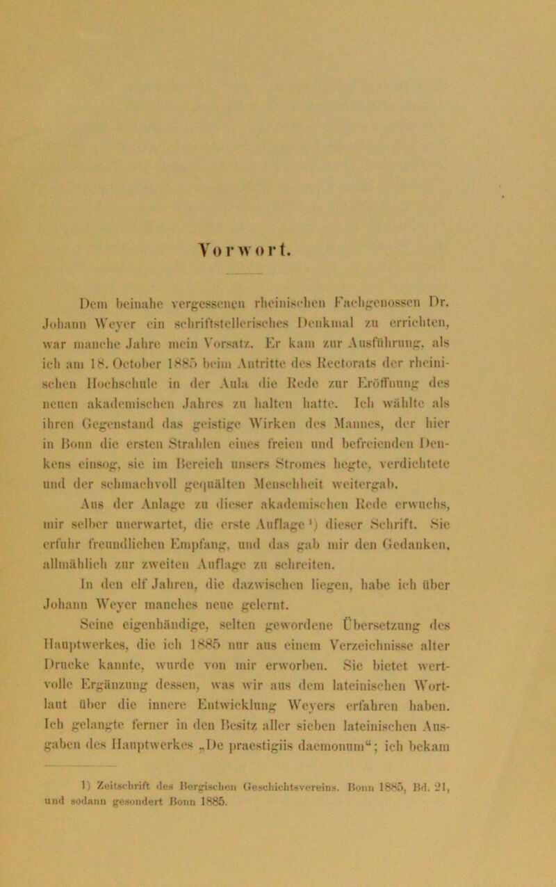 Dem beinahe vergessene» rheinischen Faehgenos.sen Dr. Johann Weyer ein schriftstellerisches Denkmal zu errichten, war manche Jahre mein Vorsatz. Kr kam zur Ausführung, als ich am 18. Oetobcr 1885 heim Antritte des Rectorats der rheini- schen Hochschule in der Aula die Rede zur Eröffnung des neuen akademischen Jahres zu halten hatte. Ich wählte als ihren Gegenstand das geistige Wirken des Mannes, der hier in Bonn die ersten Strahlen eines freien und befreienden Den- kens einsog, sie im Bereich unser« Stromes hegte, verdichtete und der schmachvoll gequälten Menschheit weitergab. Ans der Anlage zu dieser akademischen Rede erwuchs, mir selber unerwartet, die erste Auflage *) dieser Schrift. Sie erfuhr freundlichen Empfang, und das gab mir den Gedanken, allmählich zur zweiten Auflage zu schreiten. in den elf Jahren, die dazwischen liegen, habe ich über Johann Weyer manches neue gelernt. Seine eigenhändige, selten gewordene Übersetzung des Hauptwerkes, die ich 1885 nur aus einem Verzeichnisse alter Drucke kannte, wurde von mir erworben. Sic bietet wert- volle Ergänzung dessen, was wir aus dem lateinischen Wort- laut über die innere Entwicklung Weyers erfahren haben. Ich gelangte ferner in den Besitz aller sieben lateinischen Aus- gaben des Hauptwerkes „De praestigiis daemonum“; ich bekam 1) Zeitschrift des Herrischen Geschichtevereins. Honit 1885, Bd. 21, und sod-unn gesondert Bonn 1885.