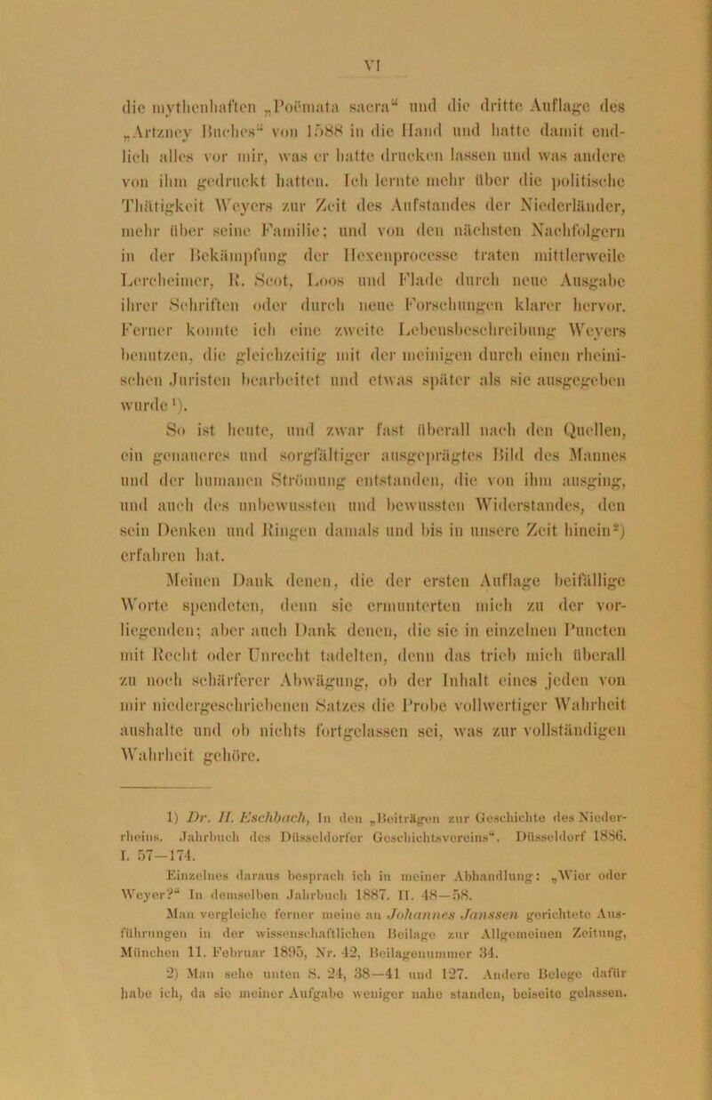 VI die mythcnhaften „PoÖmata sacra“ und die dritte Auflage des „Artzney Huches“ von lf)88 in die Hand und hatte damit end- lich alles vor mir, was er hatte drucken lassen und was andere von ihm gedruckt hatten. Ich lernte mehr über die politische Thätigkeit Weyers zur Zeit des Aufstandes der Niederländer, mehr über seine Familie; und von den nächsten Nachfolgern in der Bekämpfung der Iiexenproeesse traten mittlerweile Lereheimer, 1». Scot, Loos und Flade durch neue Ausgabe ihrer Schriften oder durch neue Forschungen klarer hervor. Ferner konnte, ich eine zweite Lebensbeschreibung Weyers benutzen, die gleichzeitig mit der ineinigen durch einen rheini- schen Juristen bearbeitet und etwas später als sie ausgegeben wurde •). So ist heute, und zwar fast überall nach den Quellen, ein genaueres und sorgfältiger ausgeprägtes Bild des Mannes und der humanen Strömung entstanden, die von ihm ausging, und auch des unbewussten und bewussten Widerstandes, den sein Denken und Ringen damals und bis in unsere Zeit hinein1 2) erfahren hat. Meinen Dank denen, die der ersten Auflage beifällige Worte spendeten, denn sie ermunterten mich zu der vor- liegenden; aber auch Dank denen, die sic in einzelnen Puncten mit Recht oder Unrecht tadelten, denn das trieb mich überall zu noch schärferer Abwägung, ob der Inhalt eines jeden von mir niedergeschriebenen Satzes die Probe vollwertiger Wahrheit aushalte und ob nichts fortgelassen sei, was zur vollständigen Wahrheit gehöre. 1) Di\ 11. Eschbach, In den „Beiträgen zur Geschichte des Nieder- rheins. Jahrbuch des Düsseldorfer Goschichtsvereins“. Düsseldorf 1886. I. 57—174. Einzelnes daraus besprach icli in meiner Abhandlung: „Wier oder Weyer?“ Tn demselben Jahrbuch 1887. II. 48—58. Man vergleiche ferner meine an Johannes Janssen gerichtete Aus- führungen in der wissenschaftlichen Beilage zur Allgemeinen Zeitung, München 11. Februar 1895, Nr. 42, Beilagenummer 84. 2) Man seho unten 8. 24, 38—41 und 127. Andere Belege dafür habe ich, da sie meiner Aufgabe weniger nahe standen, beiseite gelassen.