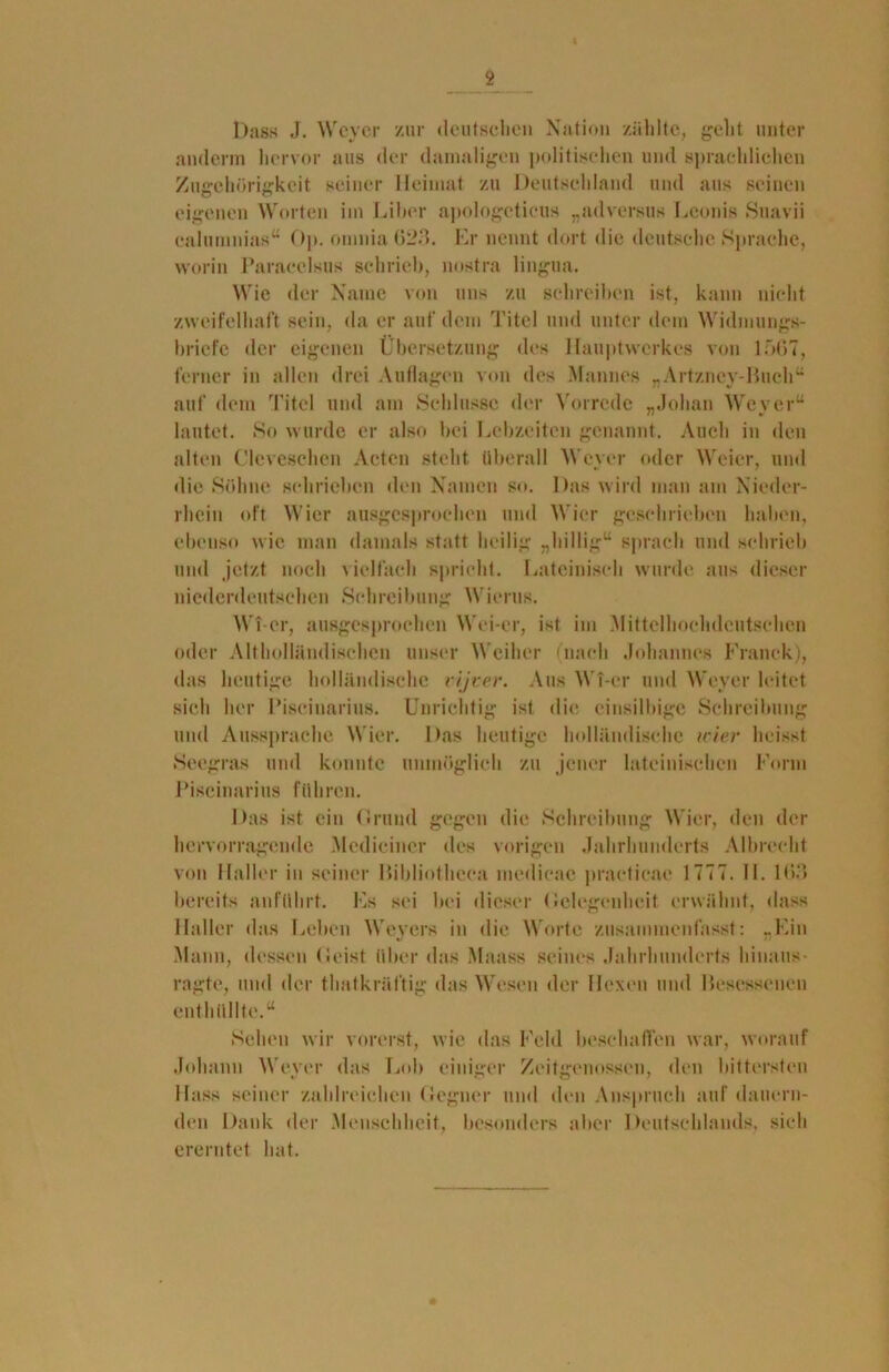 « Dass J. Weyer zur deutschen Nation zählte, geht unter anderm hervor aus der damaligen politischen und sprachlichen Zugehörigkeit seiner Heimat zu Deutschland und aus seinen eigenen Worten im Liber apologetieus „adversus Leonis Suavii calumnias“ Op. omnia 623. Er nennt dort die deutsche Sprache, worin Paracelsus schrieb, nostra lingua. Wie der Name von uns zu schreiben ist, kann nicht zweifelhaft sein, da er auf dem Titel und unter dem Widmungs- briefe der eigenen Übersetzung des Hauptwerkes von 1567, ferner in allen drei Auflagen von des Mannes „Artzncy-Buch“ auf dem Titel und am Schlüsse der Vorrede „Jolian Weyer“ lautet. So wurde er also bei Lebzeiten genannt. Auch in den alten ('leveschen Acten stellt überall Weyer oder Weier, und die Söhne schrieben den Namen so. Das wird man am Nieder- rhein oft Wier ausgesprochen und Wier geschrieben haben, ebenso wie man damals statt heilig „billig“ sprach und schrieb und jetzt noch vielfach spricht. Lateinisch wurde aus dieser niederdeutschen Schreibung Wierus. WT-er, ausgesprochen Wei-er, ist im Mittelhochdeutschen oder Althollündisehen unser Weiher (nach Johannes Franck), das heutige holländische vijver. Aus WT-er und Weyer leitet sich her Piseinarius. Unrichtig ist die einsilbige Schreibung und Aussprache Wier. Das heutige holländische wier heisst Seegras und konnte unmöglich zu jener lateinischen Form Piseinarius führen. Das ist ein («rund gegen die Schreibung Wier, den der hervorragende Mcdicincr des vorigen Jahrhunderts Albrecht von Haller in seiner ßibliotheca medicae practieae 1 777. II. 103 bereits anführt. Fs sei bei dieser Gelegenheit erwähnt, dass Haller das Leben Weyers in die Worte zusammenfasst: „Ein Mann, dessen (Seist über das Maass seines Jahrhunderts hinaus- ragte, und der thatkrältig das Wesen der Hexen und Besessenen enthüllte.“ Sehen wir vorerst, wie das Feld beschaffen war, worauf Johann Weyer das Lob einiger Zeitgenossen, den bittersten Hass seiner zahlreichen Gegner und den Anspruch auf dauern- den Dank der Menschheit, besonders aber Deutschlands, sich ererntet hat.