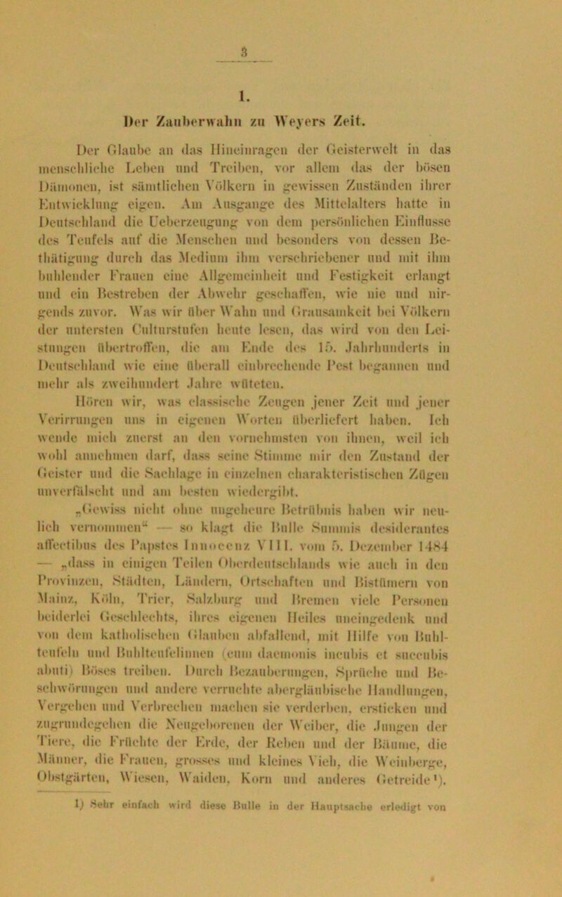 1. Hör Zaiibenvahn zu Weyers Zeit. Der Glaube an das Iliueinragen der Geisterwelt in das menscldielic Leben und Treiben, vor allem das der bösen Dämonen, ist sämtlichen Völkern in gewissen Zuständen ihrer Entwicklung eigen. Am Ausgange des Mittelalters batte in Deutschland die Ueberzeugung von dem persönlichen Einflüsse des Teufels auf die Menschen und besonders von dessen Be- thätigung durch das Medium ihm verschriebener und mit ihm buhlender Frauen eine Allgemeinheit und Festigkeit erlangt und ein Bestreben der Abwehr gescharten, wie nie und nir- gends zuvor. M as wir über M ahn und Grausamkeit bei Völkern der untersten Oultnrstufen heute lesen, das wird von den Lei- stungen iibertroflen, die am Ende des lf>. .Jahrhunderts in Deutschland wie eine überall einbrechende Best begannen und mehr als zweihundert Jahre wüteten. Hören wir, was dänische Zeugen jener Zeit und jener Verirrungen uns in eigenen Morten überliefert haben. Ich wende mich zuerst an den vornehmsten von ihnen, weil ich wohl annehmen darf, dass seine Stimme mir den Zustand der (leister und die Sachlage in einzelnen charakteristischen Zügen unverfälscht und am besten wiedergibt. „Gewiss nicht ohne ungeheure Betrübnis haben wir neu- lich vernommen“ •— so klagt die Bulle Summis desiderantes alVcetibus des Papstes Innoeenz VIII. vom f). Dezember 1 4*4 — „dass in einigen Teilen Oberdeutschlands wie auch in den Provinzen, Stödten, Ländern, Ortschaften und Bistümern von Mainz, Köln, Trier, Salzburg und Bremen viele Personen beiderlei Geschlechts, ihres eigenen Heiles uncingedenk und von dem katholischen Glauben abfallend, mit Hilfe von Bulil- teuleln und Buhlteufciinuen (cum daemonig iucubis et succubis abuti) Böses treiben. Durch Bezauberungen, Sprüche und Be- schwörungen und andere verruchte abergläubische Handlungen. Vergehen und Verbrechen machen sie verderben, ersticken und zugrundegehen die Neugeborenen der Weiber, die Jungen der I iere, die Früchte der Erde, der Heben und der Bäume, die Männer, die Frauen, grosses und kleines Vieh, die M’einberge, Obstgärten, Miesen, Maiden. Korn und anderes Getreide1). 1) Hehr einfach wird diese Hülle in der Hauptsache erledigt von