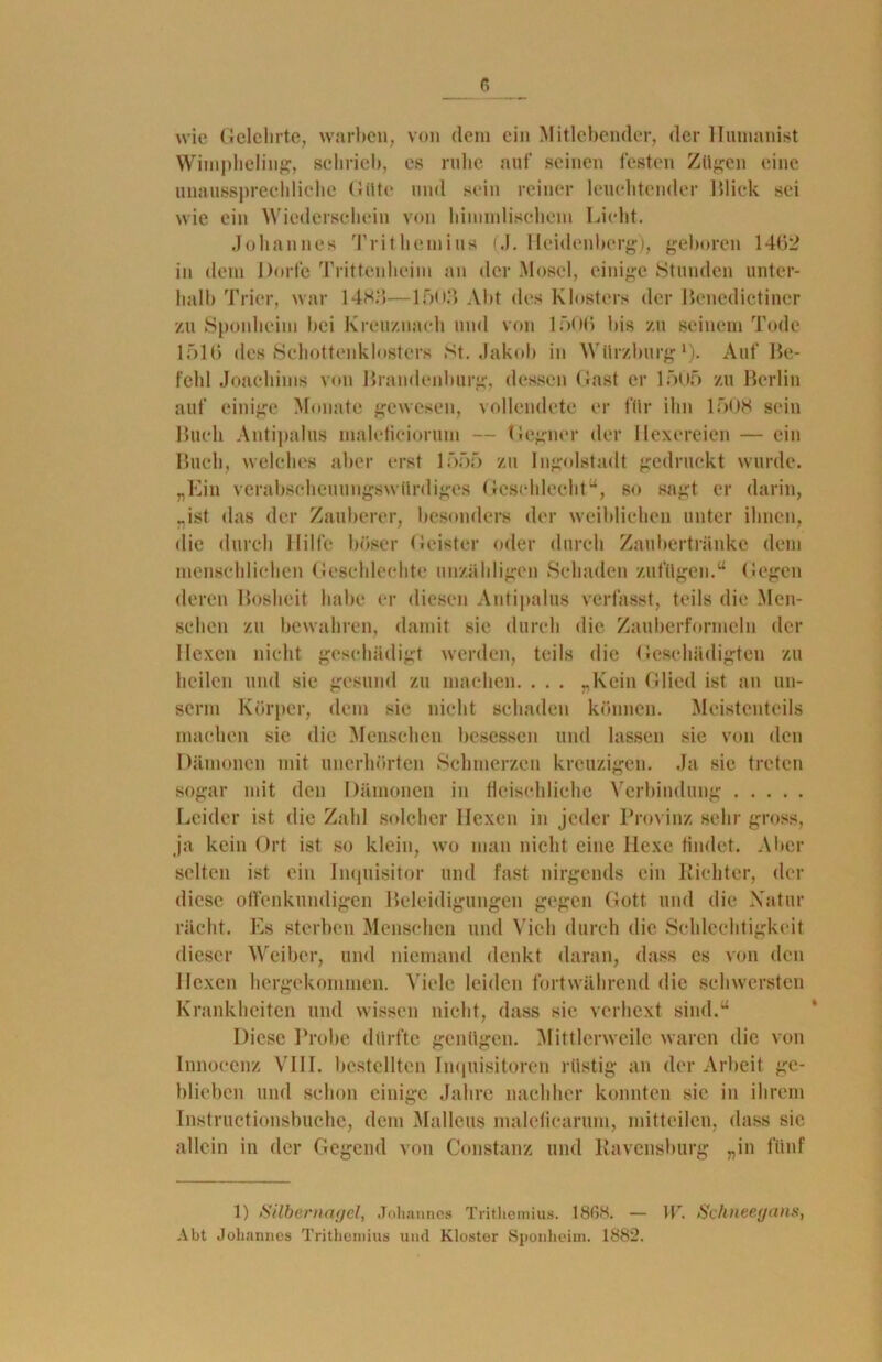 wie Gelehrte, warben, von dem ein Mitlebender, der Humanist Wimpheling, schrieb, es ruhe auf seinen festen Zü^en eine unaussprechliche Gilte und sein reiner leuchtender Blick sei wie ein Wiederschein von himmlischem Licht. Johannes Trithemius (J. Heidenberg), geboren 14(52 in dem Dorfe Trittenheim an der Mosel, einige Stunden unter- halb Trier, war 14HJ5—15u.‘> Abt des Klosters der Benedictincr zu Sponheim bei Kreuznach und von 1506 bis zu seinem Tode 1516 des Schottenklosters St. Jakob in Würzburg1). Auf Be- fehl Joachims von Brandenburg, dessen (last er 1505 zu Berlin auf einige Monate gewesen, vollendete er für ihn 1506 sein Buch Antipalus inalefieiorum — Gegner der Hexereien — ein Buch, welches aber erst 1555 zu Ingolstadt gedruckt wurde. „Ein verabscheuungswürdiges Geschlecht“, so sagt er darin, „ist das der Zauberer, besonders der weiblichen unter ihnen, die durch Hilfe böser Geister oder durch Zaubertränke dem menschlichen Geschlcehte unzähligen Schaden zufügen.“ Gegen deren Bosheit habe er diesen Antipalus verlasst, teils die Men- schen zu bewahren, damit sic durch die Zauberformeln der Hexen nicht geschädigt werden, teils die Geschädigten zu heilen und sie gesund zu machen. . . . „Kein Glied ist an un- serm Körper, dem sie nicht schaden können. Meistenteils machen sic die Menschen besessen und lassen sie von den Dämonen mit unerhörten Schmerzen kreuzigen. Ja sie treten sogar mit den Dämonen in fleischliche Verbindung Leider ist die Zahl solcher Hexen in jeder Provinz sehr gross, ja kein Ort ist so klein, wo man nicht eine Hexe findet. Aber selten ist ein Inquisitor und fast nirgends ein Richter, der diese offenkundigen Beleidigungen gegen Gott und die Natur rächt. Es sterben Menschen und Vieh durch die Schlechtigkeit dieser Weiber, und niemand denkt daran, dass es von den Hexen hergekommen. Viele leiden fortwährend die schwersten Krankheiten und wissen nicht, dass sie verhext sind.“ Diese Probe dürfte genügen. Mittlerweile waren die von Innocenz VIII. bestellten Inquisitoren rüstig an der Arbeit ge- blieben und schon einige Jahre nachher konnten sie in ihrem Instructionsbuche, dem Malleus malcficarum, mittcilen, dass sic allein in der Gegend von Constanz und Ravensburg „in fünf 1) Silbernagel, Johannes Trithemius. 1868. — \V. Schneegans, Abt Johannes Trithemius und Kloster Sponheim. 1882.