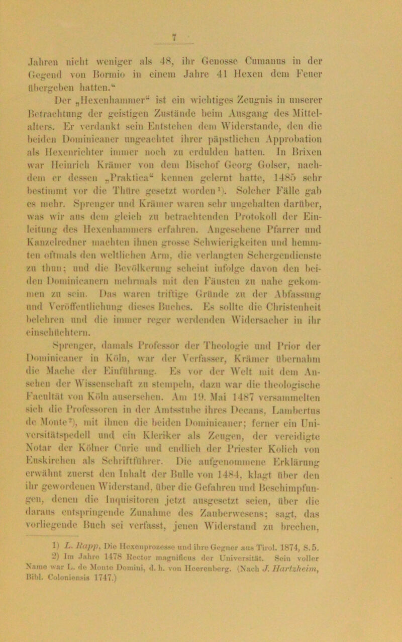 t Jahren nicht weniger als 48, ihr Genosse Cmnanus in der Gegend von Horm io in einem Jahre 41 Hexen dem Feuer übergeben hatten.1* Der „llexcnhammer“ ist ein wichtiges Zeugnis in unserer Hetraehtung der geistigen Zustände beim Ausgang des Mittel- alters. Er verdankt sein Entstehen dem Widerstande, den die beiden Dominicaner ungeachtet ihrer päpstlichen Approbation als Hexenrichter immer noch zu erdulden hatten, in lirixen war Heinrich Krämer von dem Hisehof Georg Golser, nach- dem er dessen _Fraktionu kennen gelernt hatte, 1485 sehr bestimmt vor die Thüre gesetzt worden1;. Solcher Fälle gab es mehr. Sprenger und Krämer waren sehr ungehalten darüber, was wir aus dem gleich zu betrachtenden Protokoll der Ein- leitung des Hexenhammers erfahren. Angesehene Pfarrer und Kanzelredner machten ihnen grosse Schwierigkeiten und hemm- ten oftmals den weltlichen Arm, <1 ie verlangten Schergendienste zu thun; und die Bevölkerung scheint infolge davon den bei- den Dominicanern mehrmals mit den Fäusten zu nahe gekom- men zu sein. Das waren triftige Gründe zu der Abfassung und Veröffentlichung dieses Huches. Es sollte die Christenheit belehren und die immer reger werdenden Widersacher in ihr einschüchtern. Sprenger, damals Professor der Theologie und Prior der Dominicaner in Köln, war der Verfasser, Krämer übernahm die Mache der Einführung. Es vor der Welt mit dem An- sehen der Wissenschaft zu stempeln, dazu war die theologische Facultät von Köln ausersehen. Am 19. Mai 1487 versammelten sieh die Professoren in der Amtsstube ihres Decans, Lnmbertus de Monte2), mit ihnen die beiden Dominicaner; ferner ein Uni- versitätspedell und ein Kleriker als Zeugen, der vereidigte Notar der Kölner Curie und endlich der Priester Kolich von Euskirchen als Schriftführer. Die mitgenommene Erklärung erwähnt zuerst den Inhalt der Bulle von 14*4. klagt über den ihr gewordenen Widerstand, über die Gefahren und Hcschimpfun- gen, denen die Inquisitoren jetzt ausgesetzt seien, über die daraus entspringende Zunahme des Zauberwesens: sagt, das vorliegende Buch sei verfasst, jenen Widerstand zu brechen, 1) L. L‘<ij>]). Die Hexenprozessc und ihre Gefjncr aus Tirol. 187 t, S. 5. -) Im Jahre 1178 Iioctor imigiiifu'us der Universität. Sein voller Name war I.. de Monte Domini, d. h. von Hcerenberg. (Nach •/. Ihiiizheiin, Ilitd. Coloniensi* 1747.)