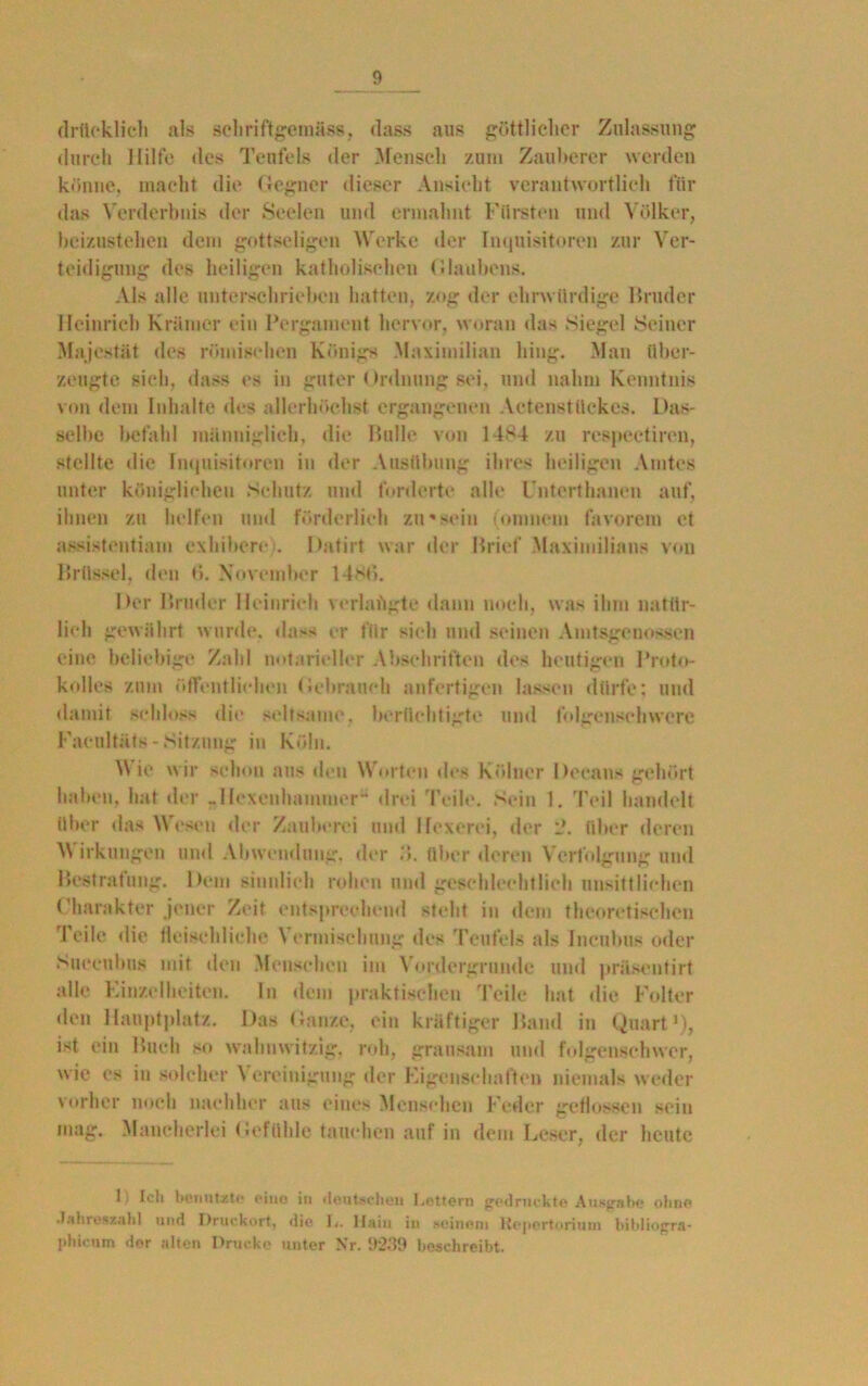 drtteklich als schriftgemäss, dass aus göttlicher Zulassung durch Hilfe des Teufels der Mensch zum Zauberer werden könne, macht die Gegner dieser Ansicht verantwortlich für das Verderbnis der Seelen und ermahnt Fürsten und Völker, beizustehen dem gottseligen Werke der Inquisitoren zur Ver- teidigung des heiligen katholischen Glaubens. Als alle unterschrieben hatten, zog der ehrwürdige Bruder Heinrich Krämer ein Pergament hervor, woran das Siegel Seiner Majestät des römischen Königs Maximilian hing. Man über- zeugte sich, dass es in guter < )rdnung sei, und nahm Kenntnis von dem Inhalte des allerhöchst ergangenen Actenstückcs. Das- selbe befahl männiglich, die Bulle von 1484 zu respectiren, stellte die Inquisitoren in der Ausübung ihres heiligen Amtes unter königlichen Schutz und forderte alle Unterthanen auf, ihnen zu helfen und förderlich zu*sein (omnom favorem et assistentiam exhibere). Datirt war der Brief Maximilians von Brüssel, den t>. November 14St>. Der Bruder Heinrich verlangte dann noch, was ihm natür- lich gewährt wurde, dass er für sich und seinen Amtsgenossen eine beliebige Zahl notarieller Abschriften des heutigen Proto- kolle« zum öffentlichen Gebrauch anfertigen lassen dürfe: und damit schloss die seltsame, berüchtigte und folgenschwere Facultüts - Sitzung in Köln. V ie wir schon aus den Worten des Kölner Deeans gehört haben, hat der Jlexeuhamiuer“ drei Teile. Sein 1. Teil handelt über das Wesen der Zauberei und Hexerei, der l?. über deren M irkungen und Abwendung, der 3. über deren Verfolgung und Bestrafung. Dem sinnlich rohen und geschlechtlich unsittlichen Charakter jener Zeit entsprechend steht in dem theoretischen Teile die fleischliche Vermischung des Teufels als Incubus oder Sitecubus mit den Menschen im \ ordergrunde und präsentirt alle Einzelheiten, ln dem praktischen Teile hat die Folter den Hauptplatz. Das (tanze, ein kräftiger Band in Quart1), ist ein Buch so wahnwitzig, roh, grausam und folgenschwer, wie es in solcher Vereinigung der Eigenschaften niemals weder vorher noch nachher aus eines Menschen Feder geflossen sein mag. Mancherlei Gefühle tauchen auf in dem Leser, der heute 1) Icti benutzte eine in deutschen Lettern gedruckte Ausgabe ohne Jahreszahl und Druckort, die L. ltain in seinem Repertorium bitdiogra- pbicum der alten Drucke unter Nr. 9239 beschreibt.