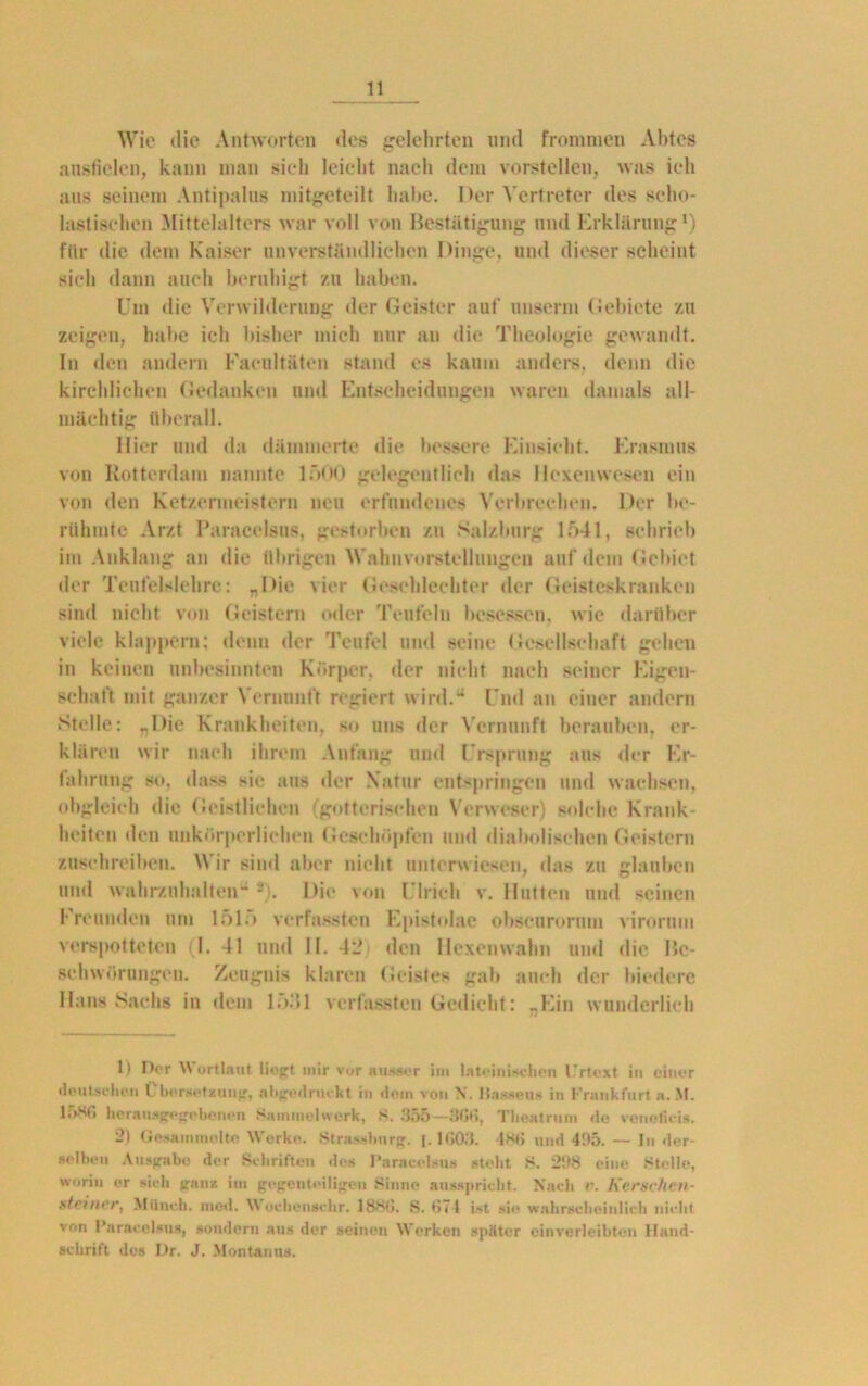 Wie die Antworten des gelehrten und frommen Abtes ausfielen, kann man sich leicht nach dem vorstellen, was ich aus seinem Antipalus mitgeteilt habe. Der Vertreter des scho- lastischen Mittelalters war voll von Bestätigung und Erklärung1 2) ftlr die dem Kaiser unverständlichen Dinge, und dieser scheint sich dann auch beruhigt zu haben. Um die Verwilderung der Geister auf unserm Gebiete zu zeigen, habe ich bisher mich nur an die Theologie gewandt, ln den andern Faeultäten stand es kaum anders, denn die kirchlichen Gedanken und Entscheidungen waren damals all- mächtig überall. Hier und da dämmerte die bessere Einsicht. Erasmus von Rotterdam nannte 1 “>00 gelegentlich das Hexenwesen ein von den Ketzermeistern neu erfundenes Verbrechen. Der be- rühmte Arzt Paracelsus, gestorben zu Salzburg 1541, schrieb im Anklang an die übrigen Wahnvorstellungen auf dem Gebiet der Teufelslehrc: „Die vier Geschlechter der Geisteskranken sind nicht von Geistern oder Teufeln besessen, wie darüber viele klappern; denn der Teufel und seine Gesellschaft gehen in keinen unbesinnten Körper, der nicht nach seiner Eigen- schaft mit ganzer Vernunft regiert wird.“ Und an einer andern Stelle: „Die Krankheiten, so uns der Vernunft berauben, er- klären wir nach ihrem Anfang und Ursprung aus der Er- fahrung so. dass sie aus der Natur entspringen und wachsen, obgleich die Geistlichen (gotterischen Verweser) solche Krank- heiten den unkörperliehen Geschöpfen und diabolischen Geistern zuschreiben. Wir sind aber nicht unterwiesen, das zu glauben und wahrzuhalten“ *). Die von Ulrich v. Hutten und seinen Freunden um 151.) verfassten Epistolae obscurorum virorum verspotteten (1. 41 und II. 423 den Hexenwahn und die Be- schwörungen. Zeugnis klaren Geistes gab auch der biedere Hans Sachs in dem lo.‘>l verfassten Gedieht: „Ein wunderlich 1) I)or Wortlaut liegt mir vor ausser im lateinischen Urtext in einer deutschen Übersetzung, abgedruckt in dem von X. Passen* in Frankfurt a. M. 1;>HG herausgegebenen Sammelwerk, S. 355 — 3GÖ, Theatrum de venoficis. 2) Gesammelte Werke. Strassburg. 1.1(303. |KI> und 4!)5. — In der- selben Ausgabe der Schriften de» Paracelsus steht 8. 298 eine Stelle, worin er sich ganz im gegenteiligen Sinne ausspricht. Nach r. Kernchen- st einer, Münch, med. Wochenschr. 188(3. S. (371 ist sie wahrscheinlich nicht von Paracelsus, sondern aus der seinen Werken später einverleibten Hand- schrift des Dr. J. Montanas.