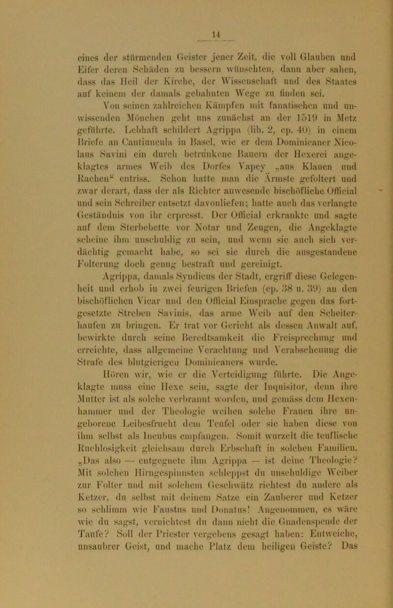 eines der stürmenden Geister jener Zeit, die voll Glauben und Eifer deren Schilden zu bessern wünschten, dann aber sahen, dass das Heil der Kirche, der Wissenschaft und des Staates auf keinem der damals gebahnten Wege zu linden sei. Von seinen zahlreichen Kämpfen mit fanatischen und un- wissenden Mönchen geht uns zunächst an der 1519 in Metz geführte. Lebhaft schildert Agrippa (lib. 2, cp. 4<>) in einem Briefe an Cantiuncula in Basel, wie er dem Dominicaner Nico- laus Savini ein durch betrunkene Bauern der Hexerei ange- klagtes armes Weib des Dorfes Vapey „aus Klauen und Rachen“ entriss. Schon hatte man die Ärmste gefoltert und zwar derart, dass der als Richter anwesende bischöfliche Otlicial und sein Schreiber entsetzt davonliefen; hatte auch das verlangte Geständnis von ihr erpresst. Der Otlicial erkrankte und sagte auf dem Sterbebette vor Notar und Zeugen, die Angeklagte scheine ihm unschuldig zu sein, und wenn sie auch sich ver- dächtig gemacht habe, so sei sie durch die ausgestandene Folterung doch genug bestraft und gereinigt. Agrippa, damals Syndicus der Stadt, ergriff diese Gelegen- heit und erhob in zwei feurigen Briefen (ep. 38 u. 39) an den bischöflichen Yicar und den Otlicial Einsprache gegen das fort- gesetzte Streben Savinis, das arme Weib auf den Scheiter- haufen zu bringen. Er trat vor Gericht als dessen Anwalt auf, bewirkte durch seine Beredtsamkeit die Freisprechung und erreichte, dass allgemeine Verachtung und Verabscheuung die Strafe des blutgierigen Dominicaners wurde. Hören wir, wie er die Verteidigung führte. Die Ange- klagte muss eine Hexe sein, sagte der Inquisitor, denn ihre Mutter ist als solche verbrannt worden, und gemäss dem Hexen- hammer und der Theologie weihen solche Frauen ihre un- geborene Leibesfrucht dem Teufel oder sie haben diese von ihm selbst als lncubus empfangen. Somit wurzelt die teuflische Ruchlosigkeit gleichsam durch Erbschaft in solchen Familien. „Das also — entgegnete ihm Agrippa — ist deine Theologie? Mit solchen Ilirngespinnsten schleppst du unschuldige Weiber zur Folter und mit solchem Geschwätz richtest du andere als Ketzer, du selbst mit deinem Satze ein Zauberer und Ketzer so schlimm wie Faustus und Donatus! Angenommen, es wäre wie du sagst, vernichtest du dann nicht die Gnadenspende der Taufe? Soll der Priester vergebens gesagt haben: Entweiche, unsaubrer Geist, und mache Platz dem heiligen Geiste? Das