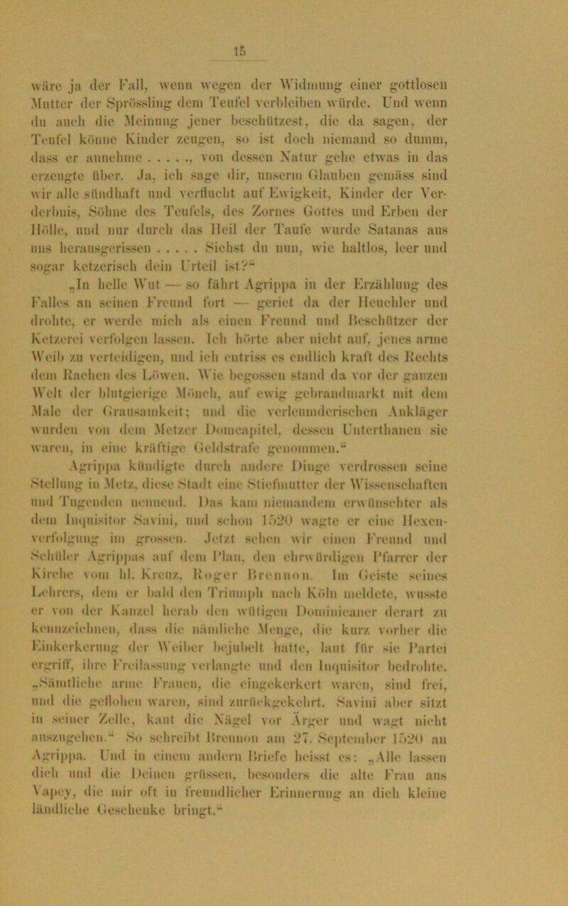 wäre ja iler Fall, wenn wegen der Widmung einer gottlosen .Mutter der Sprössling dem Teufel verbleiben würde. Und wenn du auch die Meinung jener beschützest, die da sagen, der Teufel könne Kinder zeugen, so ist doch niemand so dumm, dass er annelime von dessen Natur gehe etwas in das erzeugte über. Ja, ich sage dir, unserm Glauben gemäss sind wir alle sündhaft und verflucht auf Ewigkeit, Kinder der Ver- derbnis, Söhne des Teufels, des Zornes Gottes und Erben der Hölle, und nur durch das Heil der Taufe wurde Satanas aus uns herausgerissen Siehst du nun, wie haltlos, leer und sogar ketzerisch dein Urteil ist?“ „In helle Wut — so fährt Agrippa in der Erzählung des Falles an seinen Freund fort — geriet da der Heuchler und drohte, er werde mich als einen Freund und Beschützer der Ketzerei verfolgen lassen. Ich hörte aber nicht auf, jenes arme Weib zu verteidigen, und ich entriss es endlich kraft des Rechts dem Rachen des Löwen. Wie begossen stand da vor der ganzen Welt der blutgierige Mönch, auf ew ig gebrandmarkt mit dem Male der Grausamkeit: und die verleumderischen Ankläger wurden von dem Metzer Dnmcapitel, dessen Unterthancn sie waren, in (‘ine kräftige Geldstrafe genommen.“ Agrippa kündigte durch andere Dinge verdrossen seine Stellung in Metz, diese Stadt eine Stiefmutter der Wissenschaften und l'ugenden nennend. Das kam niemandem erwünschter als dem Inquisitor Savini, und schon 1.Ö20 wagte er eine llexcn- verfolgung im grossen. Jetzt sehen wir einen Freund und Schüler Agrippas auf dem Flau, den ehrwürdigen Pfarrer der Kirche vom hl. Kreuz. Roger Brennen. Im (feiste seines Lehrers, dem er bald den Triumph nach Köln meldete, w usste er von der Kanzel herab den wütigen Dominicaner derart zu kennzeichnen, dass die nämliche Menge, die kurz vorher die Einkerkerung der Weiher bejubelt hatte, laut für sie Partei ergriff, ihre Freilassung verlangte und den Inquisitor bedrohte. „Sämtliche arme Frauen, die eingekerkert waren, sind frei, und die geflohen waren, sind zurflekgekelirt. Savini aber sitzt iu seiner Zelle, kaut die Nägel vor Ärger und wagt nicht auszugehen.“ So schreibt Breiuion am 27. September lf>2o an Agrippa. Und in einem andern Briefe heisst es: „Alle lassen dich und die Deinen grüssen, besonders die alte Frau aus Vapey, die mir oft iu freundlicher Erinnerung au dich kleine ländliche Geschenke bringt.“