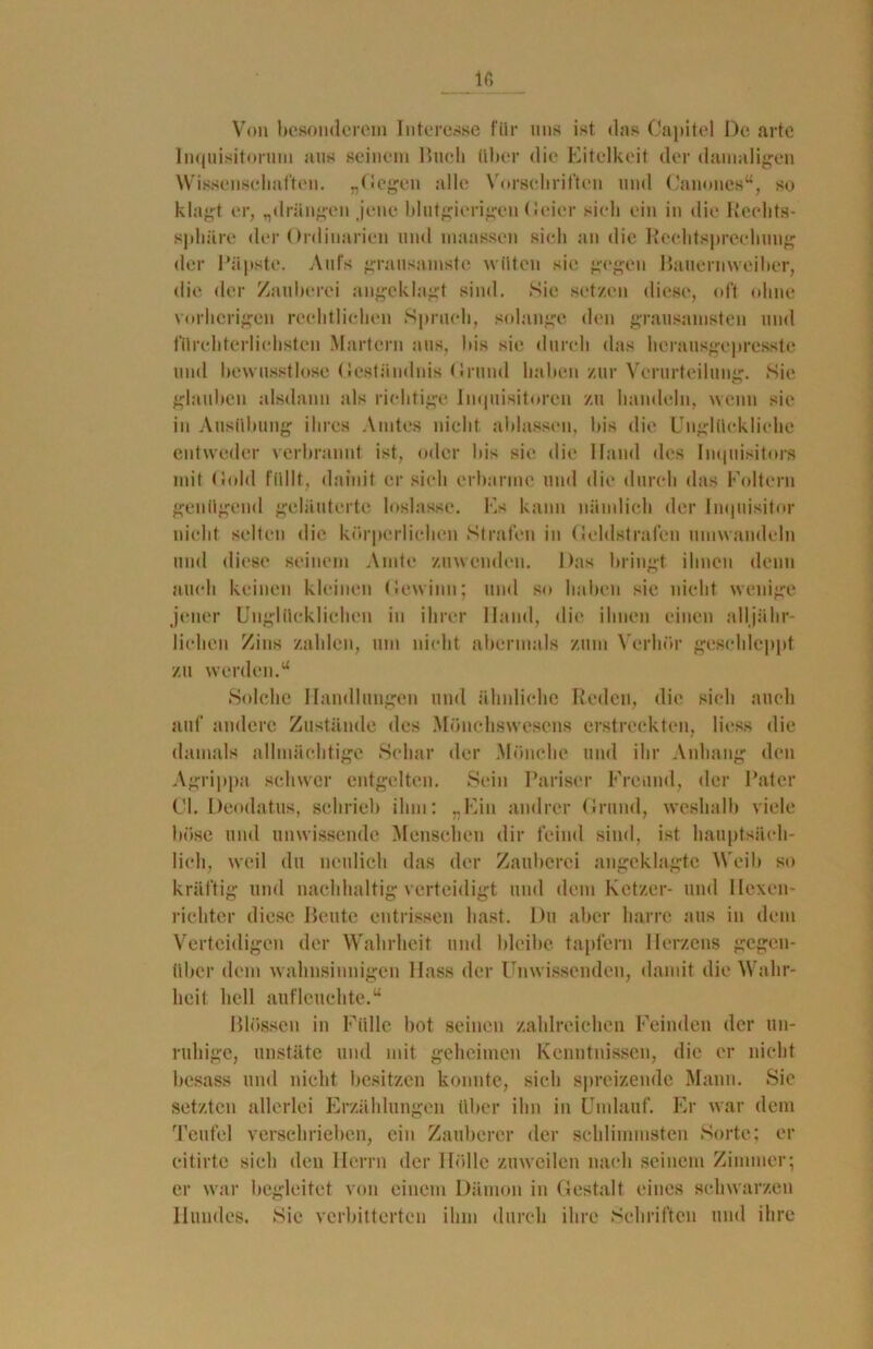 Von besonderem Interesse für uns ist. das Capitel De arte Inquisitorum aus seinem Hueli über die Eitelkeit der damaligen Wissenschaften. „Gegen alle Vorschriften und Canones“, so klagt er, „drängen jene blutgierigen Geier sieh ein in die Reelits- sphäre der Ordinarien und maassen sieh an die Rechtsprechung der Päpste. Aufs grausamste wüten sie gegen Bauernweiber, die der Zauberei angeklagt sind. Sie setzen diese, oft ohne vorherigen rechtlichen Spruch, solange den grausamsten und fürchterlichsten Martern aus, bis sie durch das herausgepresste und bewusstlose Geständnis Grund haben zur Verurteilung. Sie glauben alsdann als richtige Inquisitoren zu handeln, wenn sie in Ausübung ihres Amtes nicht ablassen, bis die Unglückliche entweder verbrannt ist, oder bis sie die Hand des Inquisitors mit Gold füllt, damit er sieh erbarme und die durch das Foltern genügend geläuterte loslasse. Hs kann nämlich der Inquisitor nicht selten die körperlichen Strafen in Geldstrafen umwandeln und diese seinem Amte zuwenden. Das bringt ihnen denn auch keinen kleinen Gewinn; und so haben sie nicht wenige jener Unglücklichen in ihrer Hand, die ihnen einen alljähr- lichen Zins zahlen, um nicht abermals zum Verhör geschleppt zu werden.u Solche Handlungen und ähnliche Reden, die sich auch auf andere Zustände des Mönchswesens erstreckten, liess die damals allmächtige Schar der Mönche und ihr Anhang den Agrippa schwer entgelten. Sein Pariser Freund, der Pater CI. Deodatus, schrieb ihm: „Ein andrer Grund, weshalb viele böse und unwissende Menschen dir feind sind, ist hauptsäch- lich, weil du neulich das der Zauberei angeklagtc Weib so kräftig und nachhaltig verteidigt und dem Ketzer- und Hexen- richter diese Beute entrissen hast. Du aber harre aus in dem Verteidigen der Wahrheit und bleibe tapfern Herzens gegen- über dem wahnsinnigen Hass der Unwissenden, damit die Wahr- heit hell aufleuchte.“ Glossen in Fülle bot seinen zahlreichen Feinden der un- ruhige, unstäte und mit geheimen Kenntnissen, die er nicht besass und nicht besitzen konnte, sich spreizende Mann. Sie setzten allerlei Erzählungen über ihn in Umlauf. Er war dem Teufel verschrieben, ein Zauberer der schlimmsten Sorte; er citirte sich den Herrn der Hölle zuweilen nach seinem Zimmer; er war begleitet von einem Dämon in Gestalt eines schwarzen Hundes. Sic verbitterten ihm durch ihre Schriften und ihre