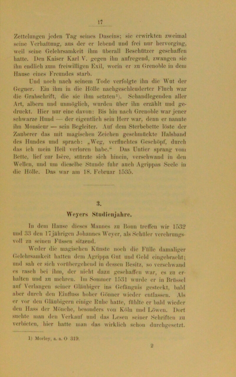 1? Zettelungen jeden Tag seines Daseins; sie erwirkten zweimal seine Verhaltung, aus der er lebend und frei nur hervorging, weil seine Gelehrsamkeit ihm überall Beschützer geschalten hatte. Den Kaiser Karl V. gegen ihn aufregend, zwangen sie ihn endlich zum freiwilligen Exil, worin er zu Grenoble in dem Hanse eines Freundes starb. Und noch nach seinem Tode verfolgte ihn die Wut der Gegner. Ein ihm in die Hölle nachgeschleuderter Fluch war die Grabschrift, die sie ihm setzten1 . Sehandlegenden aller Art, albern und unmöglich, wurden über ihn erzählt und ge- druckt. Hier nur eine davon: Bis hin nach Grenoble war jener schwarze Hund — der eigentlich sein Herr war, denn er nannte ihn Monsieur — sein Begleiter. Auf dem Sterbebette löste der Zauberer das mit magischen Zeichen geschmückte Halsband des Hundes und sprach: -Weg, verfluchtes Geschöpf, durch das ich mein Heil verloren habe.“ Das Untier sprang vom Bette, lief zur Isere, stürzte sich hinein, verschwand in den Wellen, und um dieselbe Stunde fuhr auch Agrippas Seele in die Hölle. Das war am IS. Februar 1535. 3. Weyers Studienjahre. ln dein Hanse dieses Mannes zu Bonn treffen wir 1532 und 33 den 1 7 jährigen Johannes Weyer, als Schüler verehrungs voll zu seinen Füssen sitzend. Weder die magischen Künste noch die Fülle damaliger Gelehrsamkeit hatten dem Agrippa Gut und Geld eingebracht; und sah er sich vorübergehend in dessen Besitz, so verschwand es rasch bei ihm, der nicht dazu geschaffen war, es zu er halten und zu mehren. Im •Sommer 1531 wurde er in Brüssel auf Verlangen seiner Gläubiger ins Gefängnis gesteckt, bald über durch den Einfluss hoher Gönner wieder entlassen. Als er vor den Gläubigern einige Ruhe hatte, fühlte er bald wieder den Hass der Mönche, besonders von Köln und Löwen. Dort suchte man den \ erkauf und das Lesen seiner Schriften zu verbieten, hier hatte man das wirklich schon durehgesetzt. 1) Morley, a. a. O 319. 2