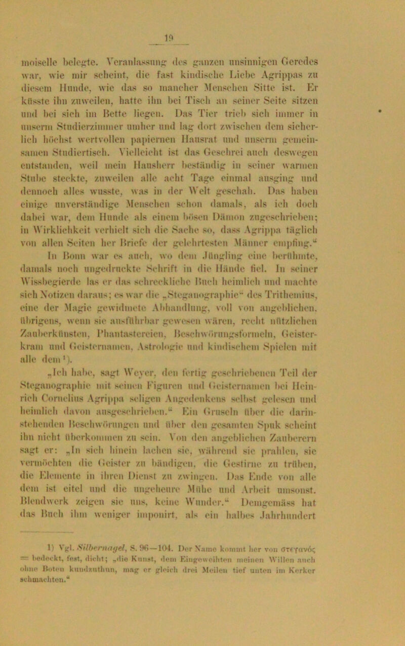 moiselle belehrte. Veranlassung «los ganzen unsinnigen Geredes war, wie mir scheint, die fast kindische Liebe Agrippas zu diesem Hunde, wie «las so mancher Menschen Sitte ist. Er küsste ihn zuweilen, hatte ihn bei Tisch an seiner Seite sitzen und bei sich im Bette liegen. Das Tier trieb sich immer in unserm Studierzimmer umher und lag dort zwischen dem sicher- lich höchst wertvollen papiernen Hausrat und unserm gemein- samen Studiertisch. Vielleicht ist das Geschrei auch deswegen entstanden, weil mein Hausherr beständig in seiner warmen Stube steckte, zuweilen alle acht Tage einmal ausging und dennoch alles wusste, was in «ler Welt geschah. Das haben einige unverständige Menschen schon damals, als ich doch dabei war, dem Hunde als einem bösen Dämon zugeschrieben; in Wirklichkeit verhielt sich die Sache so, dass Agrippa täglich von allen Seiten her Briefe «ler gelehrtesten Männer empfing.u In Bonn war es auch, wo dem .liingüng eine berühmte, damals noch nngedruckte Schrift in die Hände fiel. In seiner Wissbegierde las er «las schreckliche Buch heimlich und machte sich Notizen daraus; cs war die „Steganographie «les Trithemius, eine der Magie gewidmete Abhandlung, voll von angeblichen, übrigens, wenn sic ausführbar gewesen wären, recht nützlichen Zauberkünsten, Phantastereien. Beschwörungsformeln, Geister- kram und Geisternamen, Astrologie und kindischem Spielen mit alle dem1). -Ich habe, sagt Weyer, den fertig gesell riebe neu Teil der Steganographie mit seinen Figuren und Gcistcruamcn bei Hein- rich Cornelius Agrippa seligen Angedenkens selbst, gelesen und heimlich davon ausgeschrieben.u Ein Gruseln über die darin- stehenden Beschwörungen und über den gesamten Spuk scheint ihn nicht überkommen zu sein. Von den angeblichen Zauberern sagt er: „In sich hinein lachen sie, während sie prahlen, sie vermöchten die Geister zu bändigen, die Gestirne zu trüben, die Elemente in ihren Dienst zu zwingen. Das Ende von alle «lern ist eitel und die ungeheure Mühe und Arbeit umsonst. Blendwerk zeigen sic uns, keine Wunder.44 Demgemäss hat das Buch ihm weniger imponirt. als ein halbes Jahrhundert 1) \ gl. Silbernagel, S. % —104. Der Name kommt lier von arffay/6^ '■ 1>ß<leckt, lost, «lu lit; _«lie Kunst, «lein Eingeweihten meinen \Vi!l«'n auch ohne Hufen kumlftnthnn, mag er gleich «lroi Meilen tief unten im Kerker ackmaehteu.“