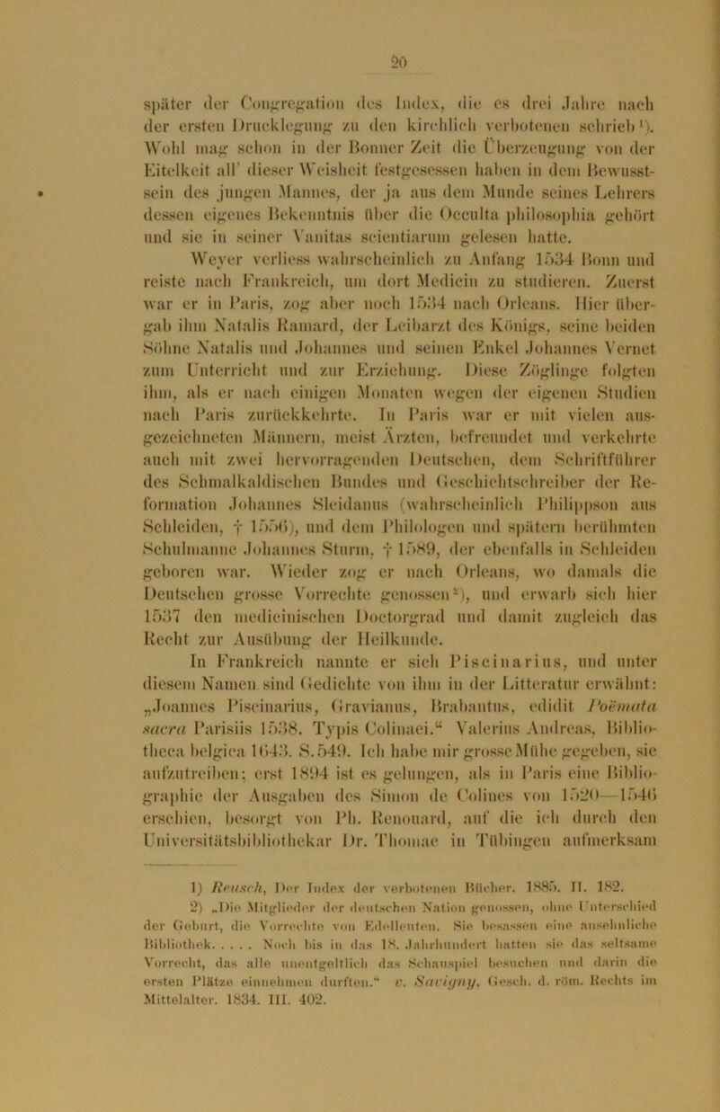 später der Congregation des Index, die cs drei Jahre nach der ersten Drucklegung zu den kirchlich verbotenen schrieb1 2). Wold mag schon in der Bonner Zeit die Überzeugung von der Eitelkeit all dieser Weisheit festgesessen haben in dem Bewusst- sein des jungen Mannes, der ja aus dem Munde seines Lehrers dessen eigenes Bekenntnis über die Occulta philosophia gehört und sie in seiner Vanitas scientiarum gelesen hatte. Weyer vcrliess wahrscheinlich zu Anfang 1534 Bonn und reiste nach Frankreich, um dort Medicin zu studieren. Zuerst war er in Paris, zog aber noch 1534 nach Orleans. Hier über- gab ihm Natalis Ramard, der Leibarzt des Königs, seine beiden Söhne Natalis und Johannes und seinen Enkel Johannes Yernet zum Unterricht und zur Erziehung. Diese Zöglinge folgten ihm, als er nach einigen Monaten wegen der eigenen Studien nach Paris zurückkehrte. In Paris war er mit vielen aus- gezeichneten Männern, meist Ärzten, befreundet und verkehrte auch mit zwei hervorragenden Deutschen, dem Schriftführer des Schnialkaldischen Bundes und Geschichtschreiber der Re- formation Johannes Sleidanus (wahrscheinlich Philippson aus Schleiden, f 1550), und dem Philologen und spätem berühmten Sehulmanne Johannes Sturm, f 1589, der ebenfalls in Schleiden geboren war. Wieder zog er nach Orleans, wo damals die Deutschen grosse Vorrechte genossen *), und erwarb sich hier 1537 den medicinischen Doctorgrad und damit zugleich das Recht zur Ausübung der Heilkunde. In Frankreich nannte er sieh Piscinarins, und unter diesem Namen sind Gedichte von ihm in der Litteratur erwähnt: „Joannes Piscinarius, Gravianus, Brabantus, edidit Poemata sacra Parisiis 1538. Typis Colinaei.“ Valerius Andreas, Biblio- tlieca belgica 1043. S.549. leb habe mir grosseMiihe gegeben, sie aulzutreiben; erst 1894 ist es gelungen, als in Paris eine Biblio- graphie der Ausgaben des Simon de Colines von 1520—1540 erschien, besorgt von Pb. Renouard, auf die ich durch den Universitätsbibliothekar Dr. Thomae in Tübingen aufmerksam 1) Keusch, Der Index der verbotenen Bücher. 1885. II. 182. 2) „Die Mitglieder der deutschen Nation genossen, ohne Unterschied der Geburt, die Vorrechte von Edelleuten. »Sie besassen eine ansehnliche Bibliothek Noch bis in das 18, Jahrhundert hatten sie das seltsame Vorrecht, das alle unentgeltlich das Schauspiel besuchen und darin die ersten Plätze einnehmen durften.“ V. Savigny, Gesell, d. rttm. Hechts im Mittelalter. 1834. III. 402.