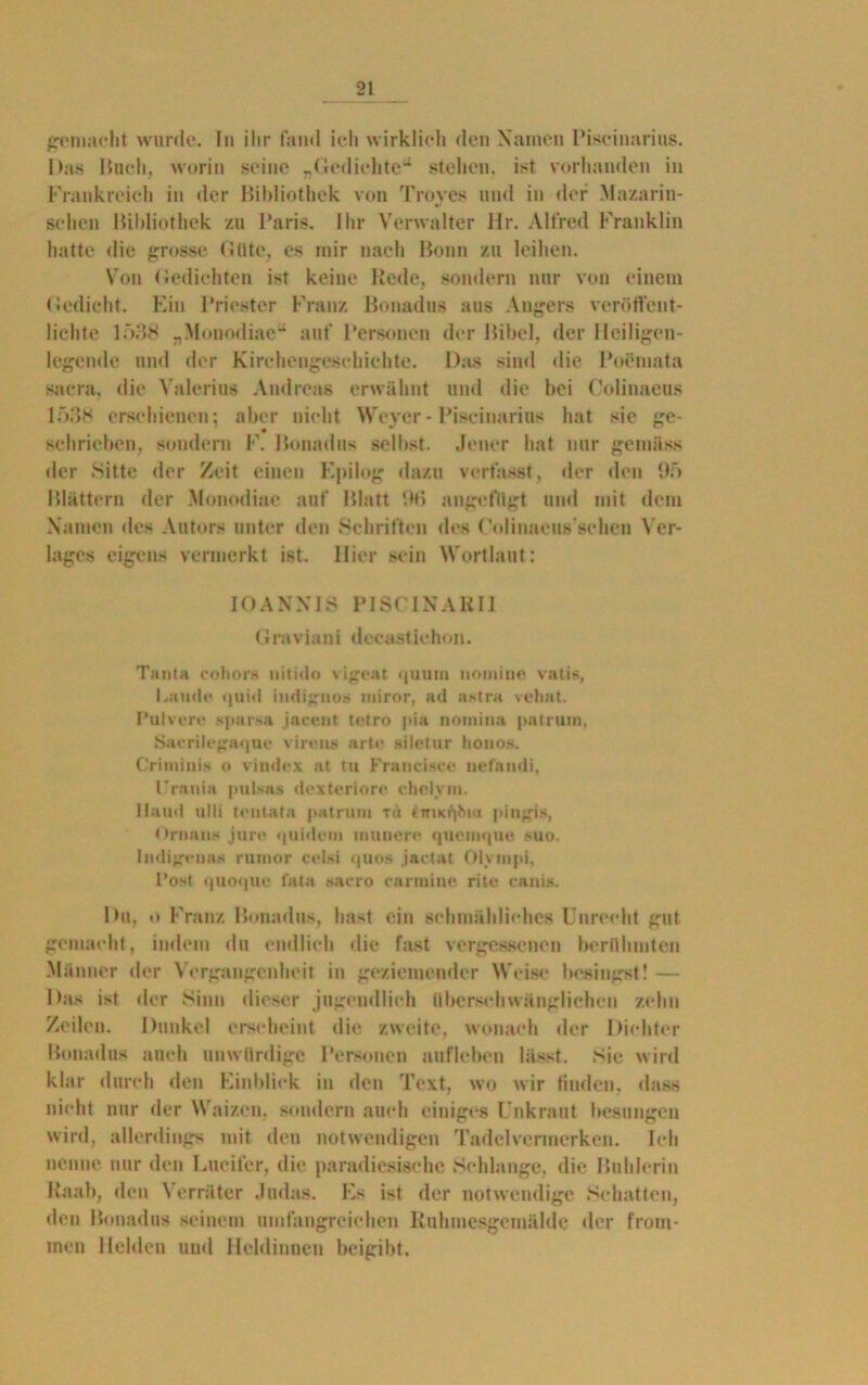 gemacht wurde. In ihr fand ich wirklich den Namen Piseinarius. Das Bach, worin seine «Gedichte1* stehen, ist vorhanden in Frankreich in der Bibliothek von Troyes und in der Mazarin- sehen Bildiothck zu Paris. Ihr Verwalter Ur. Alfred Franklin hatte die grosse Güte, es mir nach Bonn zu leihen. Von Gedichten ist keine Rede, sondern nur von einem Gedicht. Ein Priester Franz Bonadus aus Angers veröffent- lichte 1538 „Munodiae*4 auf Personen der Bibel, der Hciligen- legende und der Kirchengeschichte. Das sind die Poemata sacra, die Valerius Andreas erwähnt und die bei Colinaeus 1538 erschienen; aber nicht Weyer - Piseinarius hat sie ge- schrieben, sondern F. Bonadus selbst. Jener hat nur gemäss der Sitte der Zeit einen Epilog dazu verfasst, der den 95 Blättern der Monodiae auf Blatt '.Hi angefllgt und mit dem Namen des Autors unter den Schriften dos Colinaeus’schen Ver- lages eigens vermerkt ist. Hier sein Wortlaut: IOANXIS PISC1NARI1 Graviani decastiehon. Tanta cohors nitido vigeat quum nomine vatis, Laude quid indignos miror, ad astra vehat. Pulvere sparsa jacent tetro pia noinina palrum, Saerilegaque viren» arte siletur lionos. Criiniuis o vindex at tu Francisco nefandi, Urania pulsas dexteriore chelvm. Hand ulli tentafa patrum tu trrncqhta pingis, Omans jure quidein muuere quemque suo. Indigcuas rumor celsi quos jactat Olvinpi, Post quoque lata sacro carrnine rite canis. Du, o Franz Bonadus, hast ein schmähliches Unrecht gut gemacht, indem du endlich die fast vergessenen berühmten Männer der Vergangenheit in geziemender Weise besingst! — Das ist der Sinn dieser jugendlich überschwänglichen zehn Zeilen. Dunkel erscheint die zweite, wonach der Dichter Bonadus auch unwürdige Personen aufleben lässt. Sie wird klar durch den Einblick in den Text, wo wir finden, dass nicht nur der Waizen, sondern auch einiges Unkraut besungen wird, allerdings mit den notwendigen Tadelvermerken. Ich nenne nur den Lueifcr, die paradiesische Schlange, die Buhlerin Raab, den Verräter Judas. Es ist der notwendige Schatten, den Bonadus seinem umfangreichen Ruhmesgemälde der from- men Helden und Heldinnen beigibt.