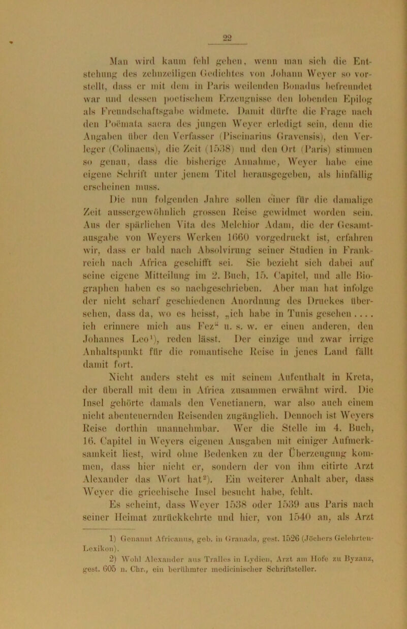 QO Man wird kaum fehl gehen, wenn man sich die Ent- stehung des zehnzeiligen Gedichtes von Johann Weyer so vor- stellt, dass er mit dem in Paris weilenden Ronadus befreundet war und dessen poetischem Erzeugnisse den lohenden Epilog als Ereundsehaftsgabe widmete. Damit dürfte die Frage nach den Poemata saera des jungen Weyer erledigt sein, denn die Angaben über den Verfasser (Piseinarius Gravensis), den Ver- leger (Colinaeus), die Zeit (1538) und den Ort (Paris) stimmen so genau, dass die bisherige Annahme, Weyer habe eine eigene. Schrift unter jenem Titel herausgegeben, als hinfällig erscheinen muss. Die nun folgenden Jahre sollen einer für die damalige Zeit nussergewöhnlich grossen Reise gewidmet worden sein. Aus der spärlichen Vita des Melchior Adam, die der Gesamt- ausgabe von Weyers Werken 1(560 vorgedruckt ist, erfahren wir, dass er bald nach Absolviruug seiner Studien in Frank- reich nach Africa geschifft sei. Sie bezieht sich dabei auf seine eigene Mitteilung im 2. Ruch, lf>. (’apitel, und alle Bio- graphen haben es so nachgeschrieben. Aber man hat infolge der nicht scharf geschiedenen Anordnung des Druckes über- sehen, dass da, wo es heisst, „ich habe in Tunis gesehen .... ich erinnere mich aus Fezu u. s. w. er einen anderen, den Johannes Leo1), reden lässt. Der einzige und zwar irrige Anhaltspunkt für die romantische Reise in jenes Land fällt damit fort. Nicht anders steht es mit seinem Aufenthalt in Kreta, der Überall mit dem in Africa zusammen erwähnt wird. Die Insel gehörte damals den Venetianern, war also auch einem nicht abenteuernden Reisenden zugänglich. Dennoch ist Weyers Reise dorthin unannehmbar. Wer die Stelle im 4. Buch, 16. (’apitel in Weyers eigenen Ausgaben mit einiger Aufmerk- samkeit liest, wird ohne Redenken zu der Überzeugung kom- men, dass hier nicht er, sondern der von ihm citirte Arzt Alexander das Wort hat2). Ein weiterer Anhalt aber, dass Weyer die griechische Insel besucht habe, fehlt. Es scheint, dass Weyer 1538 oder 1539 aus Paris nach seiner Heimat zurückkehrte und hier, von 1540 an, als Arzt 1) Genannt Africanus, geh. in Granada, gest. 1526 (Jöchers Gelehrteu- Lexikon). 2) Wollt Alexander aus Trallos in Lydien, Arzt am llot'e zu Byzanz, gest. G05 n. Ckr., ein berühmter medicinischer Schriftsteller.