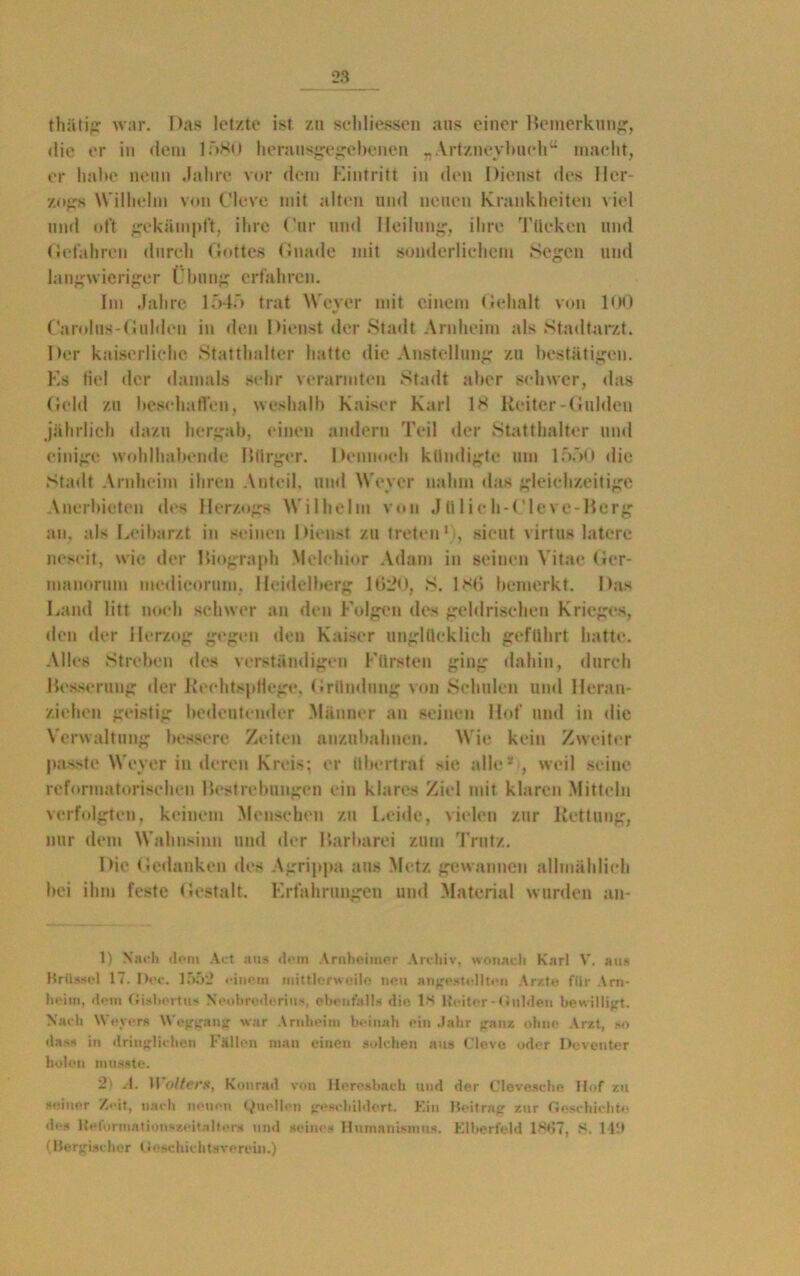 thätig war. Das letzte ist zu sehliessen aus einer Bemerkung, die er in dem lf>80 herausgegebenen „Artzneybuch“ macht, er habe neun Jahre vor dem Eintritt in den Dienst des Her- zogs Wilhelm von Cleve mit alten und neuen Krankheiten viel und oft gekämpft, ihre Cur und Heilung, ihre Tücken und Gefahren durch Gottes Gnade mit sonderlichem Segen und langwieriger Übung erfahren. Im Jahre 1545 trat Weyer mit einem Gehalt von 100 Carolus-Gulden in den Dienst der Stadt Arnheim als Stadtarzt. Der kaiserliche Statthalter hatte die Anstellung zu bestätigen. Es fiel der damals sehr verarmten Stadt aber schwer, das Geld zu beschaffen, weshalb Kaiser Karl IS Reiter-Gulden jährlich dazu hergab, einen andern Teil der Statthalter und einige wohlhabende Bürger. Dennoch kündigte um 1550 die Stadt Arnheim ihren Anteil, und Weyer nahm das gleichzeitige Anerbieten des Herzogs Wilhelm von .1 Ulieh-Cleve-Bcrg an, als Leibarzt in seinen Dienst zu treten1), sicut virtus latere ncscit, wie der Biograph Melchior Adam in seinen Vitae Ger- manorum medieorum. Heidelberg 1620, S. 1S6 bemerkt. Das Land litt noch schwer an den Folgen des geldrischen Krieges, den der Herzog gegen den Kaiser unglücklich geführt hatte. Alles Streben des verständigen Fürsten ging dahin, durch Besserung der Rechtspflege, Gründung von Schulen und Heran- ziehen geistig bedeutender Männer an seinen Hof und in die Verwaltung bessere Zeiten anzubahnen. Wie kein Zweiter passte Weyer in deren Kreis; er übertrat sie alle*!, weil seine reformatorischen Bestrebungen ein klares Ziel mit klaren Mitteln verfolgten, keinem Menschen zu Leide, vielen zur Rettung, nur dem Wahnsinn und der Barbarei zum Trutz. Die Gedanken des Agrippa aus Metz gewannen allmählich bei ihm feste Gestalt. Erfahrungen und Material wurden an- 1) Nach dom Act aus dem Arnbeimer Archiv, wonach Karl V. aus Brüssel 17. I)ec. 1552 einem mittlerweilo neu Angestellten Arzte für Arn- heim, dem Gisbortu* Neobrederius, ebenfalls die IM Heiter-Gulden bewilligt. Nach Weyers Weggang war Arnheim beinah ein Jahr «ranz ohne Arzt, *•> das* in dringlichen Füllen man einen solchen aus Cleve oder Deventer holen musste. 2> A. 11 olters, Kourad von Heresbach und der Clevcsche Hof zu seiner Zeit, nach neuen Quellen geschildert. Ein Beitrag zur Geschichte de» Heformntionszeitnlter* und seine* Humanismus. Elberfeld l<st57, S. 141) (Belgischer Geschichtsverein.)