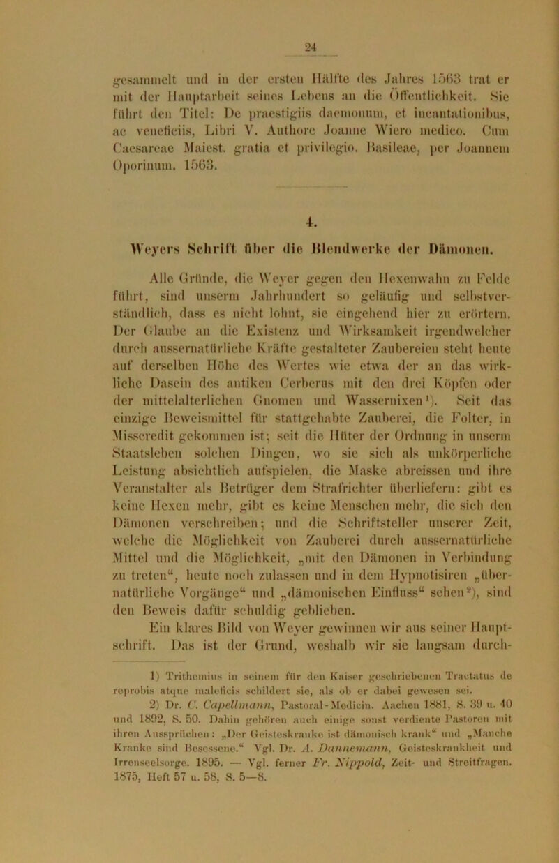 gesammelt und in der ersten Hälfte des Jahres 1563 trat er mit der Hauptarbeit seines Lebens an die Öffentlichkeit. Sie führt den Titel: De praestigiis daemonum, et incantationibus, ac vcneticiis, Libri V. Authore Joanne Wiero medico. Cum Caesareae Maiest. gratia et privilegio. Basileae, per Joannem Oporinum. 1563. 4. Weyers Schrift über die Blendwerke der Dämonen. Alle Gründe, die Weyer gegen den Hexenwahn zu Felde führt, sind unserm Jahrhundert so geläufig und selbstver- ständlich, dass es nicht lohnt, sie eingehend hier zu erörtern. Der Glaube an die Existenz und Wirksamkeit irgendwelcher durch aussernatllrliehe Kräfte gestalteter Zaubereien steht heute auf derselben Höhe des Wertes wie etwa der an das wirk- liche Dasein des antiken Cerberus mit den drei Köpfen oder der mittelalterlichen Gnomen und Wassernixen1). Seit das einzige Beweismittel für stattgehabte Zauberei, die Folter, in Misscredit gekommen ist; seit die Hüter der Ordnung in unserm Staatsleben solchen Dingen, wo sie sich als unkörperliche Leistung absichtlich aufspielen, die Maske abreissen und ihre Veranstalter als Betrüger dem Strafrichter überliefern: gibt es keine Hexen mehr, gibt es keine Menschen mehr, die sich den Dämonen verschreiben; und die Schriftsteller unserer Zeit, welche die Möglichkeit von Zauberei durch aussernatürliehe Mittel und die Möglichkeit, „mit den Dämonen in Verbindung zu treten“, heute noch zulassen und in dem Ilypnotisiren „über- natürliche Vorgänge“ und „dämonischen Einfluss“ sehen2), sind den Beweis dafür schuldig geblieben. Ein klares Bild von Weyer gewinnen wir aus seiner Haupt- schrift. Das ist der Grund, weshalb wir sie langsam durcli- 1) Trithemius in seinem für den Kaiser geschriebenen Traetatus de reprobis atque maletieis schildert sie, als oh er dabei gewesen sei. 2) Dr. C. Capellmann, Pastoral - Modicin. Aachen 1881, 8. 30 u. 40 und 1802, 8. 50. Dahin gehören auch einige sonst verdiente Pastoren mit ihren Aussprüchen: „Der Geisteskranke ist dämonisch krank“ und „Manche Kranke sind Besessene.“ Vgl. Dr. A. Dannemann, Geisteskrankheit und Irrenseelsorge. 1895. — Vgl. ferner Fr. Xippold, Zeit- und Streitfragen. 1875, Heft 57 u. 58, S. 5—8.