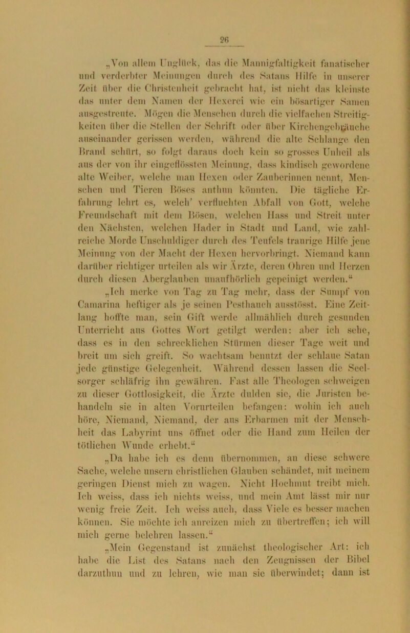 „Von allem Unglück, das die Mannigfaltigkeit fanatischer und verderbter Meinungen durch des Satans Hilfe in unserer Zeit über die Christenheit gebracht hat, ist nicht das kleinste das unter dem Namen der Hexerei wie ein bösartiger Samen ausgestreute. Mögen die Menschen durch die vielfachen Streitig- keiten über die Stellen der Schrift oder über Kirchengebijtuehe auseinander gerissen werden, während die alte Schlange den Brand schürt, so folgt daraus doch kein so grosses Unheil als aus der von ihr eingeflössten Meinung, dass kindisch gewordene alte Weiber, welche man Hexen oder Zauberinnen nennt, Men- schen und Tieren Böses anthun könnten. Die tägliche Er- fahrung lehrt es, welch’ verfluchten Abfall von Gott, welche Freundschaft mit dem Bösen, welchen Hass und Streit unter den Nächsten, welchen Hader in Stadt und Land, wie zahl- reiche Morde Unschuldiger durch des Teufels traurige Hilfe jene Meinung von der Macht der Hexen hervorbringt. Niemand kann darüber richtiger urteilen als wir Ärzte, deren Ohren und Herzen durch diesen Aberglauben unaufhörlich gepeinigt werden.“ „Teil merke von Tag zu Tag mehr, dass der Sumpf von Camarina heftiger als je seinen Besthauch ausstösst. Eine Zeit- lang hoffte man, sein Gift werde allmählich durch gesunden Unterricht aus Gottes Wort getilgt werden: aber ich sehe, dass es in den schrecklichen Stürmen dieser Tage weit und breit um sich greifr. So wachtsam benutzt der schlaue Satan jede günstige Gelegenheit. Während dessen lassen die Seel- sorger schläfrig ihn gewähren. Fast alle Theologen schweigen zu dieser Gottlosigkeit, die Arzte dulden sie, die Juristen be- handeln sic in alten Vorurteilen befangen: wohin ich auch höre, Niemand, Niemand, der aus Erbarmen mit der Mensch- heit das Labvrint uns öffnet oder die Hand zum Heilen der •/ tätlichen M unde erhebt.“ „Da habe ich es denn übernommen, an diese schwere Sache, welche unsern christlichen Glauben schändet, mit meinem geringen Dienst mich zu wagen. Nicht Hochmut treibt mich. Ich weiss, dass ich nichts weiss, und mein Amt lässt mir nur wenig freie Zeit. Ich weiss auch, dass Viele es besser machen können. Sie möchte ich anreizen mich zu übertreffen; ich will mich gerne belehren lassen.“ „Mein Gegenstand ist zunächst theologischer Art: ich habe die List des Satans nach den Zeugnissen der Bibel darzutlmn und zu lehren, wie man sic überwindet; dann ist