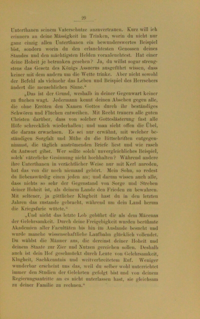 Unterthancn seinem Vaterschntze anzuvertrauen. Kurz will ich erinnern an deine Massigkeit im Trinken, worin du nicht nur ganz einzig allen Unterthancn ein bewunderswertes Beispiel bist, sondern worin du den erlauchtesten Genossen deines Standes und den mächtigsten Helden voranleuehtest. Hat einer deine Hoheit je betrunken gesehen? Ja, du willst sogar streng- stens das Gesetz des Königs Assuerus ausgeführt wissen, dass keiner mit dem andern um die Wette trinke. Aber nicht sowohl der Befehl als vielmehr das Leben und Beispiel des Herrschers ändert die menschlichen Sinne.“ „Das ist der Grund, weshalb in deiner Gegenwart keiner zu Huchen wagt. Jedermann kennt deinen Abscheu gegen alle, die ohne Erröten den Namen Gottes durch ihr beständiges Schwören und Fluchen entweihen. Mit Recht trauern alle guten Christen darüber, dass von solcher Gotteslästerung fast alle Höfe schrecklich wiederhallen; und mau sieht offen die ( bei, die daraus erwachsen. Es sei nur erwähnt, mit welcher be- ständigen Sorgfalt und Mühe du die Bittschriften entgegen- nimmst, die täglich anströmenden Briefe liest und wie rasch du Antwort gibst. W er sollte solch’ unvergleichliches Beispiel, solch väterliche Gesinnung nicht hochhalten? Während andere ihre Unterthancn in verächtlicher Weise nur mit Kerl anreden, hat das von dir noch niemand gehört. Mein Sohn, so redest du liebenswürdig einen jeden an; und darum wissen auch alle, dass nichts so sehr der Gegenstand von Sorge und Streben deiner Hoheit ist, als deinem Lande den Frieden zu bewahren. Mit seltener, ja göttlicher Klugheit hast du in den letzten Jahren das zustande gebracht, während um dein Land herum die Kriegsfurie wütete. „Und nicht das letzte Lob gebührt dir als dem Mäcenas der Gelehrsamkeit. Durch deine Freigebigkeit wurden berühmte Akademien aller Faeultäten bis hin im Auslande besucht und wurde manche wissenschaftliche Laufbahn glücklich vollendet. Du wählst die Männer aus, die dereinst deiner Hoheit und deinem Staate zur Zier und Nutzen gereichen sollen. Deshalb auch ist dein Hof geschmückt durch Leute von Gelehrsamkeit, Klugheit, Sachkenntnis und weitverbreitetem Ruf. Weniger wunderbar erscheint uns das, weil du selber wohl unterrichtet immer den Studien der Gelehrten gefolgt bist und von deinem Regierungsantritte an es nicht unterlassen hast, sie gleichsam zu deiner Familie zu rechnen.