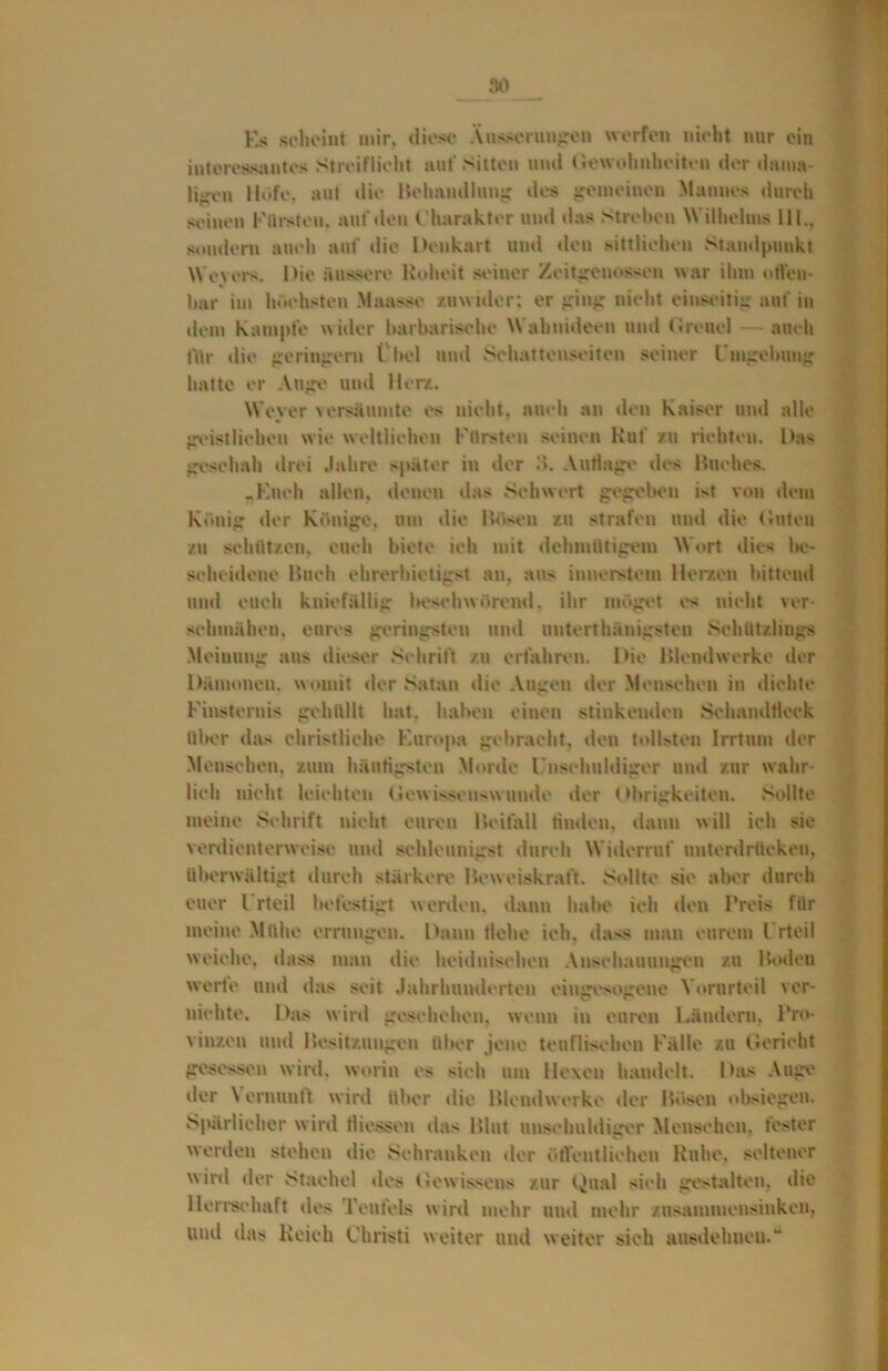 Es scheint mir, diese Äusserungen werfen nicht nur ein interessantes Streiflicht aut’Sitten und Gewohnheiten der dauut- liiren Höfe, aut die Behandlung des gemeinen Mannes durch seinen Fürsten, auf den Charakter und das Streben Wilhelms Hl., sondern auch auf die Denkart und den sittlichen Standpunkt Weyers. Die äussere Roheit seiner Zeitgenossen war ihm offen* har im höchsten Maa>*e zuwider: er ging nicht einseitig auf in dem Kampfe wider barbarische Wahnideen und Greuel- auch für die geringem ( bei und Schattenseiten seiner Umgebung hatte er Auge und Hera. Wever versäumte es nicht, auch an den Kaiser und alle geistlichen wie weltlichen Fürsten seinen Ruf zu richten. L>as geschah drei Jahre später in der Auflage des Huches. .Euch allen, denen das Schwert gegeben i*t von dein König der Könige, um die Hosen zu strafen und die Guten zu schützen, euch biete ich mit dehmütigem Mort dies be- scheidene Buch ehrerbietigst an. au* innerstem Herzen bittend und euch kniefällig beschwörend. ihr möget es nicht ver- schmähen. eures geringsten und unterthänigsten Schützlings Meinung ans dieser Schrift zu erfahren. Die Blendwerke der Dämonen, womit der Satan die Augen der Menschen in dichte Finsternis gehüllt hat. haben einen stinkenden Schandfleck über das christliche Europa gebracht, den tollsteu Irrtum der Menschen, zum häutigsten Morde Unschuldiger und zur wahr- lich nicht leichten Gewissenswunde der Obrigkeiten. Sollte meine Schrift nicht euren Beifall finden, dann will ich sie verdienterweise und schleunigst durch Widerruf unterdrücken, überwältigt durch stärkere Beweiskraft. Sollte sie aber durch euer l rteil befestigt werden, dann habe ich den Preis für meine Mühe errungen. Dann Hebe ich, dass man eurem Urteil welche, dass man die heidnischen Anschauungen zu Boden werte und das seit Jahrhunderten eingesogene Vorurteil ver- nichte. Das wird geschehen, wenn in euren Ländern. Pro- vinzen und Besitzungen über jene teuflischen Fälle zu Gericht gesessen wird, worin es sieh um Hexen handelt. Das Auge der \ ernunti wird über die Blendwerke der Bösen obsiegen. Spärlicher wird Hiessen da* Blut unschuldiger Menschen, fester werden stehen die Schranken der öffentlichen Ruhe, seltener ird der Stachel des Gewissens zur Qual sich gestalten, die Herrschaft des Teufels wird mehr und mehr zusammen sinken, und das Reich Christi weiter und weiter sich ausdehneu.