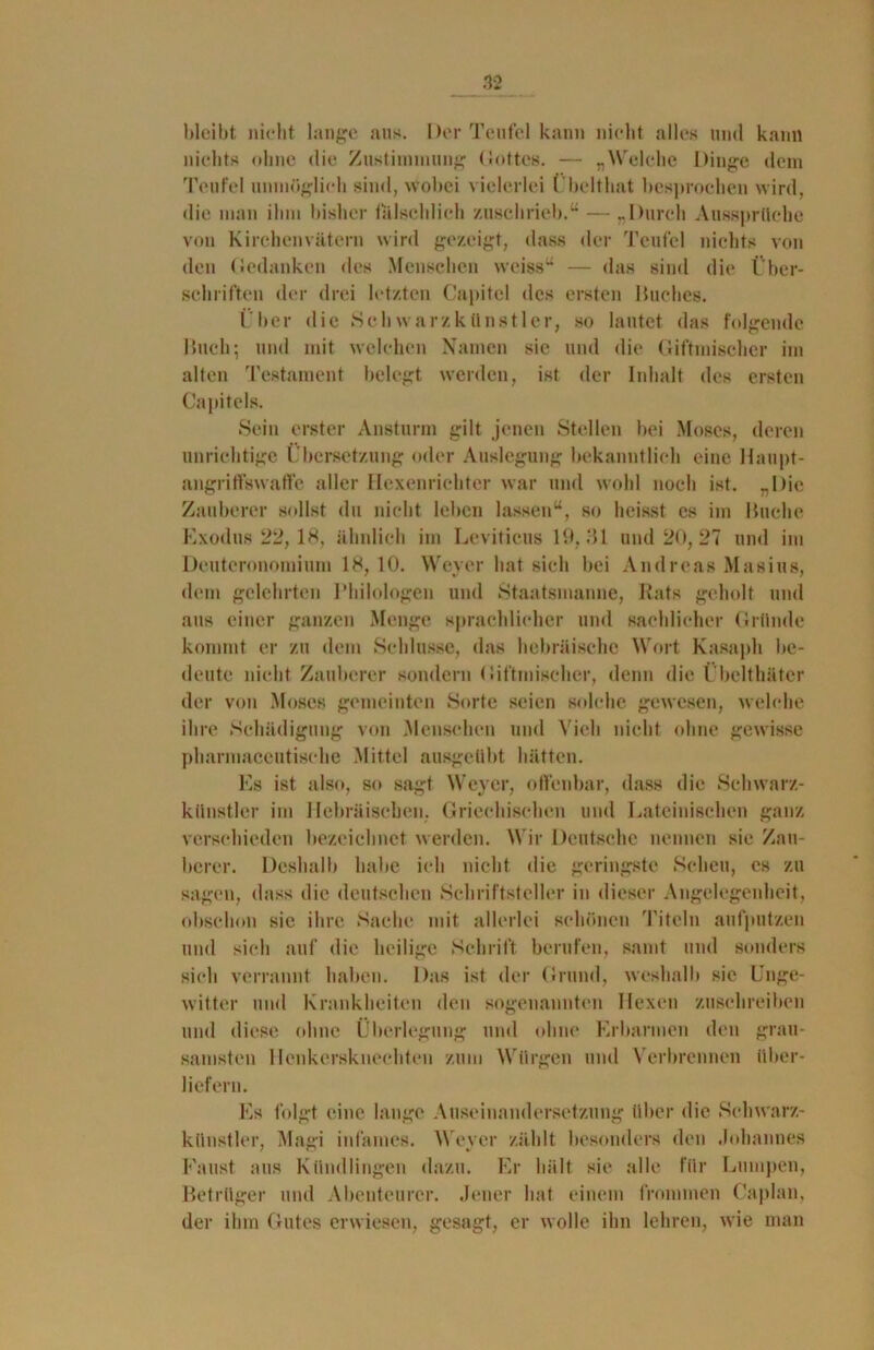 bleibt nicht lange aus. Der Teufel kann nicht alles und kann nichts ohne die Zustimmung Gottes. — „Welche Dinge dem Teufel unmöglich sind, wobei vielerlei L’belthat besprochen wird, die man ihm bisher fälschlich zuschrieb.“ — „Durch Aussprüche von Kirchenvätern wird gezeigt, dass der Teufel nichts von den Gedanken des Menschen weiss“ — das sind die Über- schriften der drei letzten Capitel des ersten Huches. Über die Schwarzkünstler, so lautet das folgende Huch; und mit welchen Namen sie und die Giftmischer im alten Testament belegt werden, ist der Inhalt des ersten Capitels. Sein erster Ansturm gilt jenen Stellen bei Moses, deren unrichtige Übersetzung oder Auslegung bekanntlich eine Haupt- angriffswaffe aller Hexenrichter war und wohl noch ist. „Die Zauberer sollst du nicht leben lassen“, so heisst cs im Huche Exodus 22, 18, ähnlich im Leviticus 10,31 und 20, 27 und im Deuteronomium 18, 10. Weyer hat sich bei Andreas Masius, dem gelehrten Philologen und Staatsmanne, Rats geholt und aus einer ganzen Menge sprachlicher und sachlicher Gründe kommt er zu dem Schlüsse, das hebräische Wort Kasaph be- deute nicht Zauberer sondern Giftmischer, denn die Übclthäter der von Moses gemeinten Sorte seien solche gewesen, welche ihre Schädigung von Menschen und Vieh nicht ohne gewisse pharmaccutisehe Mittel ausgeübt hätten. Es ist also, so sagt Weyer, offenbar, dass die Schwarz- künstler im Hebräischen. Griechischen und Lateinischen ganz verschieden bezeichnet werden. Wir Deutsche nennen sie Zau- berer. Deshalb habe ich nicht die geringste Scheu, cs zu sagen, dass die deutschen Schriftsteller in dieser Angelegenheit, obschon sie ihre Sache mit allerlei schönen Titeln aufputzen und sich auf die heilige Schrift berufen, samt und sonders sich verrannt haben. Das ist der Grund, weshalb sie Unge- witter und Krankheiten den sogenannten Hexen zuschreiben und diese ohne Überlegung und ohne Erbarmen den grau- samsten Henkersknechten zum Würgen und Verbrennen über- liefern. Es folgt eine lange Auseinandersetzung über die Schwarz- künstler, Magi infames. Weyer zählt besonders den Johannes Faust aus Kündlingen dazu. Er hält sie alle für Lumpen, Betrüger und Abenteurer. Jener hat einem frommen Caplan, der ihm Gutes erwiesen, gesagt, er wolle ihn lehren, wie man