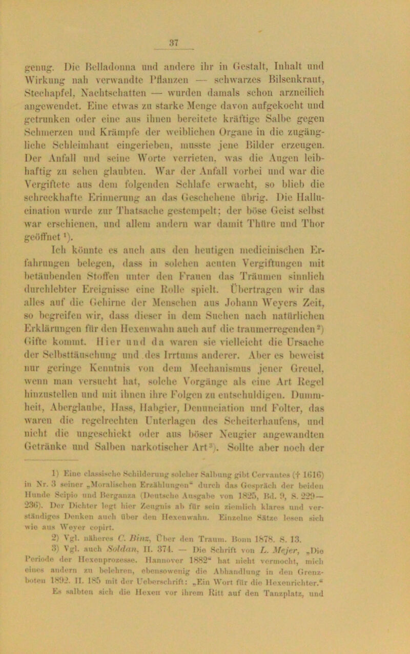 genug. Die Belladonna und andere ihr in Gestalt, Inhalt und Wirkung nah verwandte Pflanzen — schwarzes Bilsenkraut, Stechapfel, Nachtschatten — wurden damals schon arzneilich angewendet. Eine etwas zu starke Menge davon aufgekocht und getrunken oder eine aus ihnen bereitete kräftige Salbe gegen Schmerzen und Krämpfe der weiblichen Organe in die zugäng- liche Schleimhaut eingerieben, musste jene Bilder erzeugen. Der Anfall und seine Worte verrieten, was die Augen leib- haftig zu sehen glaubten. War der Anfall vorbei und war die Vergiftete aus dem folgenden Schlafe erwacht, so blieb die schreckhafte Erinnerung an das Geschehene übrig. Die Hallu- cination wurde zur Thatsache gestempelt; der böse Geist selbst war erschienen, und allem andern war damit Thttre und Thor geöffnet *). Ich könnte es auch aus den heutigen medicinisdien Er- fahrungen belegen, dass in solchen acuten Vergiftungen mit betäubenden Stoffen unter den Frauen das Träumen sinnlich durchlebter Ereignisse eine Rolle spielt. Übertragen wir das alles auf die Gehirne der Menschen aus Johann Weyers Zeit, so begreifen wir, dass dieser in dem Suchen nach natürlichen Erklärungen für den Hexenwahn auch auf die traumerregenden*) Gifte kommt. Hier und da waren sie vielleicht die Ursache der Selbsttäuschung und des Irrtums anderer. Älteres beweist nur geringe Kenntnis von dem .Mechanismus jener Greuel, wenn man versucht hat, solche Vorgänge als eine Art Regel hinzustellen und mit ihnen ihre Folgen zu entschuldigen. Dumm- heit, Aberglaube, Hass, Habgier, Dennneiation und Folter, das waren die regelrechten Unterlagen des Scheiterhaufens, und nicht die ungeschickt oder aus böser Neugier angewandten Getränke und Salben narkotischer Art1 * 3 . Sollte aber noch der 1 Eine classische Schilderung solcher Salbung gibt Cervantes (f 1616) in Nr. 3 seiner „Moralischen Erzählungen“ durch da« Gespräch der beiden Hunde 8cipio und Bergan za (Deutsche Ausgabe von 1825, IW. 9, S. 229 — 236). Der Dichter logt hier Zeugnis ab für sein ziemlich klares und ver- ständiges Denken auch über den Hexenwahn. Einzelne Sätze lesen sich wie aus Weyer copirt. 2) Vgl. näheres C. Hinz, Über den Traum. Bonn 1878. 8. 13. 3 Vgl. auch Soldan, II. 371. — Die Schrift von L. Me.jer, „Die l’oriode der Hcxouprozes.se. Hannover 1882“ hat nicht vermocht, mich eines andern zu belehren, ebensowenig die Abhandlung in den Grenz- boten 1892. II. 1.95 mit der 1.eberschrift: „Ein Wort für die Hexenrichter.“ Es salbten sich die Hexen vor ihrem Kitt auf den Tanzplatz, und