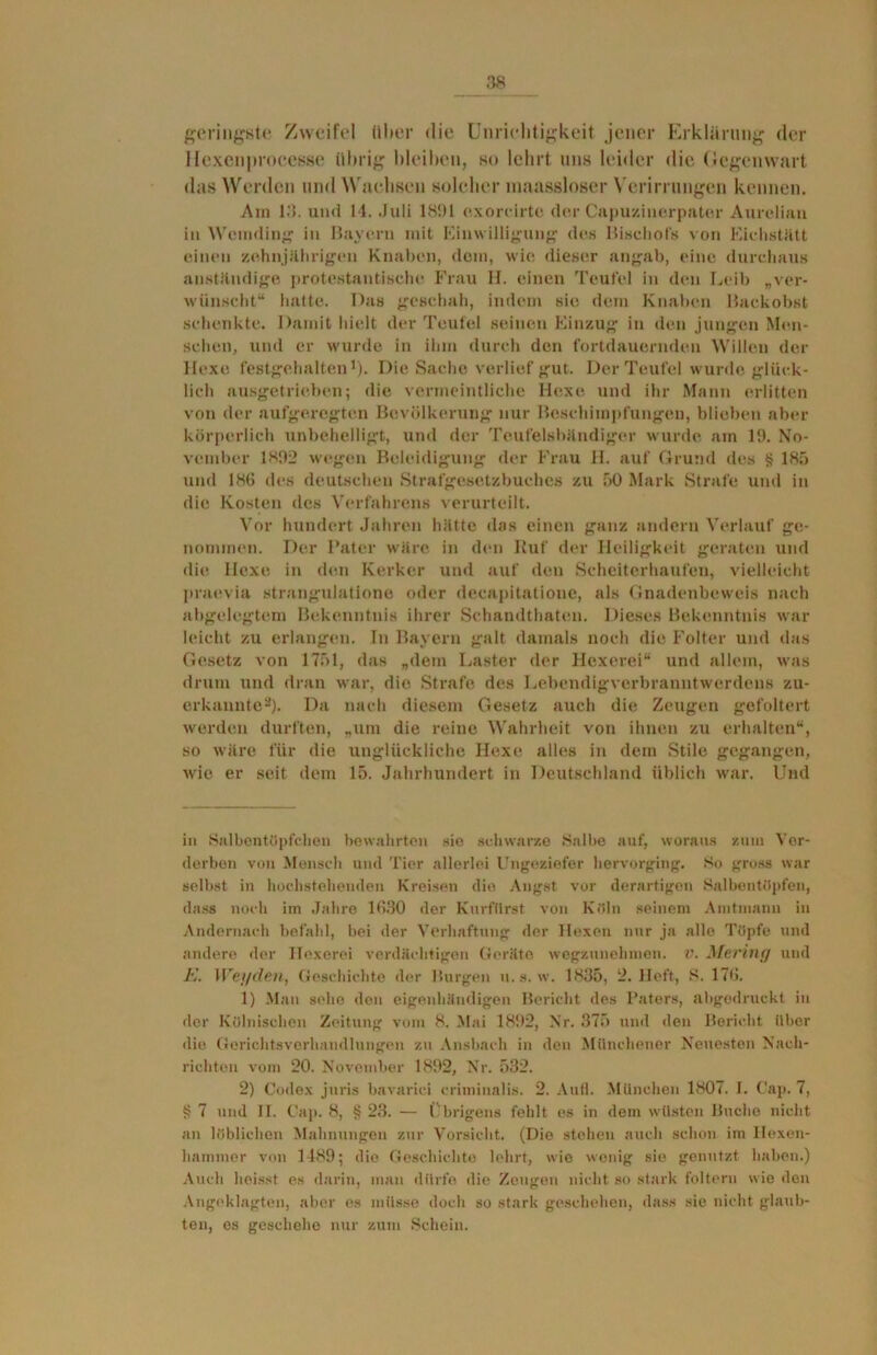 geringste Zweifel über die Unrichtigkeit jener Erklärung der Hexcnprocesse übrig bleiben, so lehrt uns leider die Gegenwart das Werden und Wachsen solcher maassloser Verirrungen kennen. Am 13. und 14. .Juli 1891 e.xorc irtc der Capuzinerpater Aurelian in Wemding in Bayern mit Einwilligung des Bischofs von Eichstätt einen zehnjährigen Knaben, dem, wie dieser angab, eine durchaus anständige protestantische Frau II. einen Teufel in den Leib „ver- wünscht“ hatte. Das geschah, indem sie dem Knaben Backobst schenkte. Damit hielt der Teufel seinen Einzug in den jungen Men- schen, und er wurde in ihm durch den fortdauernden Willen der Hexe festgehalten* 1). Die Sache verlief gut. Der Teufel wurde glück- lich ausgetrieben; die vermeintliche Ile.xe und ihr Manu erlitten von der aufgeregten Bevölkerung nur Beschimpfungen, blieben aber körperlich unbehelligt, und der Teufelsbändiger wurde am 19. No- vember 1892 wegen Beleidigung der Frau H. auf Grund des § 185 und 186 des deutschen Strafgesetzbuches zu 50 Mark Strafe und in die Kosten des Verfahrens verurteilt. Vor hundert Jahren hätte das einen ganz andern Verlauf ge- nommen. Der Pater wäre in den Ruf der Heiligkeit geraten und die Hexe in den Kerker und auf den Scheiterhaufen, vielleicht praevia strangulatione oder decapitatione, als Gnadenbeweis nach abgelegtem Bekenntnis ihrer Schandthaten. Dieses Bekenntnis war leicht zu erlangen. In Bayern galt damals noch die Folter und das Gesetz von 1751, das „dem Laster der Hexerei“ und allem, was drum und dran war, die Strafe des Lebendigverbranntwerdens zu- erkannte2). Da nach diesem Gesetz auch die Zeugen gefoltert werden durften, „um die reine Wahrheit von ihnen zu erhalten“, so wäre für die unglückliche Hexe alles in dem Stile gegangen, wie er seit dem 15. Jahrhundert in Deutschland üblich war. Und in Salbentöpfchen bewahrten sie schwarze Halbe auf, woraus zum Ver- derben von Mensch und Tier allerlei Ungeziefer hervorging. So gross war selbst in hochstehenden Kreisen die Angst vor derartigen Salbentöpfen, dass noch im Jahre 1630 der Kurfürst von Köln seinem Amtmann in Andernach befahl, bei der Verhaftung der Hexen nur ja alle Töpfe und andere der Hexerei verdächtigen Geräte wegzunehmen, v. Mering und K. Weyelen, Geschichte der Burgen u.s. w. 1835, 2. Heft, 8. 176. 1) Man sehe den eigenhändigen Bericht des Paters, abgedruckt in der Kölnischen Zeitung vom 8. Mai 1892, Nr. 375 und den Bericht über die Gerichtsverhandlungen zu Ansbach in den Münchener Neuesten Nach- richten vom 20. November 1892, Nr. 532. 2) Codex jtiris bavarici criminalis. 2. Aufl. München 1807. I. Cap. 7, § 7 und II. Cap. 8, § 23. — Übrigens fehlt es in dem wüsten Buche nicht an löblichen Mahnungen zur Vorsicht. (Die stehen auch schon im Hexen- liammer von 1489; die Geschichte lehrt, wie wenig sie genutzt haben.) Auch heisst es darin, man dürfe die Zeugen nicht so stark foltern wie den Angeklagten, aber es müsse doch so stark geschehen, dass sie nicht glaub- ten, es geschehe nur zum Schein.