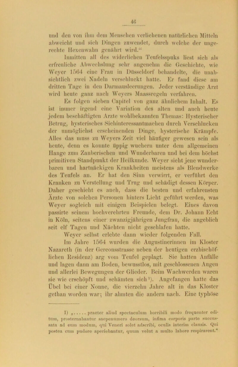 4fi und den von ihm dem Menschen verliehenen natürlichen Mitteln abweicht und sich Dingen zuwendet, durch welche der unge- rechte Hexenwahn genährt wird.“ Inmitten all des widerlichen Teufelsspuks liest sich als erfreuliche Abwechslung sehr angenehm die Geschichte, wie Weyer 1564 eine Frau in Düsseldorf behandelte, die unab- sichtlich zwei Nadeln verschluckt hatte. Er fand diese am dritten Tage in den Darmausleerungen. Jeder verständige Arzt wird heute ganz nach Weyers Maassregeln verfahren. Es folgen sieben (Japitel von ganz ähnlichem Inhalt. Es ist immer irgend eine Variation des alten und auch heute jedem beschäftigten Arzte wohlbekannten Themas: Hysterischer Betrug, hysterisches Sichiuteressantmaehen durch Verschlucken der unmöglichst erscheinenden Dinge, hysterische Krämpfe. Alles das muss zu Weyers Zeit viel häufiger gewesen sein als heute, denn es konnte üppig wuchern unter dem allgemeinen Hange zum Zauberischen und Wunderbaren und bei dem höchst primitiven Standpunkt der Heilkunde. Weyer sieht jene wunder- baren und hartnäckigen Krankheiten meistens als Blendwerke des Teufels an. Er hat den Sinn verwirrt, er verführt den Kranken zu Verstellung und Trug und schädigt dessen Körper. Daher geschieht es auch, dass die besten und erfahrensten Ärzte von solchen Personen hinters Licht geführt werden, was Weyer sogleich mit einigen Beispielen belegt. Eines davon passirte seinem hochverehrten Freunde, dem Dr. Johann Echt in Köln, seitens einer zwanzigjährigen Jungfrau, die angeblich seit elf Tagen und Nächten nicht geschlafen hatte. Weyer selbst erlebte dann wieder folgenden Fall. Im Jahre 1564 wurden die Augustinerinnen im Kloster Nazareth (in der Gereonsstrasse neben der heutigen erzbischöf- lichen Residenz) arg vom Teufel geplagt. Sic hatten Anfälle und lagen dann am Boden, bewusstlos, mit geschlossenen Augen und allerlei Bewegungen der Glieder. Beim Wach werden waren sie wie erschöpft und schämten sich J). Angefangen hatte das Übel bei einer Nonne, die vierzehn Jahre alt in das Kloster gethan worden war; ihr ahmten die andern nach. Eine typhöse 1) „ praeter aliud spectaculutn horribili modo frequenter edi- tum, prosternabantur saepenumero deorsum, infima corporis parte succus- sata ad eum modum, qui Veneri solet adscribi, oculis interim clansis. Qni postea cum pudore aperiebantur, qiuun velut. a multo labore respirarent.“