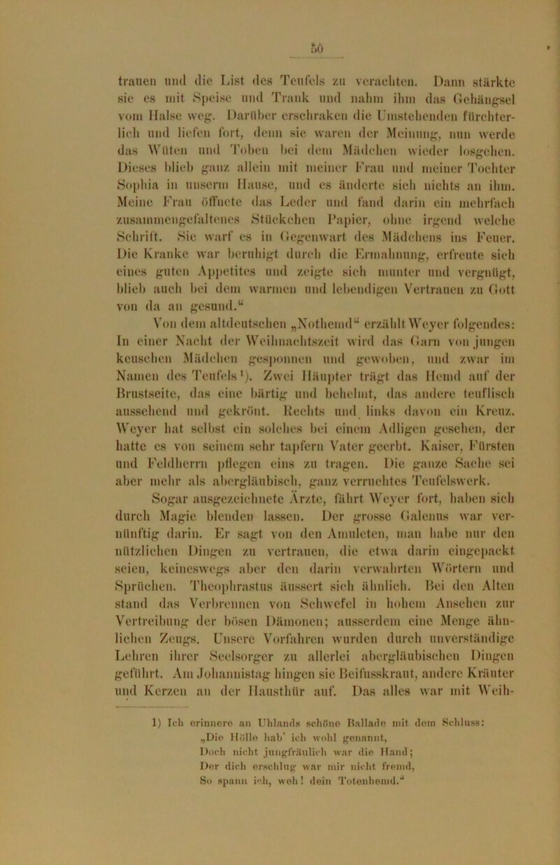 trauen und die List des Teufels zu verachten. Dann stärkte sie es mit Speise und Trank und nahm ihm das Gehängsel vom Halse weg. Darüber erschraken die Umstehenden fürchter- lich und liefen fort, denn sie waren der Meinung, nun werde das Wüten und Toben bei dem Mädchen wieder losgehen. Dieses blieb ganz allein mit meiner Frau und meiner Tochter Sophia in unserm Hause, und es änderte sich nichts an ihm. Meine Frau öffnete das Leder und fand darin ein mehrfach zusainmengefaltenes Stückchen Papier, ohne irgend welche Schrift. Sie warf es in Gegenwart des Mädchens ins Feuer. Die Kranke war beruhigt durch die Ermahnung, erfreute sich eines guten Appetites und zeigte sich munter und vergnügt, blieb auch bei dem warmen und lebendigen Vertrauen zu Gott von da an gesund.“ Von dem altdeutschen „Nothemd“ erzählt Weyer folgendes: In einer Nacht der Weihnachtszeit wird das Garn von jungen keuschen Mädchen gesponnen und gewoben, und zwar im Namen des Teufels *). Zwei Häupter trägt das Hemd auf der Brustseite, das eine bärtig und behelmt, das andere teuflisch aussehend und gekrönt. Rechts und links davon ein Kreuz. Weyer hat selbst ein solches bei einem Adligen gesehen, der hatte cs von seinem sehr tapfern Vater geerbt. Kaiser, Fürsten und Feldherrn pflegen eins zu tragen. Die ganze Sache sei aber mehr als abergläubisch, ganz verruchtes Tcufelswcrk. Sogar ausgezeichnete Ärzte, fährt Weyer fort, haben sich durch Magie blenden lassen. Der grosse (Salenus war ver- nünftig darin. Er sagt von den Amuleten, man habe nur den nützlichen Dingen zu vertrauen, die etwa darin eingepackt seien, keineswegs aber den darin verwahrten Wörtern und Sprüchen. Theophrastus äussert sich ähnlich. Bei den Alten stand das Verbrennen von Schwefel in hohem Ansehen zur Vertreibung der bösen Dämonen; ausserdem eine Menge ähn- lichen Zeugs. Unsere Vorfahren wurden durch unverständige Lehren ihrer Seelsorger zu allerlei abergläubischen Dingen geführt. Am Johannistag hingen sie Beifusskraut, andere Kräuter und Kerzen an der Hausthür auf. Das alles war mit Weih- 1) Ich erinnere an Uhlands schöne Ballade mit dem Schluss: „Die Hölle half ich wohl genannt, Doch nicht jungfräulich war die Hand; Der dich erschlug war mir nicht fremd, So spann ich, weh! dein Totenhemd/