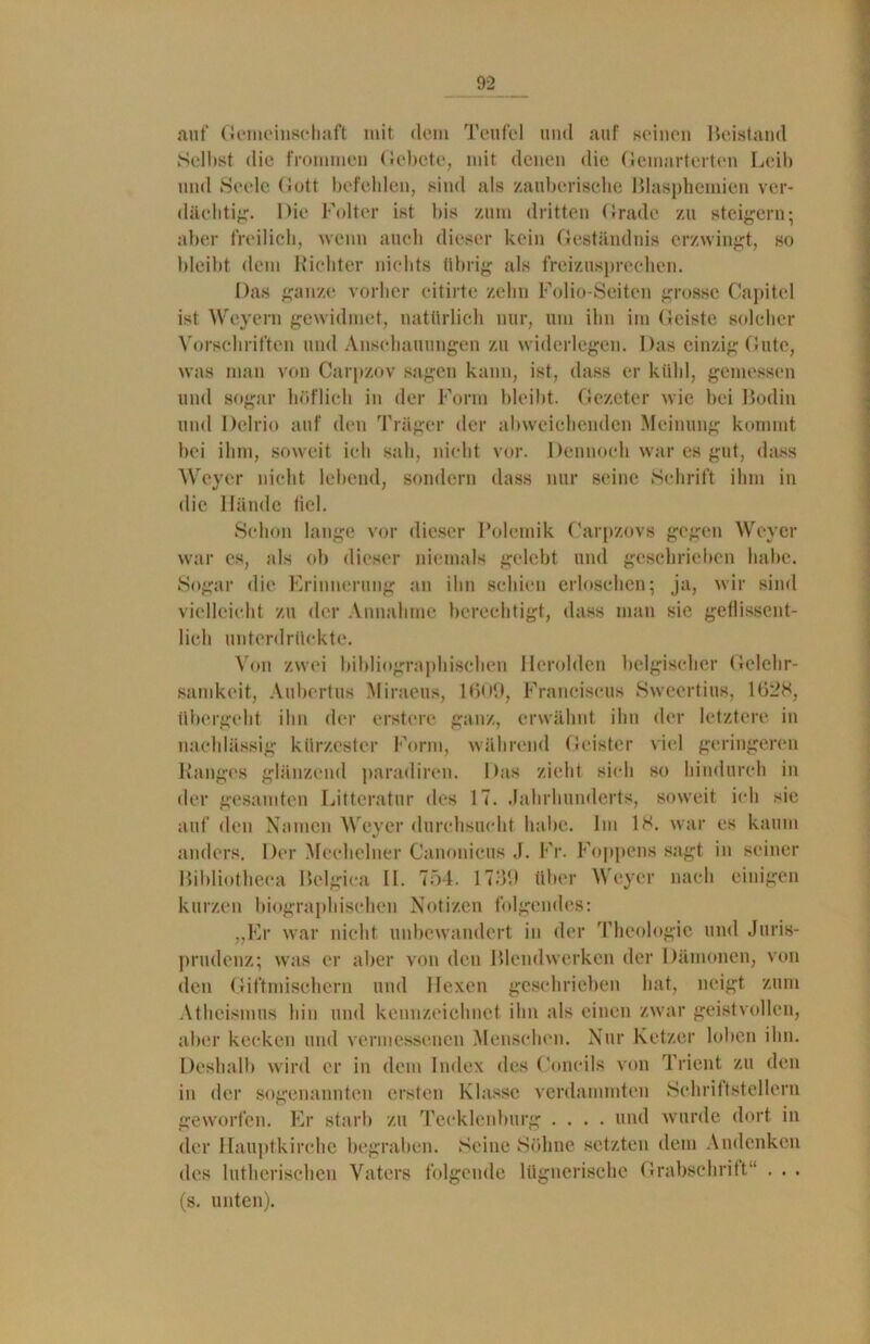 auf Gemeinschaft mit dem Teufel und auf seinen Beistand Selbst die frommen Gebete, mit denen die Gemarterten Leib und Seele Gott befehlen, sind als zauberische Blasphemien ver- dächtig. Die Folter ist bis zum dritten Grade zu steigern; aber freilich, wenn auch dieser kein Geständnis erzwingt, so bleibt dem Richter nichts übrig als freizusprechen. Das ganze vorher citirte zehn Folio-Seiten grosse Capitel ist Weyern gewidmet, natürlich nur, um ihn im Geiste solcher Vorschriften und Anschauungen zu widerlegen. Das einzig Gute, was man von Carpzov sagen kann, ist, dass er kühl, gemessen und sogar höflich in der Form bleibt. Gezeter wie bei Bodin und Delrio auf den Träger der abweichenden Meinung kommt bei ihm, soweit ich sah, nicht vor. Dennoch war es gut, dass Weyer nicht lebend, sondern dass nur seine Schrift ihm in die Hände tiel. Schon lange vor dieser Polemik Carpzovs gegen Weyer war es, als ob dieser niemals gelebt und geschrieben habe. Sogar die Erinnerung an ihn schien erloschen; ja, wir sind vielleicht zu der Annahme berechtigt, dass man sie geflissent- lich unterdrückte. Von zwei bibliographischen Herolden belgischer Gelehr- samkeit, Auberfus Miraeus, 1609, Franciscus Swccrtius, 1628, übergeht ihn der erstere ganz, erwähnt ihn der letztere in nachlässig kürzester Form, während Geister viel geringeren Ranges glänzend paradiren. Das zieht sieh so hindurch in der gesamten Litteratur des 17. Jahrhunderts, soweit ich sie auf den Namen Weyer durchsucht habe. Im 18. war es kaum anders. Der Meehelner Canonicus J. Fr. Foppen» sagt in seiner Bibliotheea Belgien II. 754. 1769 über Weyer nach einigen kurzen biographischen Notizen folgendes: „Er war nicht unbewandert in der Theologie und Juris- prudenz; was er aber von den Blendwerken der Dämonen, von den Giftmischern und Hexen geschrieben hat, neigt zum Atheismus hin und kennzeichnet ihn als einen zwar geistvollen, aber kecken und vermessenen Menschen. Nur Ketzer loben ihn. Deshalb wird er in dem Index des Concils von Trient zu den in der sogenannten ersten Klasse verdammten Schriftstellern geworfen. Er starb zu Tecklenburg .... und wurde dort in der llauptkirche begraben. Seine Söhne setzten dem Andenken des lutherischen Vaters folgende lügnerische Grabschrift“ . . . (s. unten).