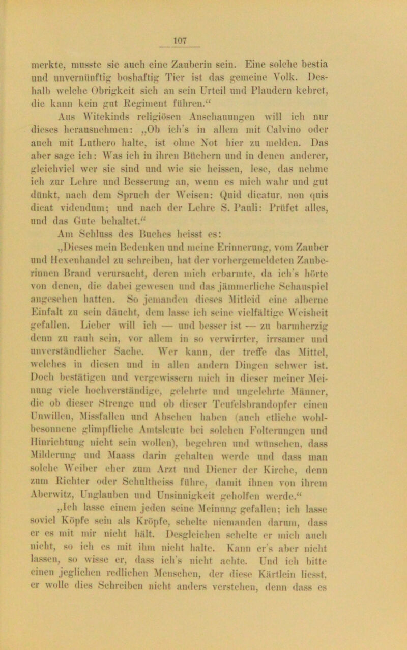 merkte, musste sie auch eine Zauberin sein. Eine solche bestia und unvernünftig boslmftig Tier ist das gemeine Volk. Des- halb welche Obrigkeit sich an sein Urteil und Plaudern kehret, die kann kein gut Regiment führen.“ Aus Witekinds religiösen Anschauungen will ieh nur dieses herausnehmen: „Ob ich's in allem mit Calvine oder auch mit Luthero halte, ist ohne Not hier zu melden. Das aber sage ich: Was ich in ihren Büchern und in denen anderer, gleichviel wer sie sind und wie sie heissen, lese, das nehme ich zur Lehre und Besserung an, wenn es mich wahr und gut dünkt, nach dem »Spruch der Weisen: Quid dicatur, non quis dient videndum; und nach der Lehre S. Pauli: Prüfet alles, und das Gute behaltet.“ Am Schluss des Buches heisst es: „Dieses mein Bedenken und meine Erinnerung, vom Zauber und Hexenhandel zu schreiben, hat der vorhergemeldeten Zaube- rinnen Brand verursacht, deren mich erbarmte, da ich s hörte von denen, die dabei gewesen und das jämmerliche Schauspiel angesehen hatten. So jemanden dieses .Mitleid eine alberne Einfalt zu sein däueht, dem lasse ich seine vielfältige Weisheit gefallen. Lieber will ich — und besser ist — zu barmherzig denn zu rauh sein, vor allem in so verwirrter, irrsanier und unverständlicher Sache. Mer kann, der treffe das Mittel, welches in diesen und in allen andern Dingen schwer ist. Doch bestätigen und vergewissern mich in dieser meiner Mei- nung viele hochverständige, gelehrte und ungelehrte Männer, di«* ob dieser Strenge und ob dieser Teutelsbrandopfor einen l nwillen, Missfallen und Abscheu haben fauch etliche wohl- besonnene glimpfliche Amtsleute bei solchen Folterungen und Hinrichtung nicht sein wollen), begehren und wünschen, dass Milderung und Maass darin gehalten werde und dass man solche Weiher eher zum Arzt und Diener der Kirche, denn zum Richter oder Schultheiss führe, damit ihnen von ihrem Aberwitz, l nglauben und Unsinnigkeit geholfen werde.“ „leb lasse einem jeden seine Meinung gefallen; ich lasse soviel Köpfe sein als Kröpfe, schelte niemanden darum, dass er es mit mir nicht hält. Desgleichen schelte er mich auch nicht, so ich es mit ihm nicht halte. Kann er s aber nicht lassen, so wisse er, dass ich s nicht achte. Und ich bitte einen jeglichen redlichen Menschen, der diese Kärtlein Messt, er wolle «lies Schreiben nicht anders verstehen, denn dass es