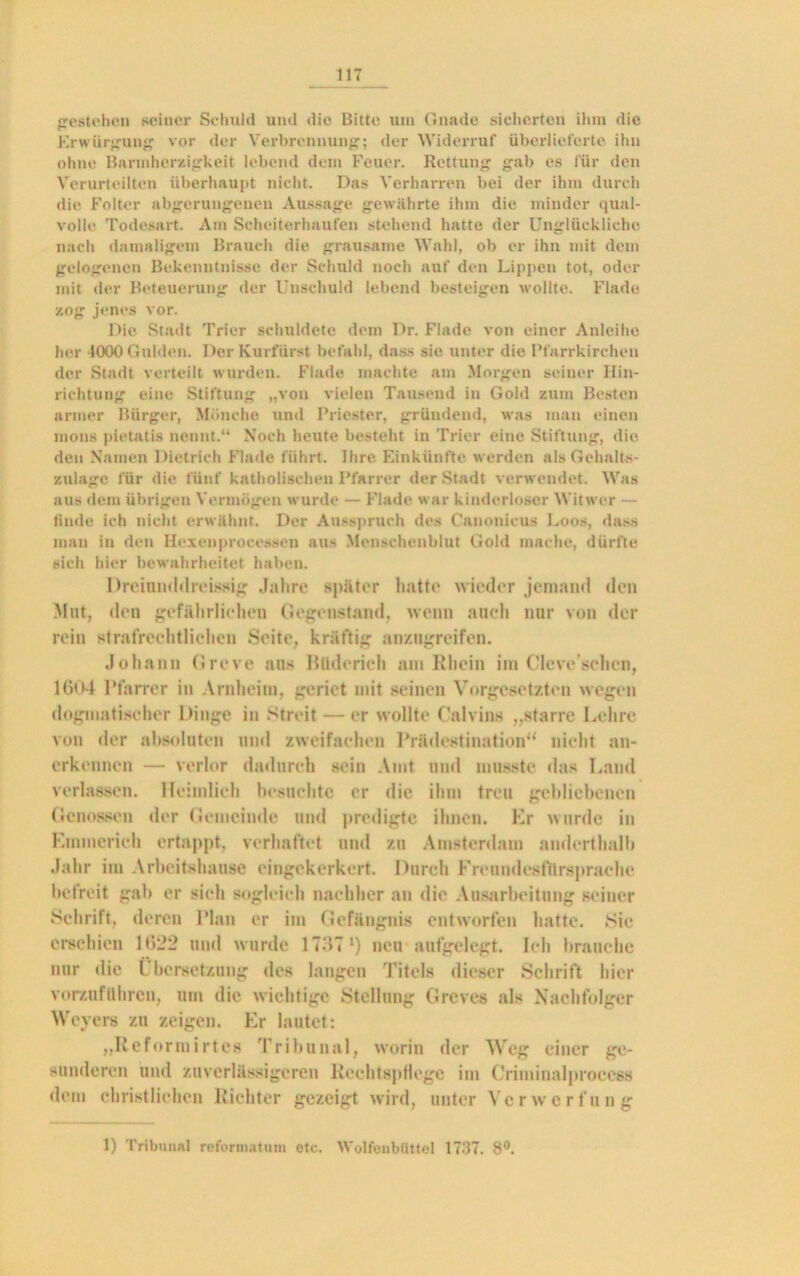 gestehen seiner Schuld und die Bitte um Gnade sicherten ihm die Erwürgung vor der Verbrennung; der Widerruf überlieferte ihn ohne Barmherzigkeit lebend dem Feuer. Rettung gab es für den Verurteilten überhaupt nicht. Das Verharren bei der ihm durch die Folter abgerungenen Aussage gewährte ihm die minder qual- volle Todesart. Am Scheiterhaufen stehend hatte der Unglückliche nach damaligem Brauch die grausame Wahl, ob er ihn mit dem gelogenen Bekenntnisse der Schuld noch auf den Lippen tot, oder mit der Beteuerung der Unschuld lebend besteigen wollte. Flade zog jenes vor. Die Stadt Trier schuldete dem Dr. Flade von einer Anleihe her 1000 Gulden. Der Kurfürst befahl, dass sie unter die Pfarrkirchen der Stadt verteilt wurden. Flade machte am Morgen seiner Hin- richtung eine Stiftung „von vielen Tausend in Gold zum Besten armer Bürger, Mönche und Priester, gründend, was man einen mons pietatis nennt.“ Noch heute besteht in Trier eine Stiftung, die den Namen Dietrich Flade führt. Ihre Einkünfte werden als Gehalts- zulage für die fünf katholischen Pfarrer der Stadt verwendet. Was aus dem übrigen Vermögen wurde — Flade war kinderloser Witwer — finde ich nicht erwähnt. Der Ausspruch des Canonicus Loos, dass man in den Hexenprocessen aus Menschenblut Gold mache, dürfte sich hier bewahrheitet haben. Dreinnddreissig Jahre später hatte wieder jemand den Mut, den gefährlichen Gegenstand, wenn auch nur von der rein strafrechtlichen Seite, kräftig anzugreifen. Johann Greve aus Büderich am Rhein im Cleve sehen, 1604 Pfarrer in Arnheim, geriet mit seinen Vorgesetzten wegen dogmatischer Dinge in Streit — er wollte Calvins „starre Lehre von der absoluten und zweifachen Prädestination“ nicht an- erkennen — verlor dadurch sein Amt und musste das Land verlassen. Heimlich besuchte er die ihm treu gebliebenen Genossen der Gemeinde und predigte ihnen. Kr wurde in Emmerich ertappt, verhaftet und zu Amsterdam anderthalb Jahr im Arbeitshause eingekerkert. Durch Freundesfilrsprache befreit gab er sieh sogleich nachher an die Ausarbeitung seiner Schrift, deren Plan er im Gefängnis entworfen hatte. Sie erschien 1622 und wurde 17371) neu aufgelegt. Ich brauche nur die Übersetzung des langen Titels dieser Schrift hier vorzuführen, um die wichtige Stellung Greves als Nachfolger Weyers zu zeigen. Er lautet: „Reformirtes Tribunal, worin der Weg einer ge- sunderen und zuverlässigeren Rechtspflege iin Criminalprocess dem christlichen Richter gezeigt wird, unter Verwerfung 1) Tribunal reforniatum etc. Wolfenbüttel 1737. 8°.