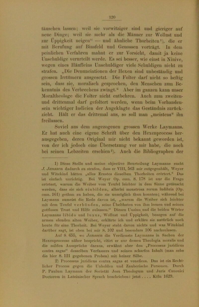 täuschen lassen; weil sie vorwitziger sind und gieriger auf neue Dinge; weil sie mehr als die Männer zur Wollust und zur Üppigkeit neigen“ — und ähnliche Thorheiten r), die er mit Berufung auf Binsfeld und Genossen vorträgt, ln dem peinlichen Verfahren mahnt er zur Vorsicht, damit ja keine Unschuldige verurteilt werde. Es sei besser, wie einst in Ninive, wegen eines Häufleins Unschuldiger viele Schuldigen nicht zu strafen. „Die Denuneiationen der Hexen sind unbeständig und grossen Irrtümern ausgesetzt. Die Folter darf nicht so heftig sein, dass sie, moralisch gesprochen, den Menschen zum Be- kenntnis des Verbrechens zwingt.“ Aber im ganzen kann unser Moraltheologe die Folter nicht entbehren. Auch zum zweiten- mal drittenmal darf gefoltert werden, wenn beim Vorhanden- sein wichtiger Indicien der Angeklagte das Geständnis zurück- zieht. Hält er das drittemal aus, so soll man „meistens“ ihn freilassen. Soviel aus dem angezogenen grossen Werke Laymanns. Er hat auch eine eigene Schrift über den Ifexenprocess her- ausgegeben, deren Original mir nicht bekannt geworden ist, von der ich jedoch eine Übersetzung vor mir habe, die noch hei seinen Lebzeiten erschien1 2). Auch die Bibliographen der 1) Diese Stelle und meine objective Beurteilung Lay man ns sucht J. Janssen dadurch zu strafen, dass er VIII, 563 mir entgegenhält, Weyer und Witekind hätten „alles Ernstes dieselben Thorheiten erörtert.“ Das ist einfach unrichtig. Bei Weyer Op. omn. 8. 178 ist nur die Frage erörtert, warum die Weiber vom Teufel leichter in dem Sinne getäuscht werden, dass sie sich einbilden, allerlei tnonstrosa rerum ludibria (Op. omn. Hit) gethan zu haben, die sie unmöglich thun konnten; während bei Laymann zumeist die Rede davon ist, „warum die Weiber sich leichter mit dem Teufel verbünden, seine Übelthaten von ihm lernen und seinen gottlosen Trost und Hilfe zulassen.“ Diesen Unsinn und die beiden Wörter Laymanns libido und luxus, Wollust und Üppigkeit, bezogen auf die armen elenden alten Weiber, erklärte ich und erkläre sie natürlich noch heute für eine Thorheit. Bei Weyer steht davon nichts und was Witekind darüber sagt, ist oben bei mir 8. 102 und besonders 106 nachzulesen. Auf 8. 655, wo Janssen die Verdienste Laymanns in Sachen der Hexenprocesse näher bespricht, citirt er nur dessen Theologia moralis und die milden Aussprüche daraus, erwähnt aber den „Processus juridieus contra sagas“ desselben Verfassers und seinen scharfen Inhalt (man sehe die hier S. 121 gegebenen Proben) mit keiner Silbe. 2) Processus juridieus contra sagas et veneficos. Das ist ein Recht- licher Process gegen die Unholden und Zauberische Personen. Durch P. Paulum Laymann der Societät Jesu Theulogum und Juris Canonici Doetorem in Lateinischer Sprach beschrieben: jetzt .... Köln 1629.