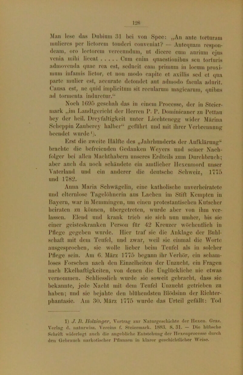 Man lese das Dubium 31 bei von Spee: „An ante torturam mulieres per lictorem tonderi convenial? — Antequam respon- dcam, oro lectorem verecunduni, ut dieere cum aurium ejus venia mihi liceat Cum euiin quaestionibus seu torturis admovemla (piae rca cst, seducit eam primum in locum proxi- nmm infamis Iictor, et non modo capite et axillis sed et qua parte midier est, aceurate detondet aut admodo facula adurit. Causa est, ne quid implieitum sit recularum magicarum, quibus ad tormenta induretur.“ Noch 1(195 geschah das in einem Processe, der in Steier- mark „im Eandtgericht der Herren P. P. Dominicaner zu Pettau bey der heil. Dreylaltigkeit unter Liechtenegg wider Mürina Seheppin Zauberey halber“ geführt und mit ihrer Verbrennung beendet wurde1). Erst die zweite Hälfte des „Jahrhunderts der Aufklärung“ brachte die befreienden flcdanken Weyers und seiner Nach- folger bei allen Machthabern unseres Erdteils zum Durchbruch; aber auch da noch schändete ein amtlicher Hexenmord unser Vaterland und ein anderer die deutsche Schweiz, 1775 und 1782. Anna Maria Schwägelin, eine katholische unverheiratete und elternlose Tagelöhnerin aus Lachen im Stift Kempten in Bayern, war in Memmingen, um einen protestantischen Kutscher heiraten zu können, übergetreten, wurde aber von ihm ver- lassen. Elend und krank trieb sie sich nun umher, bis sie einer geisteskranken Person für 42 Kreuzer wöchentlich in Pflege gegeben wurde. Hier traf sie die Anklage der Buhl- schaft mit dem Teufel, und zwar, weil sie einmal die Worte ausgesprochen, sie wolle lieber beim Teufel als in solcher Pflege sein. Am 6. März 1775 begann ihr Verhör, ein scham- loses Forschen nach den Einzelheiten der Unzucht, ein Fragen nach Ekelhaftigkeiten, von denen die Unglückliche nie etwas vernommen. Schliesslich wurde sic soweit gebracht, dass sie bekannte, jede Nacht mit dem Teufel Unzucht getrieben zu haben; und sie bejahte den blühendsten Blödsinn der Richter- phantasie. Am 30. März 1775 wurde das Urteil gefällt: Tod 1) J. 11. Holzinger, Vortrag zur Naturgeschichte der Hexen. Graz. Verlag d. naturwiss. Vereins f. Steiermark. 1883. S. 31. — Die hübsche Schrift widerlegt auch die angebliche Entstehung der Hexenprocesse durch den Gebrauch narkotischer Pflanzen in klarer geschichtlicher Weise.