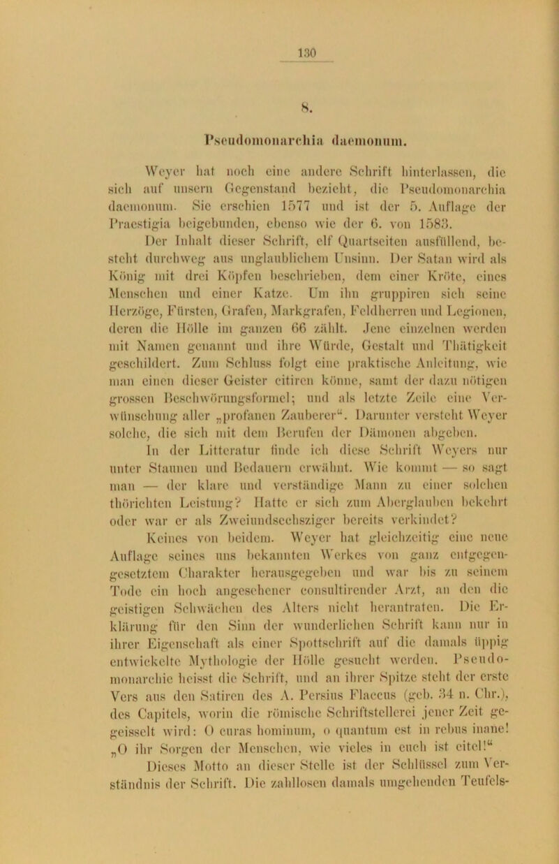 8. Pseudomonarchia daemonum. Weyer bat noch eine andere Schrift hinterlassen, die sich auf iinsern Gegenstand bezieht, die Pseudomonarchia daenionum. Sie erschien 1577 und ist der 5. Auflage der Pracstigia beigebunden, ebenso wie der 6. von 1583. Der Inhalt dieser Schrift, elf Quartseiten ausfüllend, be- steht durchweg aus unglaublichem Unsinn. Der Satan wird als König mit drei Köpfen beschrieben, dem einer Kröte, eines Menschen und einer Katze. Um ihn gruppiren sich seine Herzoge, Fürsten, Grafen, Markgrafen, Feldherren und Legionen, deren die Hölle im ganzen 66 zählt. Jene einzelnen werden mit Namen genannt und ihre Würde, Gestalt und Thätigkcit geschildert. Zum Schluss folgt eine praktische Anleitung, wie man einen dieser Geister eitiren könne, samt der dazu nötigen grossen Beschwörungsformel; und als letzte Zeile eine Ver- wünschung aller „profanen Zauberer“. Darunter versteht Weyer solche, die sich mit dem Berufen der Dämonen abgeben. In der Litteratur finde ich diese Schrift Weyers nur unter Staunen und Bedauern erwähnt. Wie kommt — so sagt man — der klare und verständige Mann zu einer solchen thörichten Leistung? Hatte er sich zum Aberglauben bekehrt oder war er als Zw ei und scchszigcr bereits verbindet? Keines von beiden). Weyer bat gleichzeitig eine neue Auflage seines uns bekannten Werkes von ganz entgegen- gesetztem Charakter herausgegeben und war bis zu seinem Tode ein hoch angesehener eonsultirender Arzt, an den die geistigen Schwächen des Alters nicht herantraten. Die Er- klärung für den Sinn der wunderlichen Schrift kann nur in ihrer Eigenschaft als einer Spottschrift auf die damals üppig entwickelte Mythologie der Hölle gesucht werden. Pseudo- monarchie heisst die Schrift, und an ihrer Spitze stellt der erste Vers aus den Satiren des A. Persius Flaccus (geh. 34 n. dir.), des Capitols, worin die römische Schriftstellerei jener Zeit ge- geisselt wird: 0 curas hominum, o quantum cst in rebus inane! „0 ihr Sorgen der Menschen, wie vieles in euch ist eitel!“ Dieses Motto an dieser Stelle ist der Schlüssel zum \ cr- ständnis der Schrift. Die zahllosen damals umgehenden Teufels-