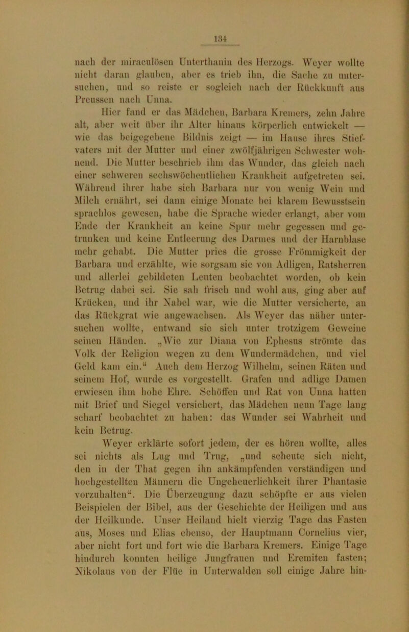 nach der miraculösen Unterthanin des Herzogs. Weyer wollte nicht daran glauben, aber cs trieb ihn, die Sache zu unter- suchen, und so reiste er sogleich nach der Rückkunft aus Preussen nach Unna. Hier fand er das Mädchen, Barbara Kremers, zehn Jahre alt, aber weit Uber ihr Alter hinaus körperlich entwickelt — wie das beigegebene Bildnis zeigt — im Hause ihres Stief- vaters mit der Mutter und einer zwölfjährigen Schwester woh- nend. Die Mutter beschrieb ihm das Wunder, das gleich nach einer schweren sechswöchentlichen Krankheit aufgetreten sei. Während ihrer habe sich Barbara nur von wenig Wein und Milch ernährt, sei dann einige Monate bei klarem Bewusstsein sprachlos gewesen, habe die Sprache wieder erlangt, aber vom Ende der Krankheit an keine Spur mehr gegessen und ge- trunken und keine Entleerung des Darmes und der Harnblase mehr gehabt. Die Mutter pries die grosse Frömmigkeit der Barbara und erzählte, wie sorgsam sie von Adligen, Ratsherren und allerlei gebildeten Leuten beobachtet worden, ob kein Betrug dabei sei. Sie sah frisch und wohl aus, ging aber auf Krücken, und ihr Nabel war, wie die Mutter versicherte, an das Rückgrat wie angewachsen. Als Weyer das näher unter- suchen wollte, entwand sic sieh unter trotzigem Geweine seinen Händen. „Wie zur Diana von Ephesus strömte das Volk der Religion wegen zu dem Wundermädchen, und viel Geld kam ein.“ Auch dem Herzog Wilhelm, seinen Räten und seinem Hof, wurde es vorgestellt. Grafen und adlige Damen erwiesen ihm hohe Ehre. Schölten und Rat von Unna hatten mit Brief und Siegel versichert, das Mädchen neun Tage lang scharf beobachtet zu haben: das Wunder sei Wahrheit und kein Betrug. Weyer erklärte sofort jedem, der es hören wollte, alles sei nichts als Lug und Trug, „und scheute sich nicht, den in der That gegen ihn ankämpfenden verständigen und hochgestellten Männern die Ungeheuerlichkeit ihrer Phantasie vorzuhaltcn“. Die Überzeugung dazu schöpfte er aus vielen Beispielen der Bibel, aus der Geschichte der Heiligen und aus der Heilkunde. Unser Heiland hielt vierzig Tage das Fasten aus, Moses und Elias ebenso, der Hauptmann Cornelius vier, aber nicht fort und fort wie die Barbara Kremers. Einige Tage hindurch konnten heilige Jungfrauen und Eremiten fasten; Nikolaus von der Flüe in Unterwalden soll einige Jahre hin-