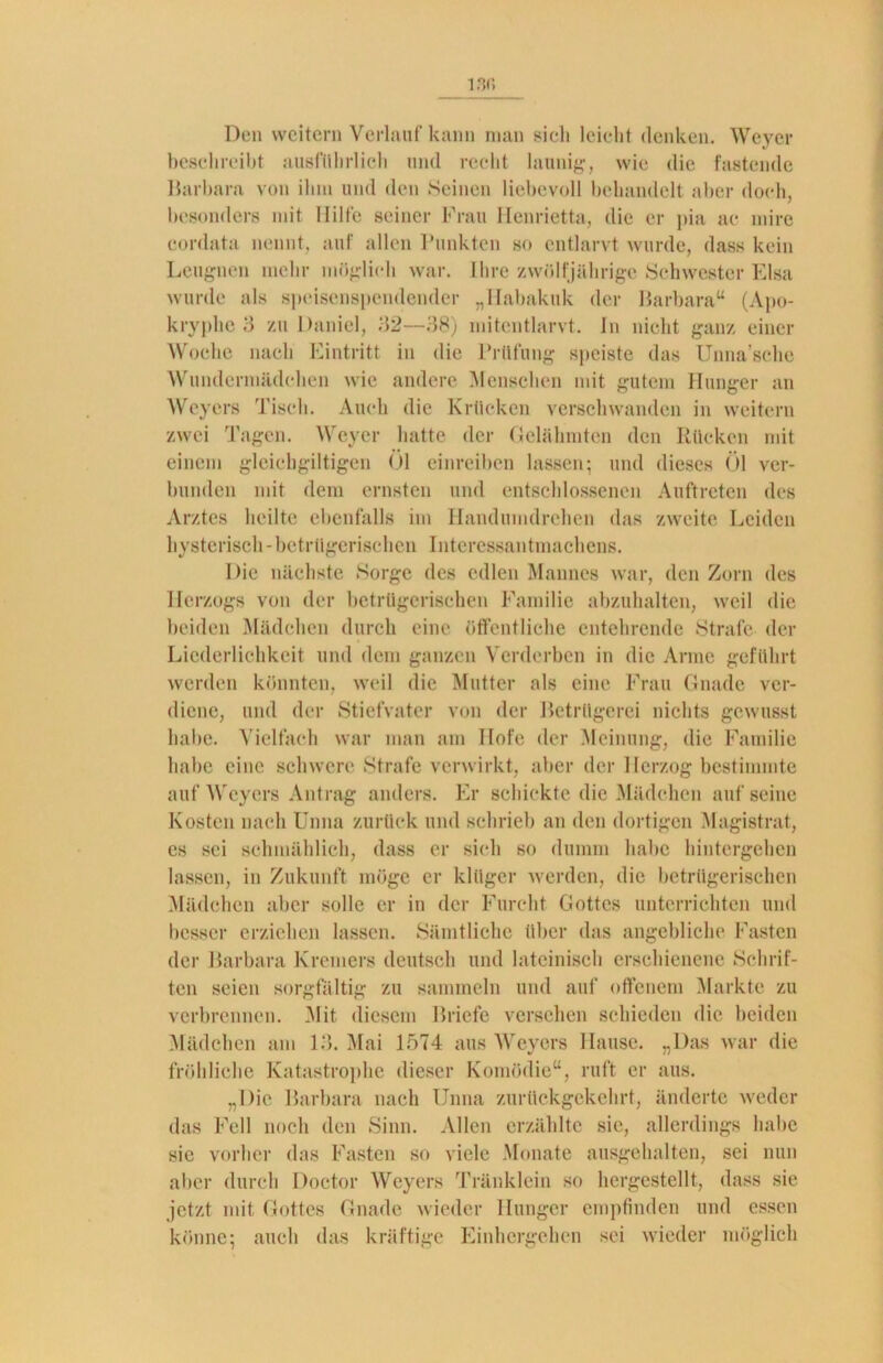 13f5 Den weitern Verlauf kann man sich leicht denken. Weyer beschreibt ausführlich und recht launig-, wie die fastende Barbara von ihm und den Seinen liebevoll behandelt aber doch, besonders mit Hilfe seiner Frau Henrietta, die er pia ac mire cordata nennt, auf allen Punkten so entlarvt wurde, dass kein Leugnen mehr möglich war. Ihre zwölfjährige Schwester Elsa wurde als speisenspendender „Habakuk der Barbara“ (Apo- kryphe 3 zu Daniel, 32—38) mitentlarvt. In nicht ganz einer Woche nach Eintritt in die Prüfung speiste das Unna’sche Wundermädchen wie andere Menschen mit gutem Hunger an Weyers Tisch. Auch die Krücken verschwanden in weitem zwei Tagen. Weyer hatte der Gelähmten den Rücken mit einem gleichgiltigen Öl einreiben lassen; und dieses Öl ver- bunden mit dem ernsten und entschlossenen Auftreten des Arztes heilte ebenfalls im Handumdrehen das zweite Leiden hysterisch-betrügerischen Interessantmachens. Die nächste Sorge des edlen Mannes war, den Zorn des Herzogs von der betrügerischen Familie abzuhalten, weil die beiden Mädchen durch eine öffentliche entehrende Strafe der Liederlichkeit und dem ganzen Verderben in die Arme geführt werden könnten, weil die Mutter als eine Frau Gnade ver- diene, und der Stiefvater von der Betrügerei nichts gewusst habe. Vielfach war man am Hofe der Meinung, die Familie habe eine schwere Strafe verwirkt, aber der Herzog bestimmte auf Weyers Antrag anders. Er schickte die Mädchen aufseine Kosten nach Unna zurück und schrieb an den dortigen Magistrat, es sei schmählich, dass er sich so dumm habe hintergehen lassen, in Zukunft möge er klüger werden, die betrügerischen Mädchen aber solle er in der Furcht Gottes unterrichten und besser erziehen lassen. Sämtliche über das angebliche Fasten der Barbara Krcmers deutsch und lateinisch erschienene Schrif- ten seien sorgfältig zu sammeln und auf offenem Markte zu verbrennen. .Mit. diesem Briefe versehen schieden die beiden Mädchen am 13. Mai 1574 aus Weyers Hause. „Das war die fröhliche Katastrophe dieser Komödie“, ruft er aus. „Die Barbara nach Unna zurückgekehrt, änderte weder das Fell noch den Sinn. Allen erzählte sie, allerdings habe sie vorher das Fasten so viele Monate ausgehalten, sei nun aber durch Doctor Weyers Tränklein so hergestellt, dass sie jetzt mit Gottes Gnade wieder Hunger empfinden und essen könne; auch das kräftige Einhergehen sei wieder möglich