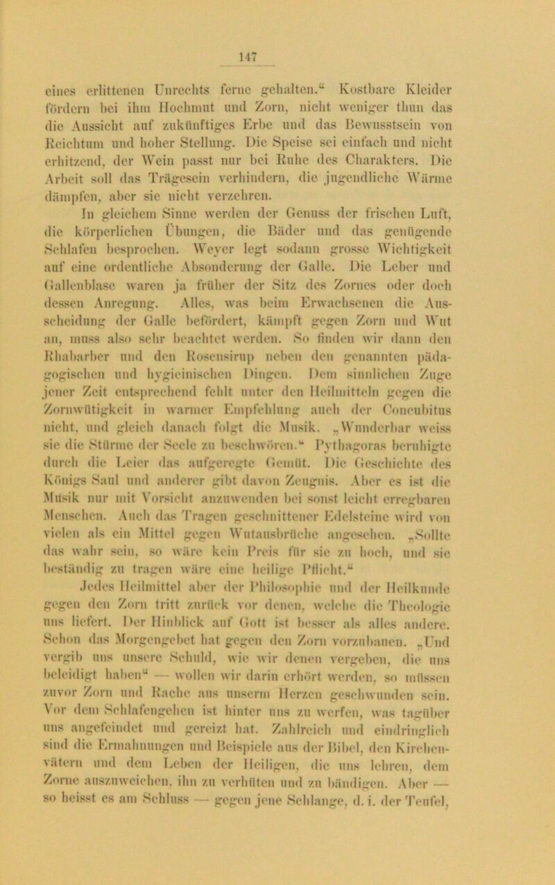 eines erlittenen Unrechts ferne gehalten.“ Kostbare Kleider fördern hei ihm Hochmut und Zorn, nicht weniger thun das die Aussicht auf zukünftiges Erbe und das Bewusstsein von Reichtum und hoher Stellung. Die Speise sei einfach und nicht erhitzend, der Wein passt nur bei Ruhe des Charakters. Die Arbeit soll das Trägesein verhindern, die jugendliche Wärme dämpfen, aber sie nicht verzehren. In gleichem Sinne werden der Genuss der frischen Luft, die körperlichen Übungen, die Bäder und das genügende Schlafen besprochen. Weyer legt sodann grosse Wichtigkeit auf eine ordentliche Absonderung der Galle. Die Leber und Gallenblase waren ja früher der Sitz des Zornes oder doch dessen Anregung. Alles, was beim Erwachsenen die Aus- scheidung der Galle befördert, kämpft gegen Zorn und Wut an, muss also sehr beachtet werden. So finden wir dann den Rhabarber und den Rosensirup neben den genannten päda- gogischen und hygieiniseben Dingen. Dem sinnlichen Zuge jener Zeit entsprechend fehlt unter den Heilmitteln gegen die Zornwütigkeit in warmer Empfehlung auch der Concubitus nicht, und gleich danach folgt die Musik. „Wunderbar weiss sic die Stürme der Seele zu beschwören.u Pythagoras beruhigte durch die Leier das aufgeregte Gemüt. Die Geschichte des Königs Saul und anderer gibt davon Zeugnis. Aber es ist die Musik nur mit Vorsicht anzuwenden bei sonst leicht erregbaren Menschen. Auch das 'fragen geschnittener Edelsteine wird von vielen als ein Mittel gegen Wutausbrüche angesehen. „Sollte das wahr sein, so wäre kein Preis für sie zu hoch, und sie beständig zu tragen wäre eine heilige Pflicht.“ Jedes Heilmittel aber der Philosophie und der Heilkunde gegen den Zorn tritt zurück vor denen, welche die Theologie uns liefert. Der Hinblick auf Gott ist besser als alles andere. Schon das Morgengebet hat gegen den Zorn vorzubauen. „Und vergib uns unsere Schuld, wie wir denen vergeben, die uns beleidigt haben“ — wollen wir darin erhört werden, so müssen zuvor Zorn und Rache aus unserm Herzen geschwunden sein. Vor dem Schlafengehen ist hinter uns zu werfen, was tagtiber uns augefeindet und gereizt hat. Zahlreich und eindringlich sind die Ermahnungen und Beispiele aus der Bibel, den Kirchen- vätern und dem Leben der Heiligen, die uns lehren, dem Zorne auszuweichen, ihn zu verhüten und zu bändigen. Aber — so heisst es am Schluss — gegen jene Schlange, d. i. der Teufel,