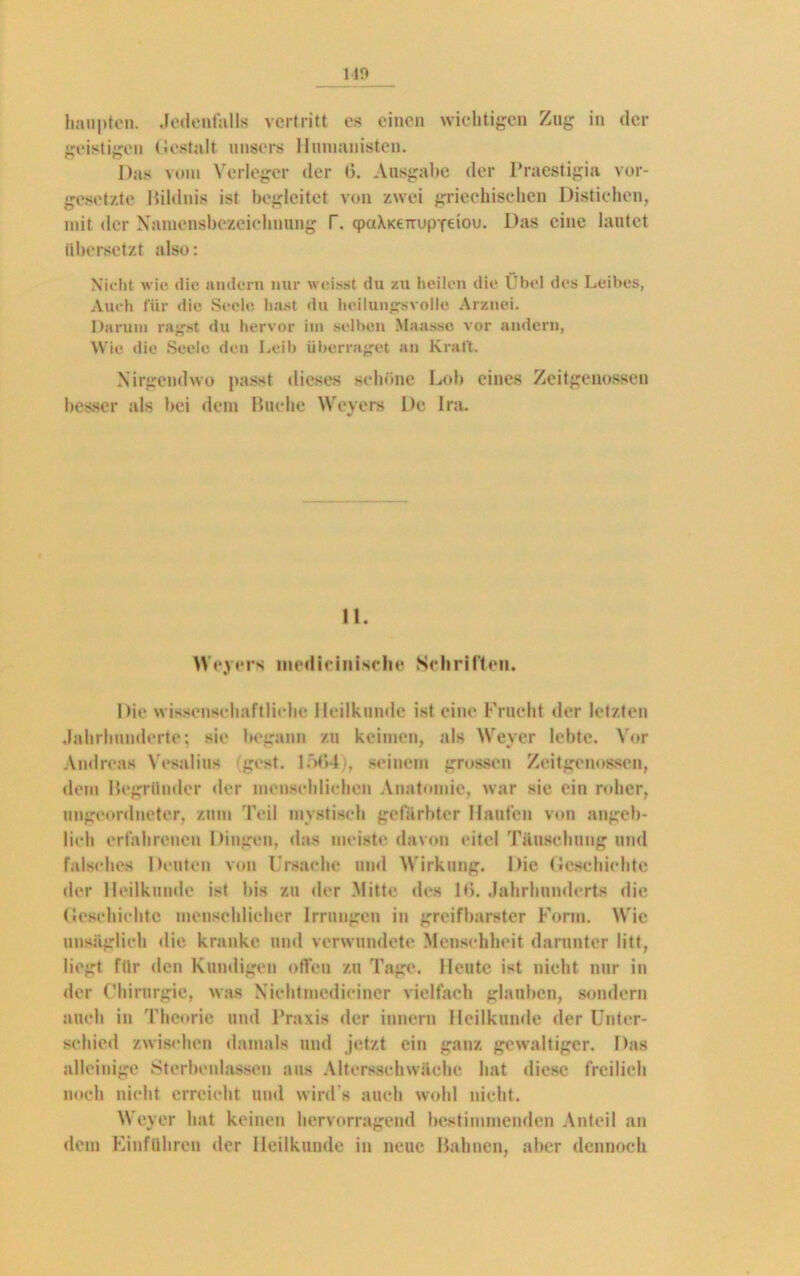 geistigen Gestalt unsers Humanisten. Das vom Verleger der 6. Ausgabe der Praestigia Vor- gesetzte Bildnis ist begleitet von zwei griechischen Distichen, mit der Namensbezeichnung T. qpaXKeTTupxeiou. Das eine lautet übersetzt also: Nicht wie die andern nur weisst du zu heilen die Übel des Leibes, Auch für die Seele hast du heilungavolle Arznei. Darum ragst du hervor im selben Maasso vor andern, Wie die Seele den Leib überraget an Kraft. Nirgendwo passt dieses schöne Lob eines Zeitgenossen besser als bei dem Huche Weyers De lra. 11. Weyers niedieinisclie Schriften. Die wissenschaftliche Heilkunde ist eine Frucht der letzten Jahrhunderte; sie begann zu keimen, als Weyer lebte. Vor Andreas Vesalius (gest. 1564), seinem grossen Zeitgenossen, dem Begründer der menschlichen Anatomie, war sie ein roher, ungeordneter, zum Teil mystisch gefärbter Haufen von angeb- lich erfahrenen Dingen, das meiste davon eitel Täuschung und falsches Deuten von Ursache und Wirkung. Die Geschichte der Heilkunde ist bis zu der Mitte des 11>. Jahrhunderts die Geschichte menschlicher Irrungen in greifbarster Form. Wie unsäglich die kranke und verwundete Menschheit darunter litt, liegt für den Kundigen offen zu Tage. Heute ist nicht nur in der Chirurgie, was Nichtmedieiner vielfach glauben, sondern auch in Theorie und Praxis der innern Heilkunde der Unter- schied zwischen damals und jetzt ein ganz gewaltiger. Das alleinige Sterbenlassen aus Altersschwäche hat diese freilich noch nicht erreicht und wird’s auch wohl nicht. Weyer hat keinen hervorragend bestimmenden Anteil an dem Einfuhren der Heilkunde in neue Bahnen, aber dennoch