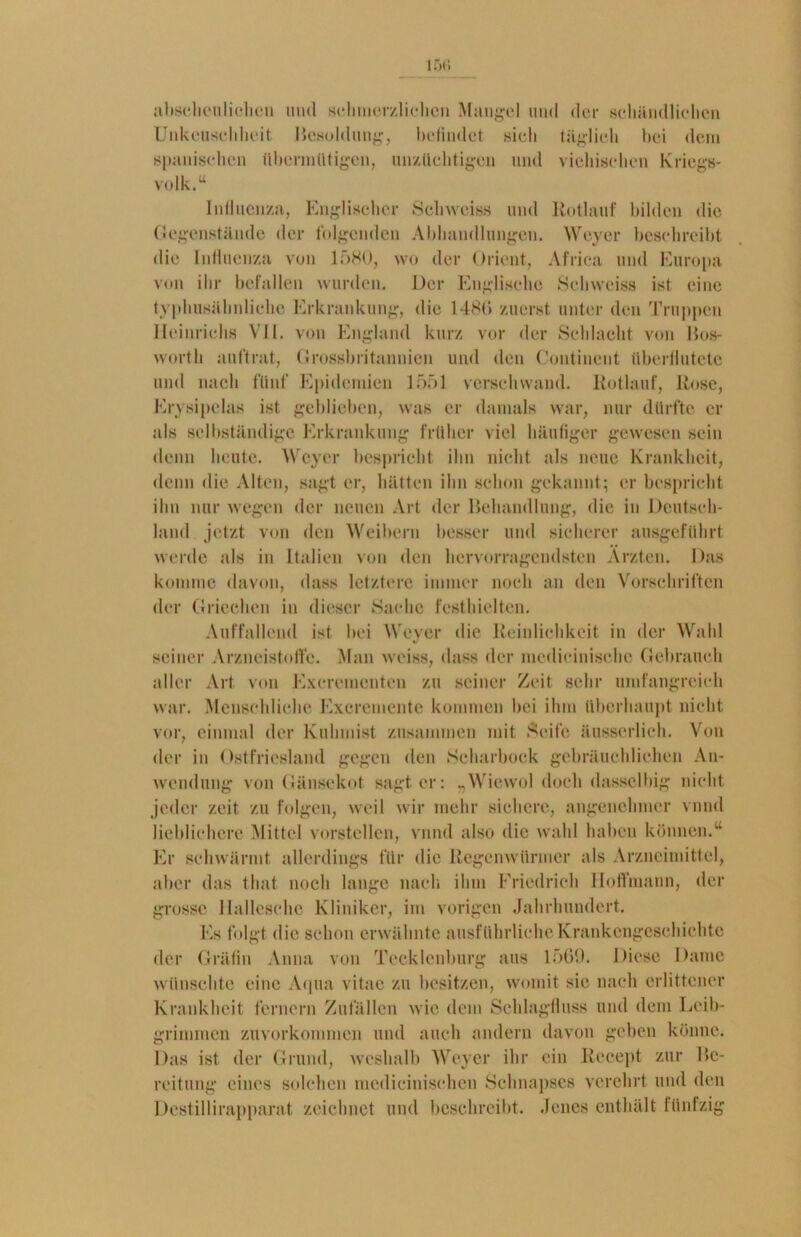 abscheulichen und schmerzlichen Mangel und der schändlichen Unkeuschheit Besoldung, befindet sich täglich bei dem spanischen Übermütigen, unzüchtigen und viehischen Kriegs- volk.“ Influenza, Englischer Sehwciss und Hotlauf bilden die Gegenstände der folgenden Abhandlungen. Weyer beschreibt die Influenza von 1580, wo der Orient, Africa und Europa von ihr befallen wurden. Der Englische Sehwciss ist eine typhusähnliche Erkrankung, die 1480 zuerst unter den Truppen Heinrichs VII. von England kurz vor der Schlacht von Bos- wortli auftrat, Grossbritannien und den Continent überflutete und nach fünf Epidemien 1551 verschwand. Rotlauf, Hose, Erysipelas ist geblieben, was er damals war, nur dürfte er als selbständige Erkrankung früher viel häufiger gewesen sein denn heute. Weyer bespricht ihn nicht als neue Krankheit, denn die Alten, sagt er, hätten ihn schon gekannt; er bespricht ihn nur wegen der neuen Art der Behandlung, die in Deutsch- land jetzt von den Weibern besser und sicherer ausgeführt werde als in Italien von den hervorragendsten Ärzten. Das komme davon, dass letztere immer noch an den Vorschriften der Griechen in dieser Sache festhielten. Auffallend ist bei Weyer die Reinlichkeit in der Wahl seiner Arzneistofte. Man weiss, dass der mcdicinische Gebrauch aller Art von Excrementen zu seiner Zeit sehr umfangreich war. Menschliche Excrementc kommen bei ihm überhaupt nicht vor, einmal der Kuhmist zusammen mit Seife äusserlich. Von der in Ostfriesland gegen den Scharbock gebräuchlichen An- wendung von Gänsekot sagt er: „Wiewol doch dassclbig nicht jeder zeit zu folgen, weil wir mehr sichere, angenehmer vnnd lieblichere Mittel vorstellen, vnnd also die wähl haben können.“ Er schwärmt allerdings für die Regenwürmer als Arzneimittel, aber das that noch lange nach ihm Friedrich lloffmann, der grosse Hallesche Kliniker, im vorigen Jahrhundert. Es folgt die schon erwähnte ausführliche Krankengeschichte der Gräfin Anna von Tecklenburg aus 1569. Diese Dame wünschte eine Aqua vitae zu besitzen, womit sie nach erlittener Krankheit fernem Zufällen wie dem Schlagfluss und dem Leib- grimmen zuvorkommen und auch andern davon geben könne. Das ist der Grund, weshalb Weyer ihr ein Recept zur Be- reitung eines solchen medieinischen Schnapses verehrt und den Destillirapparat zeichnet und beschreibt. Jenes enthält fünfzig