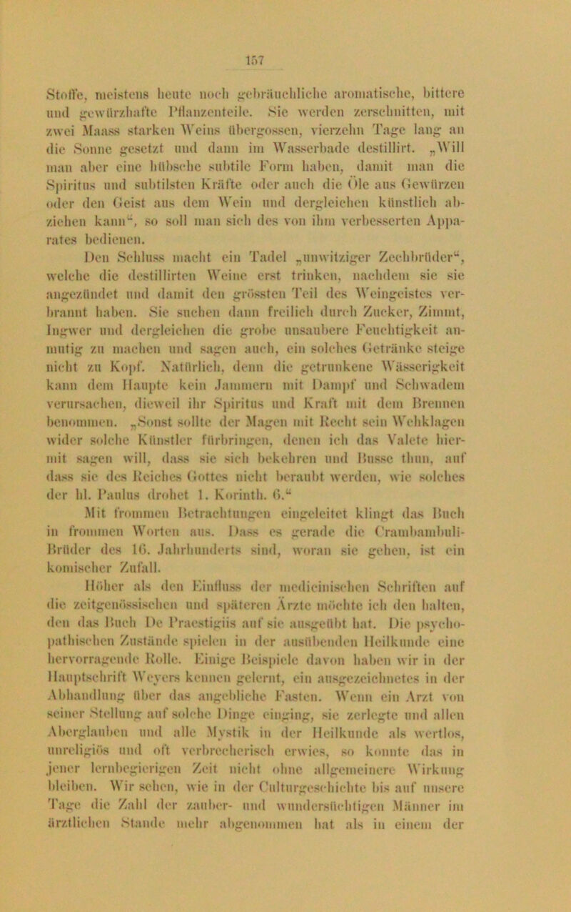 Stoffe, meistens beute noch gebräuchliche aromatische, bittere und gewürzhafte Pflanzenteile. Sie werden zerschnitten, mit zwei Maass starken Weins übergossen, vierzehn Tage lang an die Sonne gesetzt und dann im Wasserbade destillirt. „Will man aber eine bttbsche subtile Form haben, damit man die Spiritus und subtilsten Kräfte oder auch die Oie aus Gewürzen oder den Geist aus dem Wein und dergleichen künstlich ab* ziehen kann“, so soll man sieh des von ihm verbesserten Appa- rates bedienen. Den Schluss macht ein Tadel „unwitziger Zechbrüder“, welche die destillirten Weine erst trinken, nachdem sie sie angezündet und damit den grössten Teil des Weingeistes ver- brannt haben. Sie suchen dann freilich durch Zucker, Zimnit, Ingwer und dergleichen die grobe unsaubere Feuchtigkeit an- mutig zu machen und sagen auch, ein solches Getränke steige nicht zu Kopf. Natürlich, denn die getrunkene Wüsserigkeit kann dem Haupte kein Jammern mit Dampf und Schwadern verursachen, dieweil ihr Spiritus und Kraft mit dem Brennen benommen. „Sonst sollte der Magen mit Recht sein Wehklagen wider solche Künstler fürbringen, denen ich das Valete hier- mit sagen will, dass sie sich bekehren und Busse thun, auf dass sie des Reiches Gottes nicht beraubt werden, wie solches der hl. Paulus drohet 1. Korinth, ß.“ Mit frommen Betrachtungen eingeleitet klingt das Buch in frommen Worten aus. Dass es gerade die ('ramhamhuli- Brüder des lß. Jahrhunderts sind, woran sie geben, ist ein komischer Zufall. Höher als den Eintluss der medieinisehen Schriften auf die zeitgenössischen und späteren Ärzte möchte ich den halten, den das Buch De Praestigiis auf sie ausgeübt hat. Die psycho- pathischen Zustände spielen in der ausübenden Heilkunde eine hervorragende Rolle. Einige Beispiele davon haben wir in der Hauptschrift Weyers kennen gelernt, ein ausgezeichnetes in der Abhandlung über das angebliche Fasten. Wenn ein Arzt von seiner Stellung auf solche Dinge einging, sie zerlegte und allen Aberglauben und alle Mystik in der Heilkunde als wertlos, unreligiös und oft verbrecherisch erwies, so konnte das in jener lernbegierigen Zeit nicht ohne allgemeinere Wirkung bleiben. \\ ir sehen, wie in der Culturgeschichte bis auf unsere läge die Zahl der Zauber- und wundersüchtigen Männer im ärztlichen Stande mehr abgenommen hat als in einem der