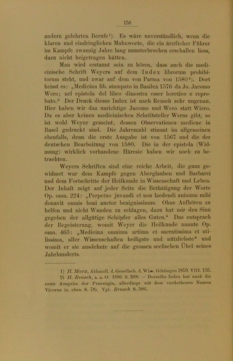 andern gelehrten Berufe1 2). Es wäre unverständlich, wenn die klaren und eindringlichen Mahnworte, die ein ärztlicher Führer im Kampfe zwanzig Jahre lang ununterbrochen erschallen liess, dazu nicht beigetragen hätten. Man wird erstaunt sein zu hören, dass auch die medi- cinische Schrift Weyers auf dem Index librorum prohibi- torum steht, und zwar auf dem von Parma von 1580*). Dort heisst es: „Medieina lil». stampato in Basilca 1 r»7G da .Jo. Jacomo Wero; nel epistola del libro dimostra esser hcretico c repro- bato.“ Der Druck dieses Index ist nach Keusch sehr ungenau. Hier haben wir das unrichtige Jacomo und Wero statt Wien*. Da es aber keinen mcdicinischcn Schriftsteller Werus gibt, so ist wohl Weyer gemeint, dessen Observationes mcdicae in Basel gedruckt sind. Die Jahreszahl stimmt im allgemeinen ebenfalls, denn die erste Ausgabe ist von 1507 und die der deutschen Bearbeitung von 1580. Die in der epistola (Wid- mung) wirklich vorhandene Häresie haben wir noch zu be- trachten. Weyers Schriften sind eine reiche Arbeit, die ganz ge- widmet war dem Kampfe gegen Aberglauben und Barbarei und dem Fortschritte der Heilkunde in Wissenschaft und Leben. Der Inhalt zeigt auf jeder Seite die Bethätigung der Worte Op. onin. 224: „Perpetuo juvandi et non laedendi animuni mihi donavit omnis boni auctor benignissimus. Ohne Aufhören zu helfen und nicht Wunden zu schlagen, dazu hat mir den Sinn gegeben der allgütige Schöpfer alles Guten.“ Das entsprach der Begeisterung, womit Weyer die Heilkunde nannte Op. onin. 463: „Medieina omnium artium et saeratissima et uti- lissima, aller Wissenschaften heiligste und nützlichste“ und womit er sie ausdehnte auf die grossen seelischen Übel seines Jahrhunderts. 1) 11. Marx, Abhandl. d.Gesellsch. d.Wise. Güttingen 1859. VIIT. 195. 2) //. Keusch, a. a. O. 1880 S. 588. Derselbe Index bat auch die erste Ausgabe der Praestigia, allerdings mit dein verdorbenen Namen