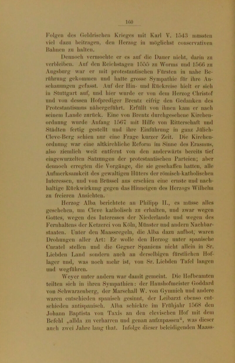 Folgen des Geldrischen Krieges mit Karl V. 1543 mussten viel dazu beitragen, den Herzog in möglichst conservativen Halmen zu halten. Dennoch vermochte er es auf die Dauer nicht, darin zu verbleiben. Auf den Reichstagen 1555 zu Worms und 1566 zu Augsburg war er mit protestantischen Fürsten in nahe Be- rührung gekommen und hatte grosse Sympathie für ihre An- schauungen gefasst. Auf der Hin- und Rückreise hielt er sich in Stuttgart auf, und hier wurde er von dem Herzog Christof und von dessen Hofprediger Brentz eifrig den Gedanken des Protestantismus nähergeführt. Erfüllt von ihnen kam er nach seinem Lande zurück. Eine von Brentz durchgesehene Kirchen- ordnung wurde Anfang 1567 mit Hilfe von Ritterschaft und Städten fertig gestellt und ihre Einführung in ganz Jülich- Cleve-Berg schien nur eine Frage kurzer Zeit. Die Kirchen- ordnung war eine altkirchliche Reform im Sinne des Erasmus, also ziemlich weit entfernt von den anderwärts bereits tief eingewurzelten Satzungen der protestantischen Parteien; aber dennoch erregten die Vorgänge, die sie geschaffen hatten, alle Aufmerksamkeit des gewaltigen Hüters der römisch-katholischen Interessen, und von Brüssel aus erschien eine ernste und nach- haltige Rückwirkung gegen das Hinneigen des Herzogs Wilhelm zu freieren Ansichten. Herzog Alba berichtete an Philip]) II., es müsse alles geschehen, um Cleve katholisch zu erhalten, und zwar wegen Gottes, wegen des Interesses der Niederlande und wegen des Fernhaltens der Ketzerei von Köln, Münster und andern Nachbar- staaten. Unter den Maassregeln, die Alba dazu aufbot, waren Drohungen aller Art: Er wolle den Herzog unter spanische Curatel stellen und die Gegner Spaniens nicht allein in Sr. Liebden Land sondern auch an derselbigen fürstlichen Hof- lager und, was noch mehr ist, von Sr. Liebden Tafel langen und wegführen. Weyer unter andern war damit gemeint. Die Hof beamten teilten sich in ihren Sympathien: der Haushofmeister Goddard von Schwarzenberg, der Marsehall W. von Gymnich und andere waren entschieden spanisch gesinnt, der Leibarzt ebenso ent- schieden antispanisch. Alba schickte im Frühjahr 1568 den Johann Baptista von Taxis an den clcvischcn Hof mit dem Befehl „allda zu verharren und genau aufzupassen“, was dieser auch zwei Jahre lang tbat. Infolge dieser beleidigenden Maass-