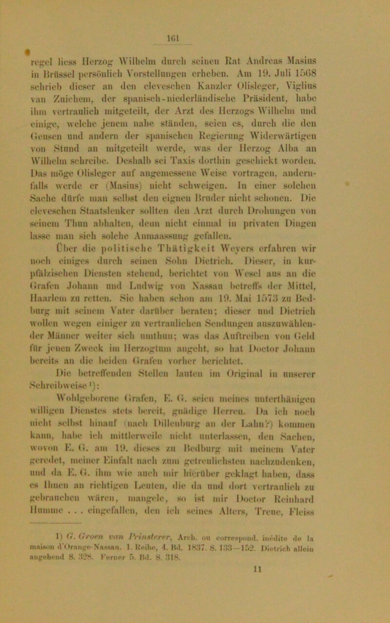 161 regel liess Herzog Wilhelm durch seinen Rat Andreas Masius in Brüssel persönlich Vorstellungen erheben. Am 10. Juli 1 f>t»8 schrieb dieser an den clevesehen Kanzler Olisleger, Viglius van Zuiehem, der spanisch-niederländische Präsident, habe ihm vertraulich mitgeteilt, «ler Arzt des Herzogs Wilhelm und einige, welche jenem nahe ständen, seien es, durch die den (lensen und andern der spanischen Regierung Widerwärtigen von Stund an mitgeteilt werde, was der Herzog Alba an Wilhelm schreibe. Deshalb sei Taxis dorthin geschickt worden. Das möge Olisleger auf angemessene Weise vortragen, andern- falls werde er (Masius) nicht schweigen. In einer solchen »Sache dürfe man selbst den eignen Bruder nicht schonen. Die clevescheu Staatslenker sollten den Arzt durch Drohungen von seinem Thun abhalten, denn nicht einmal in privaten Dingen lasse man sich solche Anmaassung gefallen. Über die politische Thätigkcit Weyers erfahren wir noch einiges durch seinen Sohn Dietrich. Dieser, in kur- pfälzischen Diensten stehend, berichtet von Wesel aus an die Grafen Johann und Ludwig von Nassau betreffs der Mittel, Haarlem zu retten. Sie haben schon am 15). Mai lf>73 zu Bed- burg mit seinem Vater darüber beraten; dieser und Dietrich wollen wegen einiger zu vertraulichen »Sendungen auszuwählen- der Männer weiter sich umthun: was das Auftreiben von Geld für jenen Zweck im Herzogtum angeht, so hat Doetor Johann bereits an die beiden Grafen vorher berichtet. Die betreffenden »Stellen lauten im Original in unserer »Schreibweise *): Wohlgeborene Grafen, K. G. seien meines unterthänigen willigen Dienstes stets bereit, gnädige Herren. Da ich noch nicht selbst hinauf nach Dilieulmrg an der Lahn?) kommen kann, habe ich mittlerweile nicht unterlassen, den Sachen, wovon K. G. am 15). dieses zu Bedburg mit meinem Vater geredet, meiner Einfalt nach zum getrenlicbsten nachzudenken, und da E. G. ihm wie auch mir hierüber geklagt haben, dass es Ihnen an richtigen Leuten, die da und dort vertraulich zu gebrauchen wären, mangele, so ist mir Doetor Reinhard 11 umine . . . eingefallen, den ich seines Alters, Treue, Fleiss D (<. (> wh von Pnnaterei', Ardi. oit correspond. inedite de la maisoti d'Orange-Nassan. 1. Reihe, 4. IW. 1837. 8. 133—152. Dietrich allein angehend S. 328. I-’erner 5. JW. 8. 318.