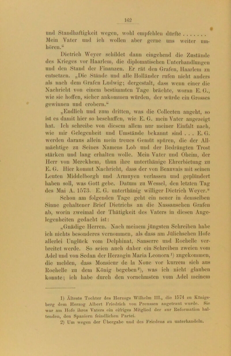 und Standhaftigkeit, wegen, wohl empfehlen dürfte Mein Vater und ich wollen aber gerne uns weiter um- hören.“ Dietrich Weyer gebildet dann eingehend die Zustände des Krieges vor Haarlem, die diplomatischen Unterhandlungen und den Stand der Finanzen. Er rät den Grafen, Haarlem zu entsetzen. „Die Stände und alle Holländer rufen nicht anders als nach dem Grafen Ludwig; dergestalt, dass wenn einer die Nachricht von einem bestimmten Tage brächte, woran E. G., wie sie hoffen, sicher ankommen würden, der würde ein Grosses gewinnen und erobern.“ „Endlich und zum dritten, was die Collccten angeht, so ist es damit hier so beschaffen, wie E. G. mein Vater angezeigt hat. Ich schreibe von diesem allem nur meiner Einfalt nach, wie mir Gelegenheit und Umstände bekannt sind . . . E. G. werden daraus allein mein treues Gemüt spüren, die der All- mächtige zu Seines Namens Lob und der Bedrängten Trost stärken und lang erhalten wolle. Mein Vater und Oheim, der Herr von Merekhem, thun ihre unterthänige Ehrerbietung zu E. < 1. Hier kommt Nachricht, dass der von Beauvais mit seinen Leuten Middelborgh und Armuyen verlassen und geplündert haben soll, was Gott gebe. Datum zu Wessel, den letzten Tag des Mai A. 1573. E. G. unterthänig williger Dietrich Weyer.“ Schon am folgenden Tage geht ein neuer in demselben Sinne gehaltener Brief Dietrichs an die Nassausehen Grafen ab, worin zweimal der Thätigkeit des Vaters in diesen Ange- legenheiten gedacht ist: „Gnädige Herren. Nach meinem jüngsten Schreiben habe ich nichts besonderes vernommen, als dass am .lülichschen Hofe allerlei Unglück vom Delphinat, Sanserre und Rochelle ver- breitet werde. So seien auch daher ein Schreiben zweien vom Adel und von Sedan der Herzogin Maria Leonora1) zugekommen, die melden, dass Monsieur de la None vor kurzem sich aus Rochelle zu dem König begeben2), was ich nicht glauben konnte; ich habe durch den vornehmsten vom Adel meinem 1) Älteste Tochter des Herzogs Wilhelm III., die li>74 zu Königs- berg dem Herzog Albert Friedrich von Preussen angetrant wurde. Sie war am Hofe ihres Vaters ein eifriges Mitglied der zur Reformation hal- tenden, den Spaniern feindlichen Partei. 2) Um wogen der Übergabe und des Friedens zu unterhandeln.