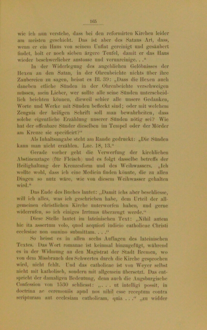 wie ich nun verstehe, dass bei den rcforiuirtcn Kirchen leider am meisten geschieht. Das ist aber des Satans Art, dass, wenn er ein Haus von seinem Unflat gereinigt und gesäubert findet, holt er noch sieben ärgere Teufel, damit er das Haus wieder beschwerlicher anstosse und verunreinige. . ln der Widerlegung des angeblichen Gelöbnisses der Hexen an den Satan, in der Ohrenbeichte nichts über ihre Zaubereien zu sagen, heisst es Hl. 39: „Dass die Hexen auch daneben etliche Sünden in der Ohrenbeichte verschweigen müssen, mein Lieber, wer sollte alle seine Sünden unterscheid- lich beichten können, dieweil schier alle unsere Gedanken, Worte und Werke mit Sünden befleckt sind; oder mit welchem Zeugnis der heiligen Schrift soll man bewahrheiten, dass solche eigentliche F.rzählnng unserer Sünden nötig sei? Wie hat der offenbare Sünder dieselben im Tempel oder der Mörder am Kreuze sie speeificirt? Als Inhaltsangabe steht am Rande gedruckt: „Die Sünden kann man nicht erzählen. Lue. IS, 13.“ Gerade vorher gebt die Verwerfung der kirchlichen Abstinenztage, für Fleisch und es folgt dasselbe betreffs der Heilighaltung der Kreuzesform und des Weihwassers. „Ich wollte wohl, dass ich eine Medicin finden könnte, die zu allen Dingen so nutz wäre, wie von diesem Weihwasser gehalten wird. Das Kude des Buches lautet: „Damit iehs aber beschliesse, will ich alles, was ich geschrieben habe, dem Urteil der all- gemeinen christlichen Kirche unterworfen haben, und gerne widerrufen, so ich einiges Irrtums überzeugt werde.“ Diese Stelle lautet im lateinischen Text: „Nihil autem hie ita assertum volo, quod aequiori iudicio catholicae Christi eeelesiae non omniuo submittam. . . So heisst cs in allen sechs Auflagen des lateinischen Textes. Das Wort romanae ist keinmal hinzugefügt, während es in der Widmung an den Magistrat der Stadt Bremen, wo von dem Missbrauch des Schwertes durch die Kirche gesprochen wird, nicht fehlt. Und das catholicae ist von Weyer selbst nicht mit katholisch, sondern mit allgemein übersetzt. Das ent- spricht der damaligen Bedeutung, denn auch die Augsburgische (’ontession von 1530 sehlicsst: . . ut intelligi possit, in doetrina ac eeremoniis apud nos nihil esse receptum contra scripturam aut eedesiam eatholicam, quia . . .“ „zu widder