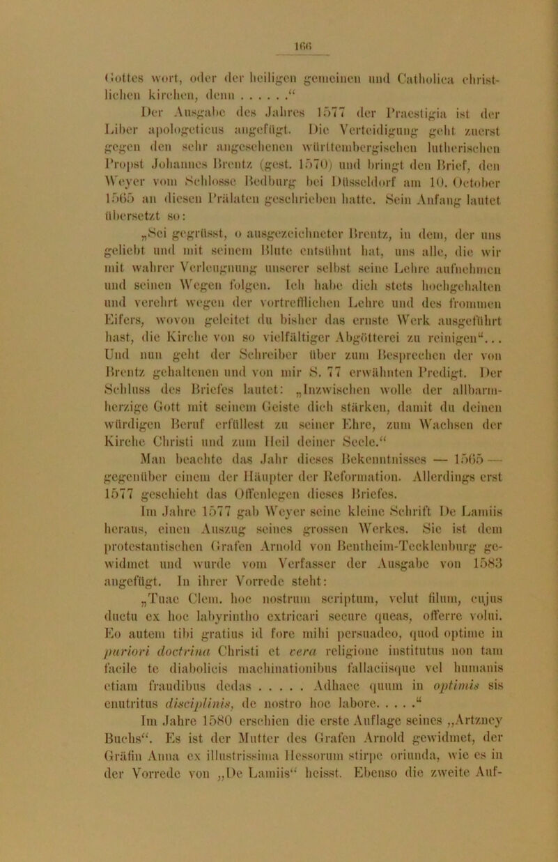 lfifi Gottes wort, oder der heiligen gemeinen und Catholica Christ- liehen kirehen, denn “ Der Ausgabe des Jahres 1577 der lTaestigia ist der Liber apologeticus angefügt. Die Verteidigung geht zuerst gegen den sehr angesehenen würltcmbergisehen lutherischen Propst Johannes Brentz (gest. 1570) und bringt den Brief, den Weyer vom Schlosse Bedburg bei Düsseldorf am 10. Oetobcr 1 565 an diesen Prälaten geschrieben hatte. Sein Anfang lautet übersetzt so: „Sei gegrtisst, o ausgezeichneter Brentz, in dem, der uns geliebt und mit seinem Blute entsühnt hat, uns alle, die wo- mit wahrer Verleugnung unserer selbst seine Lehre aufnehmen und seinen Wegen folgen. Ich habe dich stets hochgehalten und verehrt wegen der vortrefflichen Lehre und des frommen Eifers, wovon geleitet du bisher das ernste Werk ausgeführt hast, die Kirche von so vielfältiger Abgötterei zu reinigen“... Und nun geht der Schreiber über zum Besprechen der von Brentz gehaltenen und von mir S. 77 erwähnten Predigt. Per Schluss des Briefes lautet: „Inzwischen wolle der allbarm- herzige Gott mit seinem Geiste dich stärken, damit du deinen würdigen Beruf erfüllest zu seiner Ehre, zum Wachsen der Kirche Christi und zum Heil deiner Seele.“ Man beachte das Jahr dieses Bekenntnisses — 1565 — gegenüber einem der Häupter der Reformation. Allerdings erst 1577 geschieht das Offcnlegen dieses Briefes. Im Jahn1 1577 gab Weyer seine kleine Schrift De Lamiis heraus, einen Auszug seines grossen Werkes. Sic ist dem protestantischen Grafen Arnold von Bentheim-Tecklenburg ge- widmet und wurde vom Verfasser der Ausgabe von 1583 angefügt. In ihrer Vorrede steht: „Tuac Clem. hoc nostrum scriptum, velut filum, cujus ductu ex hoc labyrintho cxtricari secure queas, offerre volui. Eo autem tibi gratius id fore mihi persuadeo, quod optime in puriori doctrina Christi et vera religione institutus non tarn facile tc diabolieis machinationibus fallaciisque vel humanis etiam fraudibus dedas Adhaec quum in optimis sis enutritus disciplhiis, de nostro hoc labore “ Im Jahre 1580 erschien die erste Auflage seines „Artzucy Buchs“. Es ist der Mutter des Grafen Arnold gewidmet, der Gräfin Anna ex illustrissima Hessorum stirpe oriunda, wie es in der Vorrede von „De Lamiis“ heisst. Ebenso die zweite Auf-