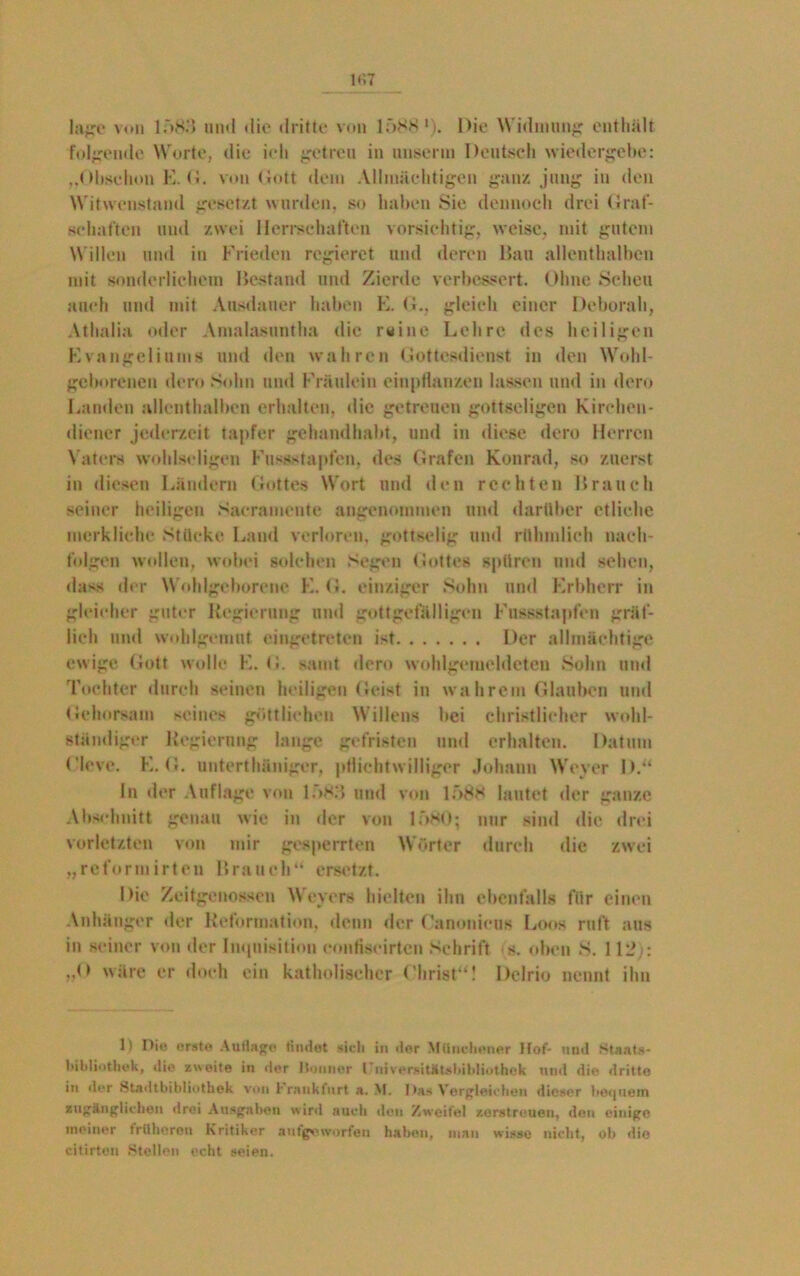 läge von 1;')83 und die dritte von 1Ö881). Die Widmung: enthält folgende Worte, die ich getreu in unserm Deutsch wiedergebe: „Obschon E. G. von Gott dem Allmächtigen ganz jung in den Witwenstand gesetzt wurden, so haben Sie dennoch drei Graf- schaften und zwei Herrschaften vorsichtig, weise, mit gutem Willen und in Frieden regieret und deren Hau allenthalben mit sonderlichem Bestand und Zierde verbessert. Ohne Scheu auch und mit Ausdauer haben E. G., gleich einer Deborah, Athalia oder Amalasuntha die rsine Lehre des heiligen Evangeliums und den wahren Gottesdienst in den Wohl- geborenen dem Sohn und Fräulein einpHanzeu lassen und in dero Landen allenthalben erhalten, die getreuen gottseligen Kirchen- diener jederzeit tapfer gehandhabt, und in diese dero Herren Vaters wohlseligen Fussstapfen, des Grafen Konrad, so zuerst in diesen Ländern Gottes Wort und den rechten Brauch seiner heiligen Saeramente angenommen und darüber etliche merkliche Stücke Land verloren, gottselig und rühmlich nach- foigen wollen, wobei solchen Segen Gottes spüren und sehen, dass der Wohlgeborene E. G. einziger Sohn und Erbherr in gleicher guter Regierung und gottgefälligen Fussstapfen gräf- lich und wohlgemut eingetreten ist Der allmächtige ewige Gott wolle K. G. samt dero wohlgemeldeten Sohn und Tochter durch seinen heiligen Geist in wahrem Glauben und Gehorsam seines göttlichen Willens bei christlicher wohl- ständiger Regierung lange gefristet! und erhalten. Datum Cleve. E, G. unterthüniger, pflichtwilliger Johann Weyer D.“ In der Auflage von 1*>83 und von 1T>8H lautet der ganze Abschnitt genau wie in der von lf>MO; nur sind die drei vorletzten von mir gesperrten Wörter durch die zwei „reformirten Brauch“ ersetzt. Die Zeitgenossen Weyers hielten ihn ebenfalls für einen Anhänger der Reformation, denn der Canonieus Loos ruft aus in seiner von der Inquisition eontiscirten Schrift s. oben S. 112): J> wäre er doch ein katholischer Christ“! Dclrio nennt ihn 1) Pie erste Auflage findet -»it-li in der Münchener Hof- und Staats- bibliothek, die zweite in der Bonner 1 uiversitütsbibliothek und die dritte in der Htadtbibliothek von Frankfurt a. M. Das Vergleichen dieser bequem zugänglichen drei Ausgaben wird auch den Zweifel zerstreuen, den einige meiner trüberen Kritiker aufgeworfen haben, mau wisse nicht, ob die citirten Stellen echt »eien.