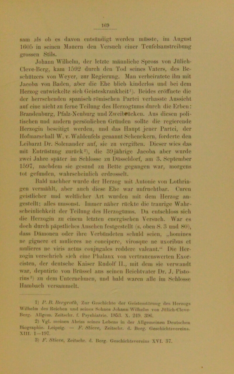 1005 in seinen Mauern den Versuch einer Teufelsaustreibung grossen Stils. Johann Wilhelm, der letzte männliche Spross von Jülich- Cleve-Berg, kam 15112 durch den Tod seines Vaters, des Be- schützers von Weyer, zur Regierung. Man verheiratete ihn mit Jacoba von Baden, aber die Ehe blieb kinderlos und hei dem Herzog entwickelte sieh Geisteskrankheit1). Beides cröffhete die der herrschenden spanisch römischen Partei verhasste Aussicht anfeine nicht zu ferne Teilung des Herzogtums durch die Erben: Brandenburg, Pfalz-Neuburg und Zwcilifüeken. Aus diesen poli- tischen und andern persönlichen Gründen sollte die regierende Herzogin beseitigt werden, und das Haupt jener Partei, der Hofmarschall W. v. Waldenfels genannt Schenckern, forderte den Leibarzt l)r. Solenander auf, sie zu vergiften. Dieser wies das mit Entrüstung zurück-), die Elfjährige Jacoba aber wurde zwei Jahre später im Schlosse zu Düsseldorf, am 3. September 151)7, nachdem sie gesund zu Bette gegangen war, morgens tot gefunden, wahrscheinlich erdrosselt. Bald nachher wurde der Herzog mit Antonie von Lothrin- gen vermählt, aber auch diese Ehe war unfruchtbar. Garen geistlicher und weltlicher Art wurden mit dem Herzog an- ‘stellt; alles umsonst. Immer näher rückte die traurige Wahr- scheinlichkeit «ler Teilung des Herzogtums. Da entschloss sieh die Herzogin zu einem letzten energischen Versuch. War es doch durch päpstliches Ansehen festgestellt «s. oben S. 3 und HO), dass Dämonen oder ihre Verbündeten schuld seien, „homines ne gignere et midieres ne concipere, virosipie ne uxoribus et midieres ne viris actus eonjugales reddere valeant.“ Die Her- zogin verschrieb sich eine Phalanx von vertrauenswerten Exor- cisteu, der deutsche Kaiser Rudolf IL, mit dem sie verwandt war, deputirte von Brüssel aus seinen Beichtvater Dr. J. Pisto- rins:ij zu dem Unternehmen, und bald waren alle im Schlosse Hambach versammelt. 1) 1‘. ft. Hrrt/riifh, Zur tiOR'bii'htfl flor < •eigtcggttlrung des Herzogs W i I hol in clcs Iteiclien und seines Snlinos .bdt.inii \V illielin von Jfllich-Clovi»- Berg. Allgera. Zeitschr. f. Psychiatrie. 1X53. X. 2111. 89G. -) ^ gl- meinen Abriss seines Lebens in der Allgemeinen Deutschen Biographie. Leipzig. — F. .Stiere, Zeitscbr. d. Berg. (iezchichtevereins. XIII. 1 —11*7. Ji h. Stiere, Zeit »ehr. d. Berg. Geschieht» verein« XVI. 37.