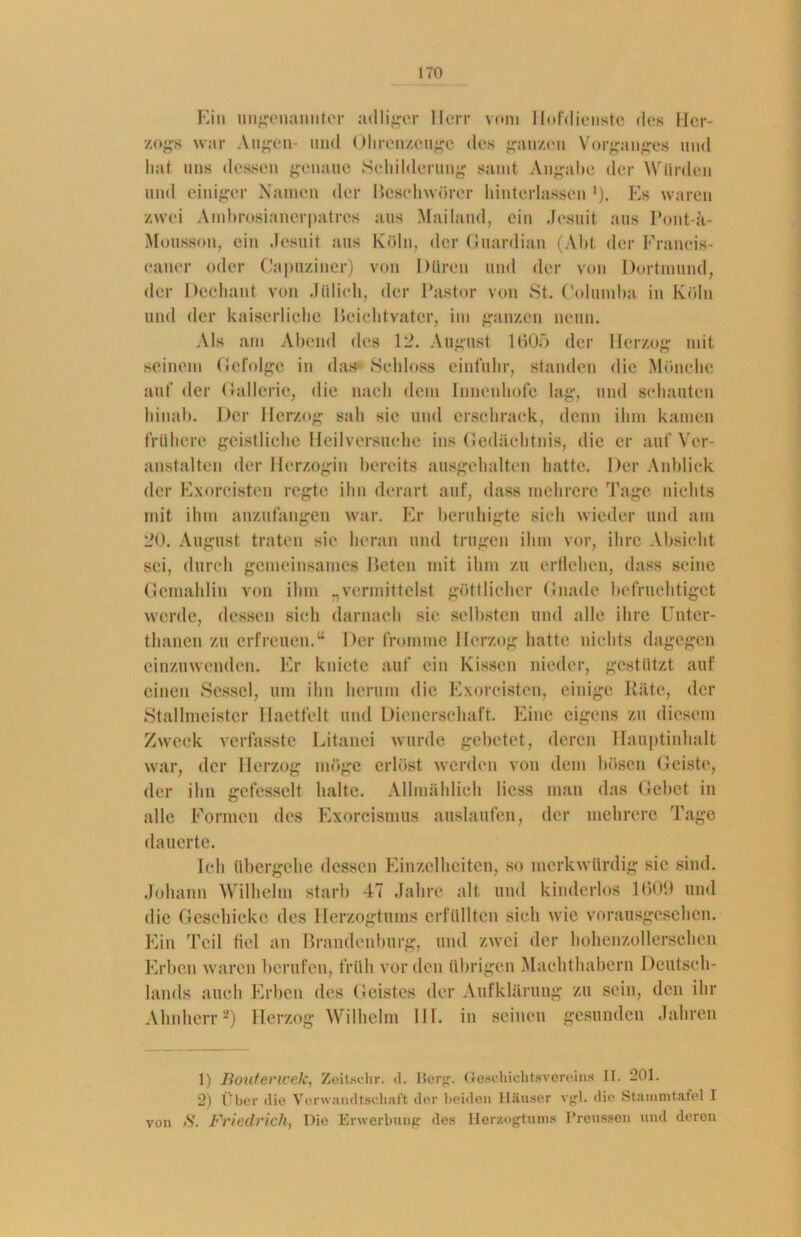 Ein ungenannter adliger Herr vom Hofdienste des Her- zogs war Augen- und Olircnzenge des ganzen Vorganges und hat uns dessen genaue Schilderung samt Angabe der Würden und einiger Namen der Beschwörer hinterlassen *). Es waren zwei Ambrosianerpatres aus Mailand, ein Jesuit aus Pont-a- Mousson, ein Jesuit aus Köln, der Guardian (Abt der Franeis- eaner oder Capuziner) von Düren und der von Dortmund, der Dechant von Jülich, der Pastor von St, Columba in Köln und der kaiserliche Beichtvater, im ganzen neun. Als am Abend des 12. August 1605 der Herzog mit seinem Gefolge in das Schloss einfuhr, standen die Mönche auf der Gallerie, die nach dem Innenhofe lag, und schauten hinab. Der Herzog sah sic und erschraek, denn ihm kamen frühere geistliche Heilversuehe ins Gedächtnis, die er auf Ver- anstalten der Herzogin bereits ausgehalten hatte. Der Anblick der Exorcisten regte ihn derart auf, «lass mehrere Tage nichts mit ihm anzufangen war. Er beruhigte sich wieder und am 20. August traten sie heran und trugen ihm vor, ihre Absicht sei, durch gemeinsames Beten mit ihm zu erflehen, dass seine Gemahlin von ihm „vermittelst göttlicher Gnade befruchtigct werde, dessen sich darnach sie selbsten und alle ihre Untcr- tlmnen zu erfreuen.“ Der fromme Herzog hatte nichts dagegen einzuwenden. Er kniete auf ein Kissen nieder, gestützt auf einen Sessel, um ihn herum die Exorcisten, einige Räte, der Stallmeister Haetfelt und Dienerschaft. Eine eigens zu diesem Zweck verfasste Litanei wurde gebetet, deren Hauptinhalt war, der Herzog möge erlöst werden von dem bösen Geiste, der ihn gefesselt halte. Allmählich liess man das Gebet in alle Formen des Exorcismus auslaufen, der mehrere Tage dauerte. Ich übergehe dessen Einzelheiten, so merkwürdig sic sind. Johann Wilhelm starb 47 Jahre alt und kinderlos 1600 und die Geschicke des Herzogtums erfüllten sich wie vorausgesehen. Ein Teil fiel an Brandenburg, und zwei der hohenzollerschcn Erben waren berufen, früh vor den übrigen Machthabern Deutsch- lands auch Erben des Geistes der Aufklärung zu sein, den ihr Ahnherr1 2) Herzog Wilhelm III. in seinen gesunden Jahren 1) Bouterwek, Zeitachr. d. Berg. Geschichtsvereins II. 201. 2) Über die Verwandtschaft der beiden Häuser vgl. die Stammtafel I von ft. Friedrich, Die Erwerbung des Herzogtums Preussen und deren