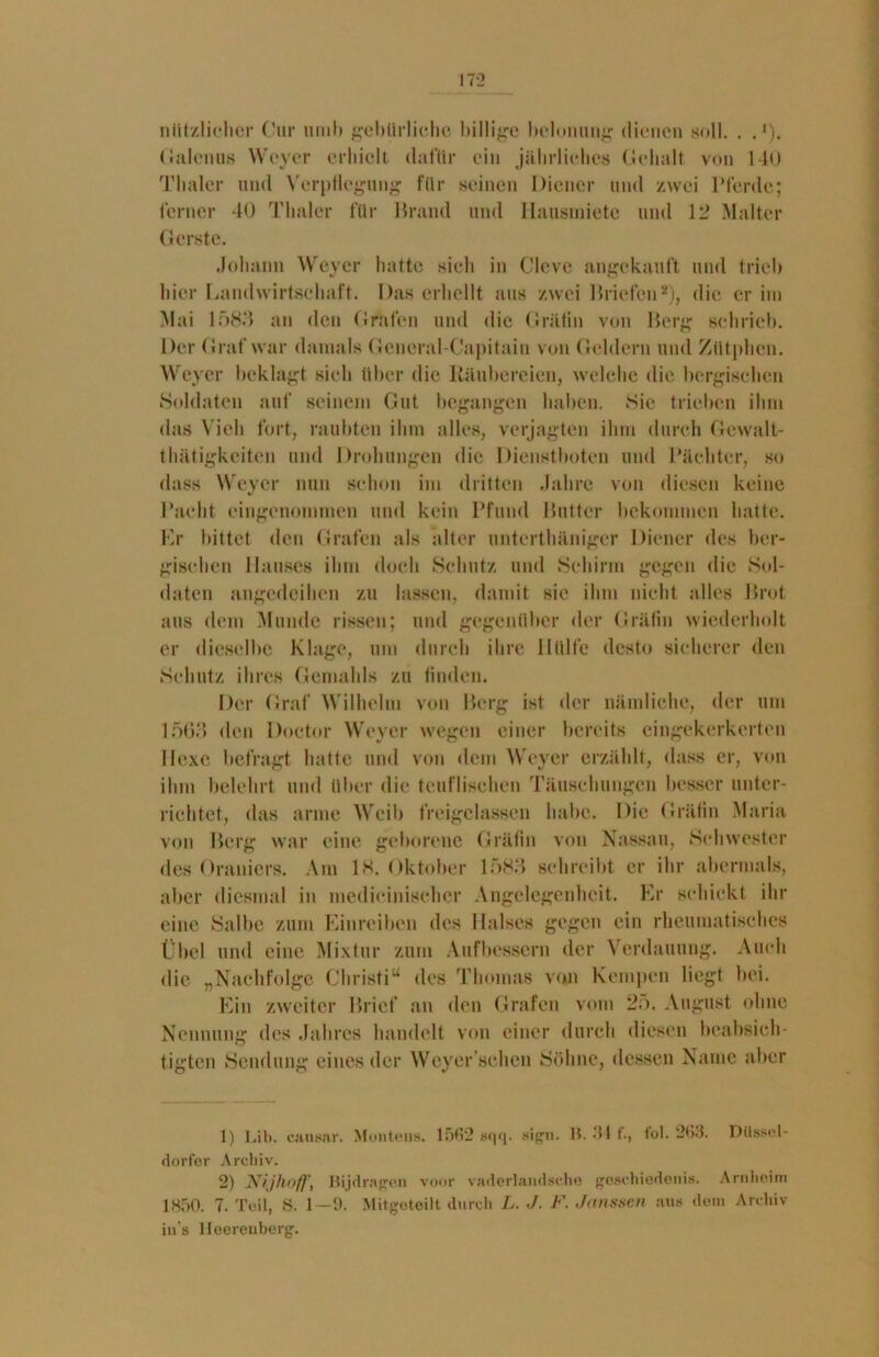 nützlicher Our iimb gebürliche billige belonung dienen soll. . . '). Galcnus Weyer erhielt dafür ein jährliches Gehalt von 140 Tlialcr und Verpflegung für seinen Diener und zwei Pferde; ferner 40 Tlialer für Brand und Hansinietc und 12 Malter Gerste. Johann Weyer hatte sieh in Cleve angekauft und trieb hier Landwirtschaft. Das erhellt aus zwei Briefen1 2), die er im Mai 1583 an den Grafen und die Gräfin von Berg schrieb. Der Graf war damals General-Capitaiu von Geldern und Zütphen. Weyer beklagt sieh über die Räubereien, welche die bergischen Soldaten auf seinem Gut begangen haben. Sie trieben ihm das Vieh fort, raubten ihm alles, verjagten ihm durch Gewalt- tätigkeiten und Drohungen die Dienstboten und Pächter, so dass Weyer nun schon im dritten Jahre von diesen keine Pacht eingenommen und kein Pfund Butter bekommen hatte. Kr bittet den Grafen als alter untertäniger Diener des ber- gischen Hauses ihm doch Schutz und Schirm gegen die Sol- daten angedeihen zu lassen, damit sie ihm nicht alles Brot aus dem Munde rissen; und gegenüber der Gräfin wiederholt er dieselbe Klage, um durch ihre Hülfe desto sicherer den Schutz ihres Gemahls zu finden. Der Graf Wilhelm von Berg ist der nämliche, der um 1563 den Doctor Weyer wegen einer bereits eingekerkerten Ilexe befragt hatte und von dem Weyer erzählt, dass er, von ihm belehrt und über die teuflischen Täuschungen besser unter- richtet, das arme Weib freigelassen habe. Die Gräfin Maria von Berg war eine geborene Gräfin von Nassau, Schwester des Oraniers. Am 18. Oktober 1583 schreibt er ihr abermals, aber diesmal in inedieinisehcr Angelegenheit. Er schickt ihr eine Salbe zum Einreiben des Halses gegen ein rheumatisches Übel und eine Mixtur zum Aufbessern der Verdauung. Auch die „Nachfolge Christi“ des Thomas von Kempen liegt bei. Ein zweiter Brief an den Grafen vom 25. August ohne Nennung des Jahres handelt von einer durch diesen beabsich- tigten Sendung eines der Weyer'schen Söhne, dessen Name aber 1) Lib. causar. Monteris. 1502 sqq. sign. B. ‘St f., fol. 2G3. Düssel- dorfer Archiv. 2) JNijhoff, Bijdragen voor vaderlandsche geschiedenis. Arnheim 1850. 7. Teil, S. 1—9. Mitgeteilt durch L. J. F. Jansscn aus dem Archiv