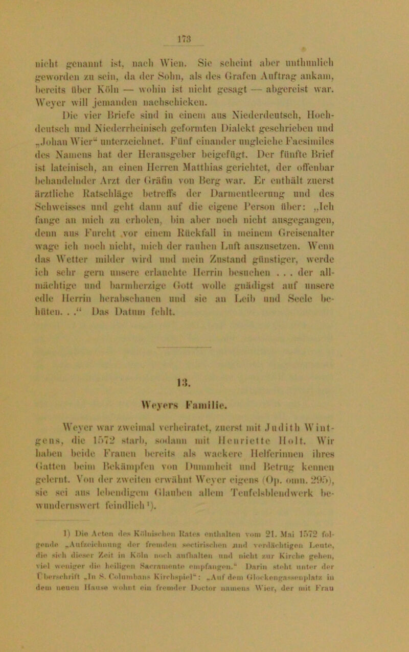 nicht genannt ist, nach Wien. Sic scheint aber nnthunlich geworden zu sein, da der Sohn, als des Grafen Auftrag: ankam, bereits über Köln — wobin ist nicht gesagt — abgereist war. Weyer will jemanden nachschicken. Die vier Briefe sind in einem aus Niederdeutsch, Hoch- deutsch und Niederrheinisch geformten Dialekt geschrieben und „Johan Wier” unterzeichnet. Fünf einander ungleiche Faesimiles des Namens hat der Herausgeber beigefügt. Der fünfte Brief ist lateinisch, an einen Herren Matthias gerichtet, der offenbar behandelnder Arzt der Gräfin von Berg war. Er enthält zuerst ärztliche Ratschläge betreffs der Darmentlcerung und des Schvveisses und geht dann auf die eigene Person Uber: „Ich fange an mich zu erholen, bin aber noch nicht ausgegangen, denn aus Furcht vor einem Rückfall in meinem Greisenalter wage ich noch nicht, mich der rauhen Luft auszusetzen. Wenn das Wetter milder wird und mein Zustand günstiger, werde ich sehr gern unsere erlauchte Herrin besuchen . . . der all- mächtige und barmherzige Gott wolle gnädigst auf unsere edle Herrin herabschauen und sic an Leib und Seele be- hüten. . .“ Das Datum fehlt. Dt. Weyers Familie. Weyer war zweimal verheiratet, zuerst mit Judith Wint- geus, die lf>72 starb, sodann mit Henriette Holt. Wir haben beide Frauen bereits als wackere Helferinnen ihres Gatten heim Bekämpfen von Dummheit und Betrug kennen gelernt.. Von der zweiten erwähnt Weyer eigens (Op. omn. 29f>), sie sei aus lebendigem Glauben allem Teufelsblendwerk be- wundernswert feindlich ’). 1) Die Acten «los Kölnischen Rates enthalten vom 21. Mai 1 ”>72 fol- gende „ Aufzeiehnung ilor fremden surtirischon jnml verdächtigen Leute, die sieh dieser Zeit in Köln noch anfhalten und nicht zur Kirche gehen, viel weniger die heiligen Kaernniftnte empfangen.“ Darin steht unter der l liersehritt «ln S. Colniitbnn- Kirchspiel“; «Auf dem (»lockengnssenplatz in dem neuen Hause wohnt ein fremder Ductor namens Wier, der mit Frau
