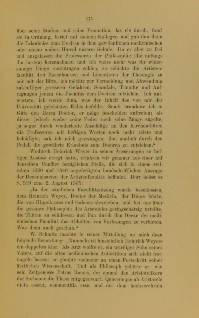 über seine Studien und seine Promotion, las sie durch, fand sie in Ordnung, beriet mit meinen Kollegen und gal) ihm dann die Erlaubnis« zum Dociren in dem gewöhnlichen medioinisehen oder einem andern llörsal unserer Schule. Da er aber zu frei und ausgelassen die Professoren der Philosophie (die anfangs ihn hörten) herzunehmen und ich weiss nicht was für wider- sinnige Dinge vorzutragen schien, so schickte die Artisten- facultät drei Baccalaureen und Licentiaten der Theologie zu mir mit der Bitte, ich möchte zur Vermeidung und Abwendung zukünftiger grösserer Gefahren, Seandalc, Tumulte und Auf- regungen jenem «lie Facultas zum Dociren entziehen. Ich ant- wortete, ich werde thun, was der Inhalt des von mir der Universität geleisteten Eides befehle. Somit ermahnte ich in Güte den Herrn Doetor, er möge bescheiden auftreten; als dieser jedoch weder seine Feder noch seine Zunge zügelte, ja sogar durch wiederholte Anschläge an den Kirehenthüren die Professoren mit heftigen Worten noch mehr reizte und beleidigte, sah ich mich gezwungen, ihm amtlich durch den Pedell die gewährte Erlaubnis zum Dociren zu entziehen.“ Wodurch Heinrich Weyer in seinen Äusserungen so hef- tigen Anstoss erregt hatte, erfahren wir genauer aus einer auf denselben Confliet bezüglichen Stelle, die sieh in einem zwi- schen 1030 und 1640 angefertigten handschriftlichen Anszuge der Deeanatsaeteu der Artistenfakultät befindet. Dort heisst es S. 509 zum 2. August 1565: „ln der nämlichen Faeultütssitzung wurde beschlossen, dem Heinrich Weyer, Doetor der Medioin, der Dinge lehrte, die von Hippokrates und Galenns ahweichen, und bei uns über die gesamte Philosophie des Aristoteles geringschätzig urteilte, die Tbüren zu schliesscn und ihm durch den Dcean der medi- einischen Faeultät das Abhaltcn von Vorlesungen zu verbieten. Was denn auch geschah.“ W. Schmitz machte in seiner Mitteilung an mich dazu folgende Bemerkung: „Nunmehr ist hinsichtlich Heinrich Weyers ein doppeltes klar. Als Arzt wollte er, ein würdiger Sohn seines Vaters, auf die alten medicinischen Autoritäten sieh nicht fcst- nagoln lassen; er glaubte vielmehr an einen Fortschritt seiner ärztlichen Wissenschaft. Und als Philosoph gehörte er. wie sein Zeitgenosse Petrus Ramus, der einmal den Aristotelikern der Sorbonne die These entgegenwarf: Quaecuiujue ab Aristotelc dieta essent, eommentitia esse, und der dem hochverehrten